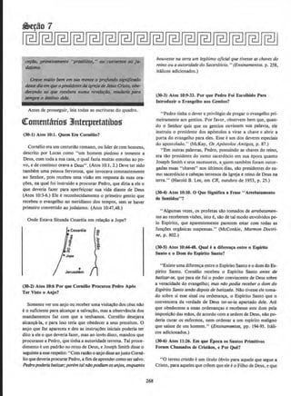 ~. prlmtil'ttiMtfte '1
pros81los," ou ("'OIwono$ ao }lib
dQfnno.
GrG'H mllito bem ~m sua mmle o profundo Jigrtif"~
des.wdillmrqueopraident~dQ1gr(i(lde ltJSUSCristo, obe-
d«:tltdo oo q14e tecebera n11ma rtlldo¢o, mudllria {KII'Q
~ o destino delfl.
Antes de prosseguir, leia todas as escrituras do quadro.
trommtarios JJnterpretatibos
(30-1) Atos 10:1. Quem Era Cornelio?
Cornelio era urn centurillo romano, ou lider de cern homens,
descrito por Lucas como "urn homem piedoso e temente a
Deus, com toda a sua casa, o qoal fazia muitas esmolas ao po-
vo, e de continuo orava a Deus". (Atos 10:1, 2.) Deve ter sido
tamhem uma pessoa fervorosa, que invocava constantemente
ao Senhor, pois recebeu uma visllo em resposta as suas ora-
~Oes, na qual foi instruido a procurar Pedro, que diria a ele o
que deveria fazer para aperfei~oar sua vida diante de Deus
(Atos 10:3-6.) Ele ereconhecidamente o primeiro gentio que
recebeu o evangelho no meridiana dos tempos, sem se haver
primeiro convertido ao judaismo. (Atos 10:47,48.)
Onde Estava Situada Cesareia em relayao a Jope?
eCesareia
•Jerusal6m
(30-2) Atos 10:6 Por que Cornelio Procurou Pedro A.,Os
Ter Visto o Anjo?
Somente ver urn anjo ou receber uma visita~ao dos ceus nllo
e o suficiente para alcan~r a salva~Ao, mas a observllncia dos
mandamentos faz com que a tenhamos. Cornelio desejava
alcan~a-la, e para isso teria que obedecer a seus preceitos. 0
anjo que lhe apareceu e deu as instru~Oes iniciais poderia ter
dito a ele o que deveria fazer, mas ao inves disso, mandou que
procurasse a Pedro, que tinha a autoridade terrena. Tal proce-
dimento eurn padrAo no reino de Deus, e Joseph Smith disse o
seguintea esserespeito: "Com razao o anjo disseaojustoCorne-
lioque deveria procurar Pedro, a tiiD de aprendercomosersalvo.
Pedropoderia bati1.ar;porem talnilopodiam osanjos, enquanto
268
houvesse na terra um legitimo ojicial que tivesse as chaves do
reino ou a autoridade do Sacerdocio." (Ensinamentos. p. 258,
italicos adicionados.)
(30-3) Atos 10:9-33. Por que Pedro Foi Escolhido Para
lntroduzir o Evangelbo aos Gentios?
"Pedro tinha o dever e privilegio de pregar o evangelho pri-
meiramente aos gentios. Por favor, observem bern que, quan-
do o Senhor quis que os gentios ouvissem sua palavra, ele
instruiu o presidente dos ap6stolos a virar a chave e abrir a
porta do evangelho para eles. Esse eurn dos deveres especiais
do apostolado.'' (McKay, Os Ap6stolos Antigos, p. 87.)
"Em outras palavras, Pedro, possuindo as chaves do reino,
era tiio presidente do sumo sacerd6cio em sua epoca quanto
Joseph Smith e seus sucessores, a _quem tambern foram outor-
gadas essas "chaves" nos ultimos dias, silo presidentes do su-
mo sacerd6cio e cab~as terrenos da lgreja e reino de Deus na
terra." (Harold B. Lee, em CR, outubro de 1953, p. 25.)
(30-4) Atos 10:10. 0 Que Significa a Frase "Arrebatamento
de Sentidos"?
''Algumas vezes, os profetas silo tornados de arrebatamen-
tos ao receberem visOes, isto e,silo de tal modo envolvidos pe-
lo Bspirito, que aparentemente parecem estar com todas as
fun~Oes orgllnicas suspensas." (McConkie, Mormon Doctri-
ne, p. 802.)
(30-5) Atos 10:44-48. Qual ea dlferen~a entre o Esplrito
Santo e o Dom do Espirito Santo?
"Existe uma diferen~a entre o Espirito Santo e o dom doEs-
pirito Santo. Cornelio recebeu o Esplrito Santo antes de
batizar-se, que para ele foi o poder convincente de Deus soore
a veracidade do evangelho; mas ntio podia receber o dom do
Espfrito Santo se11do depois de bati'l.ado. Niio tivesse ele torna-
do sabre si esse sinal ou ordenan~a. o Espirito Santo que o
convencera da verdade de Deus ter-se-ia apartado dele. Ate
que obedecesse a essas ordenancas e recebesse este dom pela
imposicao das miios, de acordo com a ordem de Deus, niio po-
deria curar os enfermos, nem ordenar a urn espirito maligno
que saisse de urn homem." (Ef!Sinamentos, pp. 194-95. ltali-
cos adicionados.)
(30-6) Atos 11:26. Em que Epoca os Santos Primitivos
Foram Cbamados de Cristios, e Por Que?
"0 termo cristllo eurn titulo 6bvio para aquele que segue a
Cristo, para aqueles que creem que eleeo Filho de Deus, e que
 