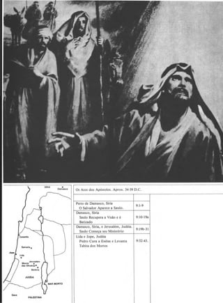 Gau
PALESTINA
Perto de Damasco, Siria
0 Salvador Aparece a Saulo.
Damasco, Siria
Saulo Recupera a Vis~o e e
Batizado
Damasco, Siria, e Jerusalem, Judeia.
Saulo Com~ seu Ministerio
Lida e Jope, Judeia
Pedro Cura a Eneias e Levanta
Tabita dos Monos
9:1-9
9:10-19a
9:19b-31
9:32-43.
 