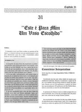 31
"~!)te t ~ara ,mim
Wm 11ago ~gcoll)ibo''
TEMA:
0 chamado a servir que Paulo recebeu no caminho de Da-
masco, e a maneira honrosa com que posteriormente o cum-
priu, demonstram como ele e toda a humanidade podem
tornar-se vasos escolhidos do Senhor.
INTRODU{:AO
0 evangelho de Jesus Cristo the proporciona os primei-
ros princfpiospelos quais pode adquirir auto-respeito: voce
~ fllho de seu Pai Celestial, cuja obra e gloria noo foi so-
mente /he dar esta existencia, mas a vida abundante, mes-
mo a vida eterna. (Ver Jotio 10:10; Moises 1:39.) Defato,
todos voces sao vasos escolhidos para o Senhor.
Ao fer esta li~IJo, voce aprenderti, entre oulras coisas, a
respeito de um homem de nome Saulo, e do chamado que
recebeu do Senhor para trabalhar em sua obra. Sua expe-
riencia, entretanto, n4o foi a unica nesse genera. Cada um
de vocesfez, um convenio como Senhor ejoram chamados
por ele. E6bvio que, assim como aconteceu a Saulo, talvez
ntio saiba o que ele deseja quefa~. epode estaragora mes-
mo na dire~ao oposta aque ele querquese dirija, ou talvez
ainda desconh~a seus pianos, ou 0 que epior, nao se im-
porte com eles.
E um jato signiflcativo que 0 livro de Atos echeio de
grandes obras feitas por homens dedicodos. Souto, por
exemplo, come~a neste capitulo a se tornar o grande servo
de Deus que hoje reverenciamos. Ananias tambem come~a
aexercerseu Sacerd6cio erealiza ordenan~as do evangelho,
e Pedro segue litera/mente os magn(ficos exemplos de seu
Mestre e faz com que Tobita valle d vida.
275
t de vital importflncio que cada um de voclsse lemb~ de
escrever seu proprio llvro de "Atos", e se, como Saulo,
estiver.se dirigindo para a d~4o erradll, deve arrepender-
se,· ou ainda, seforem como Ananias, epossul~m o stlCel'·
docio, devem exetd-/o; ou se, como Pedro, vocb siJo
lfderes, devem seguir plenamente o Senhor. Embortl It·
nham sido preordenadospara alcan~ar agrandeza, vocbss6
podem tornar-se vasos escolhidos cumprindo a vonlade do
Senhor enquanto vivem aqui na terra,
Antes de prosseguir, leia todas as escrituras do quadro.
~otntntarios 3Jnterpretatibos
(31-1) Atos 9:2, 3, 8. Que lmportAncla Tlnha a Cidade de
Damasco?
Considerada uma das mais velhas cidades do mundo conti-
nuadamente habitada, Damasco e atualmente a capital da St-
ria, e era tambem uma provincia romana no tempo dos ap6s-
tolos. Situada cerca de 280 quilometros a nordeste de Jerusa-
lem, aprox:imadamente 105 quilometros do Mar Mediterraneo,
acha-se construida no meio de uma fertil planicie.
A supremacia de Damasco entre as cidades antigas deveu-se
asua localiza~llo. Era o ponto de convergancia das tres princi-
pais rotas comerciais do antigo Pr6ximo Oriente.
Sua proxirnidade de Jerusalem fez dela uma cidade de gran-
de importancia para a antiga Israel e Juda. (Ver o mapa que se
encontra no inlcio do capitulo 29.) Foi de Damasco que Acaz,
 