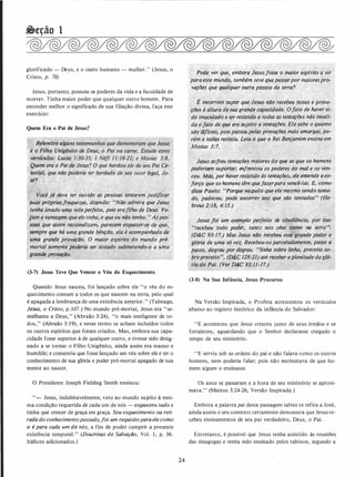 �eção 1
glorificado - De_us, e o outro humano - mulher." (Jesus, o
Cristo, p. 78)
Jesus. portanto, possuía os poderes da vida e a faculdade de
morrer. Tinha maior poder que qualquer outro homem. Para
entender melhor o significado de sua filiação divina, faça este
exercício:
Quem Era o Pai de Jesus?
Yocê j ve ter,_ouvido a.S':pessoas tentarem justificar
;sudS próprifl${r�quezas, ·diz�ndo: 1'NãÓ admira que Jesus
, tenha {evado
.'
uma vidaperfeita, pois erafilho de De_us. Ve.,
1jam.a vanta_g�m que el� tinha, e que eu não tenho. "Aspe�­
�sqas que assim racionalizam, parecem esquecér-s(J de:que�
�'sempre·que há uma grande bênção, ela é acompanhada de
:uma grande provdção. o maior espírito do mundo pré­
. ·mortal �omente ia ser testado submetendo-o a uma
f . o
!grande ptoYtlçã
�� •/ 'i< ·�
(3-7) Jesus Teve Que Vencer o Véu do Esquecimento
Quando Jesus nasceu, foi lançado sobre ele "o véu do es­
quecimento comum a todos os que nascem na terra, pelo qual
é apagada a lembrança de uma existência anterior.'' (Talmage,
Jesus, o Cristo, p. 107.) No mundo pré-mortal, Jesus era "se­
melhante a Deus," (Abraão 3:24), "o mais inteligente de to­
dos," (Abraão 3:19), e nesse termo se acham incluídos todos
os outros espíritos que foram criados. Mas, embora sua capa­
cidade fosse superior à de qualquer outro, e tivesse sido desig­
nado a se tornar o Filho Unigênito, ainda assim era manso e
humilde; e consentiu que fosse lançado um véu sobre ele e ter o
conhecimento de sua glória e poder pré-mortal apagado de sua
mente ao nascer.
O Presidente Joseph Fielding Smith ensinou:
"- Jesus, indubitavelmente, veio ao mundo sujeito á mes­
ma condição requerida de cada um de nós - esquecera tudo e
tinha que crescer de graça em graça. Seu esquecimento ou reti­
rada do conhecimentopassada,foi um requisitoparaele como
o é para cada um de nós, a fim de poder cumprir a presente
existência temporal." (Doutrinas de Salvação, Vol. 1 , p. 36.
Itálicos adicionados.)
24
Pode ver que, embora Jesusfosse o maior esplrito a yir
paraeste mundo, também teve quepassarpor maioresp;o­
vaçlJes que qualquer outra pessoa da terra?
'·wv
É incorreto'§upor que Jesus não recebeu testes e prova­
.ç(!es à a/t,ura ié suagrande capacidade. Ofato de haversi;
do imaculado e ter résistido a todas as tentaçlJes não invali- '
da ofato de q!Je era sujeito a tentaçlJes. Ele s_abe o quanto
são 'diflceis, poispassoupelas provaçiJes mais amargas, po..
rém a todàs. resistiu. Leia; (l que o Rei Benjamim ensina em
Mosias 3:7.
'
/;, ;:
Jesus sojreu·tentaçiJes maiores do que as qtie os homens
. poderiem suportar,· enfrentou os poderes do mql e os .vim­
. ceu. Mcis, por haver resistido às tentações" ele énteflde o es­
forço que os homens têm quejazerpara vencê-/as. E, como
disse Paulo: uPorque naquilo que ele mesmo sendo tenta­
do, padeceu, pode socorrer aos.que são tentados'' (He-
breus 2:18, 4:15..)
··
_ ./ 'p
Jesus .foi ·um .exemplo perfeito de obediência,"por··isso
urecebeu todo poder, tanto nos céus como na terran:
(D&C 93:17.) Mas Jesus ·não recebeu esse. grande poder e
glória de uma só vez. Recebeu-osparceladamente, passo a
passo, degrau por âegrau, ·' Wnha sobre linha, preceito so-.
)'. . ·.. '
brepreceito':, (D&C128:21) até receber a,p/enitudedagló-:
ria do Pai. (Ver D�C 93:11-17.)
(3-8) Na Sua Infância, Jesus Procurou
Na Versão Inspirada, o Profeta acrescentou os versículos
abaixo ao registro histórico da infância do Salvador:
"E aconteceu que Jesus cresceu junto de seus irmãos e se
fortaleceu, aguardando que o Senhor declarasse chegado o
tempo de seu ministério.
"E serviu sob as ordens do pai e não falava como os outros
homens, nem poderia falar; pois não necessitava de que ho­
mem algum o ensinasse.
Os anos se passaram e a hora de seu ministério se aproxi­
mava." (Mateus 3:24-26, Versão Inspirada.)
Embora a palavra pai desta passagem talvez se refira a José,
ainda assim o seu contexto certamente demonstra que Jesus re­
c.ebeu ensinamentos de seu pai verdadeiro, Deus, o Pai.
Entretanto, é possível que Jesus tenha assistido às reuniões
das sinagogas e tenha sido ensinado pelos rabinos, segundo a
 
