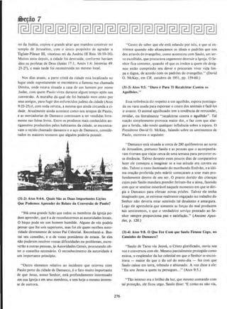 rei da Judcia, copiou o grande altar que mandou construir no
templo de Jerusalem. com 0 unico proposito de agradar a
Tiglate-Pileser ill, vitorioso rei dn Assfria (LI Reis 16~ 10-1 6).
Muitos anos depois, a cidadc fos dcstruida, conforme havmm
dito os profetas de Deus (Isaias 17:1, Amos 1:4; Jeremias 49:
23-27), e mais tarde foi reconstrulda no mesmo local.
Nos dias atuais, a parte crista da cidade esta localizada no
Jugar onde supostamente se encontruva a fnmosa rna chamada
Direita, onde estava situada a casa de um homem por nome
Judas. corn quem Paulo viveu durante algum tempo apos sua
conversllo. A muralha da qual ele foi baixado num cesto por
seus amigos, para fugir dos enfurecidos judeu~ da cidade (Atos
9:23-25) e, com toda certeza, a mesma que ainda circunda a ci-
dade. Atualmente alnda acontece como nos tempos de Paulo,
e as mercadorias de Damasco continuam a ser vendidas livre-
mente nas feiras livres. Entre os produtos mais conhecidos an-
tigamente produzidos pelos habitantes da cidade, se encontra-
vam o tecido chamado damasco e o a~o de Damasco, conside-
rados os maiores tesouros que alguem poderia possuir.
(31-2) Atos 9:4-6. Quais Sao as Duas lmportantes Ll~oes
Que Podemos Aprender do Relato da Conversiio de Paulo?
"Ha uma grande li,.ao que todos os tnembros da lgreja po-
dem aprender, que ea de reconhecermos as autoridades locais.
0 bispo pode ser urn homem humilde. Alguns de v6s podeis
pensar que lhe sois superiores, mas foi elc quem recebeu auto-
ridade diretamente de nosso Pai Celestial. Reconhecei-a. Bus-
cai seu conselho, e o de vosso presidente de estaca. Se eles
nllo puderem resolvervossas dificuldades ou problemas, escre-
verllo a outras pessoas, as Autoridades Gerais, procurando ob-
ter o conselho necessaria. 0 reconhecimento da autoridade e
urn importante pFincipio.
"Outro clemento relativo ao incidente que ocorreu com
Paulo perto da cidade de Damasco, e o fato muito importame
de que Jesus, nosso Senhor, esta profundamente interessado
em sua lgreja e em seus membros, e tem hoje o mesmo interes-
se de outrora.
276
"Gos10 de saber que ele csta zelando por nos, e que se en-
tristece quando nlo alcanc;amos os ideais e padroes que nos
deu atraves do evangelho, como aconteccu com Saulo, um ser-
vo escolhido, que procurava cegamente destruir a lgreja. 0 Se-
nhor fica contente, quando ve que os irmolos a quem ele desig-
nou estllo cumprindo seu dever e procuram viver vida lim-
pa e digna, de acordo com os padrOes do evangelho." (David
0. McKay, em CR. outubro de 1951, pp. 159-60.)
(31-3) Atos 9:5. " Duro ePara Ti Recalcilrar Cont~ OS
Aguilhoes."
Essa referenda diz respeito a urn aguilhlo, espora pontiagu-
da ou vara usada para esporear o couro dos animais e faze-los
ir avante. 0 animal aguilhoado tern a tendencia de retroceder,
revidar, ou literalmente "recalcitrar contra o aguilhilo". Tal
reallO simplesmente provoca maior dor, e faz com que alar-
gue a ferida, nllo tendo qualquer influencia sobre a espora. 0
Presidente David 0. McKay, falando sobre os sentimentos de
Paulo, escreveu o seguinte:
"Damasco esta situada a cerca de 280 quilometros ao none
de Jerusalem, portanto Saulo e as pcssoas que o acompanha-
vam tiveram que viajar cerca de urna semana para percorrer es-
sa distancia. Talvez durante esses poucos dias de comparative
lazer ele comfOU a imaginar se a sua atitude era correta ou
nllo. Talvez o rosto iluminado do moribundo Estevao. e a ulti-
ma ora~ao proferida pelo martir come~aram a soar mais pro-
fundamente dcntro de seu ser. 0 pranto dorido das criancas
cujos pais Saulo mandara prender feriram-lhe a alma. faundo
com que se sentisse misenhel naquele momento em que se diri-
gia a Damasco para efetuar novas prisOes. Talvez ele tcnha
imaginado que, se estivesse realmente engajado no trabalho do
Senhor nao deveria estar sentindo tal desalento e amargura.
Logo ele aprenderia que somente as for~as do mal produzem
tais sentimentos, e que o verdadeiro servico prestado ao Se-
nhor sempre proporciona paz e satisfacilo." (Ancient Apos-
tles, p. 120.)
(31-4) Atos 9:8. 0 Que Fez Com que Saulo Flcasse Cego, no
Caminho de Damasco?
"Saulo de Tarso viu Jeova, o Cristo glorificado, ouviu sua
voz e conversou com ele. Mesmo parcialmente protegido como
estava, o resplendor da luz celestial em que o Senhor se encon-
lrava - maior do que o do sol do meio-dia - fez com que
Saulo caisse em terra, Lremulo e abismado. A voz disse a ele:
"Eu sou Jesus a quem tu persegues..." (Atos 9:5.)
"Tllo intenso era o brilho da luz, que mesmo contando com
tal protel!O, ele ficou cego. Saulo disse: 'E como eu nolo via,
 