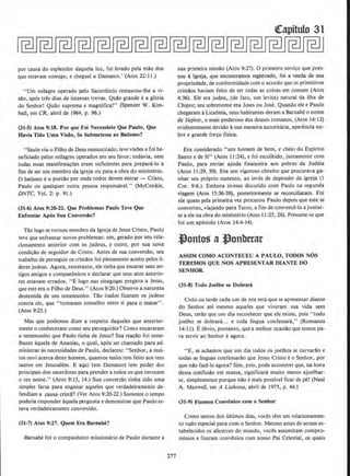 por causa do esplendor daquela luz, ful Jevado pela mao dos
que estavam comigo, e cheguei a Damasco,' (Atos 22:11.)
"Urn milagre operado pelo Sacerd6cio restaurou-lhe a vi-
sao, ap6s tres dias de intensas trevas. Qui!o grande e a gl6ria
do Senhor! Quao suprema e magnifica!" (Spencer W. Kim-
ball, em CR, abril de 1964, p. 96.)
(31-S) Atos 9:18. Por que Foi Necessario Que Paulo, Que
Ravia Tldo Uma Visiio, Se Submetesse ao 8atismo?
"Saulo viu o Filho de Deus ressuscita.do, teve visOes e foi be-
neficiado pelos milagres operados em seu favor; todavia, nem
todas essas manifesta~aes eram suficiemes para prepani-lo a
fim de set um membro da igreja ou para a obra do ministerio.
0 batismo e0 porti!O por onde todos devem entrar - Cristo,
Paulo ou qualquer outra pessoa responsavel." (McConkie,
DNTC, Vol. 2: p. 91.)
(31-6) Atos 9:20-22. Que Problemas Paulo Teve Que
Enfrentar Apbs Sua Conversio?
Tio logo se tornou membro da Igreja de Jesus Cristo, Paulo
teve que enfreotar novos problemas: um, gerado por seu rela-
ciooamento anterior com os judeus, e outro, por sua nova
condi~i!o de seguidor de Cristo. Antes de sua conversi!o, seu
trabalho de perseguir os cristllos foi plenamente aceito pelos li-
deres judeus. Agora, entretanto, ele tinhaque encarar seus anw
tigos amigos e companheiros e declarar que seus atos anterio-
res estavam errados. "E logo nas sinagogas pregava a Jesus,
que esteera o Filho de Deus." (Atos 9:20.) Observe a natureza
destemida de seu testemunho. Tiio irados ficaram os judeus
contra ele, que "tomaram conselho entre si para o matar" .
(Atos 9:23.)
Mas que podemos dizer a respeito daqueles que anterior-
mente o conheceram como seu perseguidor? Como encararam
o testemunho que Paulo tinha de Jesus? Sua rea~ao foi seme-
lhante aquela de Ananias, o qual, ap6s ser chamado para ad-
ministrar as necessidades de Paulo, declarou: ''Senhor, a mui-
tos ouvi acerca deste homem, quantos males tem feito aos teus
santos em Jesusalem. E aqui (em Damasco) tern poder dos
principais dos sacerdotes para prender a todos os que invocam
o teu nome..'' (Atos 9:13, 14.) Sua conversao tinha sido uma
simples farsa para enganar aqueles que verdadeiramenie de-
fendiam a causa crista? (Ver Atos 9:20-22.) Somente o tempo
poderia responder aquela pergunta e demonstrar que Paulo es-
tava verdadeiramente convertido.
(31-7) Atos 9:27. Quem Era Barnabe.?
Barnabe foi o companheiro missionario de Paulo durante a
277
~apitulo 31
sua primeira missao (Atos 9:27). 0 primeiro servi~o que pres-
tou a Igreja, que encontramos registrado, foi a venda de sua
propriedade, de conformidade com o acordo que os primitives
cristi1os haviam feito de ter todas as coisas em comum (Atos
4:36). Ele era judeu. (de fato, urn levita) natural da ilha de
Cbipre; seu sobrenome era Joses ou Jose. Quando ele e Paulo
chegaram aLicaonia, seus habitantes deram a Barnabe o nome
de Jupiter, o mais poderoso dos deuses romanos, (Atos 14:12}
evidentemente devido asua maneira autoritaria, aparencia no-
bre e grande for~a fisica.
Era considerado "urn homem de bern, e cheio do Espirito
Santo e de fe" (Atos 11:24), e foi escolhido, juntamente com
Paulo, para enviar ajuda financeira aos pobres da Judeia
(Atos 11:29, 30), Era urn vigoroso obreiro que procurava ga-
nhar seu proprio sustento, ao inves de depender da igreja (I
Cor_ 9:6.). Embora tivesse discutido com Paulo na segunda
viagem (Atos 15:36-39), posterionnente se recondliaram, Foi
ele quem pela primeira vez procurou Paulo depois que este se
converteu, viajando para Tarso, a fim de convence-lo a juntar-
se a elena obra do ministerio (Atos 11 :25, 26). Presume-se que
foi um ap6stolo (Atos 14:4-14).
~ontoS' a~onberat
ASSIM COMO ACONTECEU A PAULO, TOOOS NOS
TEREMOS QUE NOS APRESENTAR DlANTE DO
SENHOR.
(31·8) Todo JoeJho se Oobrara
Cedo ou tarde cada urn de n6s tera que se apresentar diante
do Senhor ate mesmo aqueles que viveram sua vida sem
Deus, terilo que urn dia reconhecer que ele existe, pois "todo
joelho se dobranL. e toda llngua confessara," (Romanos
14:11). Eobvio, portanto, que a melhor ocasiilo que temos pa-
ra servir ao Senhor eagora.
"E, se achamos que urn dia todos os joelhos se curvarao e
todas as linguas confessarilo que Jesus Cristo i: o Senhor, por
que nao faze-to agora? Sim, pois, pode acontecer que, na hora
dessa confissllo em massa, significara muito menos ajoelhar-
se, simplesmente porque nilo emais possivel ficar de pe! (Neal
A. Maxwell, em A Lialtona, abril de 1975, p. 44.)
(31-9) Fizemos Convenios como Senhor
Como santos dos ultimos dias, voces tern urn relacionamen-
to tQdo especial para como Senhor. Mesmo antes de serem es-
tabelecidos os alicerces do mundo, voces assumiram compro-
missos e nzeram convenios com nosso Pai Celestial, os quais
 