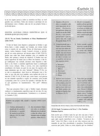 ta ao seu seguro acesso a todos os mist~rios de Deus, se voce
guardar scus convenios. Todos n6s teremos o privil~gio de nos
defrontarmos com o Senhor, cada urn de sua pr6pria forma e
na devida cpoca.
EXISTEM ALGUMAS COISAS ESPECJFICAS QUE 0
SENHOR QUER QUE FA=AMOS
(31-11) "Se me Amais, Guardareis os Meos Mandamentos"
(Joiio 14:15)
0 fato de Saulo estar clisposto a perguntar ao Senhor o que
devia fazer, e entiio comprir sua vontade, nos ensina muita
coisa a rcspcito de seu carater. Como j!i observamos previa-
mente, outros homens-Lamii. Lemuel-tiveram o pri vil~­
gio de ver coisas gloriosas. ate mesmo anjos (I Nefi 3:29-31):
por~m suas vidas niio forarn mudadas, pois, ao contrario de
Saulo, nao sentiam o desejo de obedecer. 0 Senhor tern ma-
neiras espccmcas de tratar com os filhos dos homens, e tao lo-
go conhe~amos sua vontade, devemos cstar dispostos a obe-
decer a ela. Fazer o contrario signiticaria trazer a condena~iio
sobre nossas cabe~as. Alma, o jovcm, tcvc uma experiencia
semelhante ade Saulo, na qual viu urn anjo. Os registros afir-
mam claramente que ele seria "afastado" (Mosias 27: 16). ca-
so nao se arrepcndesse. Ap6s haver-se defrontado com o Se-
nhor. se sua vida niio tiver mudado, seria mclhor niio te-lo co-
nhecido (2 N~fi 31:14). E6bvio que. como Saulo. voce precisa
ter urn caminho especffico a seguir: do conrmrio, seria levado
a pcrguntar, como fez o jovem rico quando o Salvador the dis-
se que guardasse os mandamentos: "Por que?" (Mateus
19: 18.)
Para que possnmos fazer o que o Senhor requer, devemos
conhecer os mandamentos espccificos que elc nos deu. Os san-
lOS ficis precisam constantemente "examinar-se a si mesmos".
( I Corfntios 11:28.)
E.wmine sua propna vida, usando o seguinre critirio escri-
turfstico:
1. Conhefo plenamente o
significado do convlnio
do batismo e o guardo
de mnneira perfeita.
(Mosias 18:8-/0; D&:C
20:77-79.)
2. Sou mora/mente limpo.
em todos os sentidos.
Abstenho-me de adorar
o deus da cobifa, con-
rrolando rodas as minllaS
paixoes. (Alma 38:12.)
279
3. Guardo o Dia do Se-
nhor, e o considero o dia
mais imporrante da se-
mana. Realmente
me apresento diante do
Senlwr em seudia (D&:C
84:24), e nele jamais
procurojazer o que me
apra._, mas, sim, o que
the agrada (Isaias 58:14).
5. Compreendendo que o
Senlwr adverriu imime-
ras ve~s seus saruos pa-
ra que estivessem neste
mwulo, mas naofossem
deste JIUUJdo, mert estilo
de vida l coerente com
os padroes da 1greja
nas seguinres dreas:
a. Vestuario.
b. Linguagem.
c. Musica.
d. Recre(Jfao.
e. AlimentafiiO.
f Dmt~a.
7. Embora meu testemu-
n/10 tenha passado por
cerros esuigios. posso tii-
zer sinceramente que
agora sei pormim mes-
mo. TenJw sentido a ins-
pirafiio do Espfrito San-
to (Mateus 16:17).
Qiapitulo 31
4. Oro fervorosamellle e
poderia afimuJrque me14
corar;iiofreqiientemente
se achega ao Senhor em
orafiiO (Alma 34:27).
Minl111S Ofa{'Oes siio mais
uma comunicafiio que
um luibiro.
6. Tenho sentido e posso
discemir o poder doEs-
pfrito Santo operando
em min!Ja vida. (Smith,
Ensmamentos, p. 145.)
8. Posso dizer que sou rtma
pessoa espirirua/. Minha
espiritualidade niio e
uma simples teoria para
mi/IL' el/111 COnhecimentO
real. (David 0. McKay
descre~·eu a espiritua-
lidade como a "cerre::a
da l'itoria sobre s1 pro-
prio e a comunhiio com
o mfinito. ''(CR, abril de
1949. p. 17.)
NASCER DE NOVO PARA UMA NOVIDADE DE VIDA
(31-12) Saulo ''Levantou-se da Terra," c Nos Tambem
Podemos Faze-lo
EstA escrito que o Senhor nada faz que nao seja para o bene-
ficio do homem (2 Ncfl 26:24). E assim fez ele com Saulo. o
qual. ap6s aquela experiencia com o Senhor, "levantou-se da
terra." (Atos 9:8.) Para o resto de sun vida, tomou- e um tcs-
temunho de que fora preordenado agrandeza. Posteriormente
escrevcu que podia "todas as coisas naquele que me fortnlece''
 