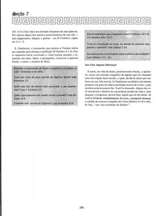 (Fil. 4: 13.) Sua vida e urn exemplo eloqUente de suas palavras.
Ele relatou alguns dos maiores aconteclmentos de sua vida -
seus julgamentos, ben~lios e gl6rias - em II Corfntios, capftu-
los II e :2.
E, finalmente, o testemunho que prestou a Tim6teo indica
seu caminho para alcan~ar a perfei~lio (11 Tim6teo 4:7, 8). Pau-
lo realmente havia crucificado o velho homem pecador, ere-
nascido urn santo. Saulo, o perseguidor, tornou-se o ap6stolo
Paulo, o santo, o homem de Deus.
Exomine o testemunho de Paulo epergunt~ a siproprio se
vocl ../evantou-se da ttl1'tl."
Vocl esta cheio de amor atraws do Esplrlto Stmto? Uill
Romanos 5:5.
Sobre que tipo de alicerce esta construldo o NU testBnu-
nho? Leia 1 Corfntios 2:5.
Quilo vigorosamente tern lutado contra opecodo?Lela He-
bnus 12:4.
Costuma orar atroves do Esplrito? Leia Romanos 8:16
280
Estaforta/ecendo suasfraque~as? LeiajllCorintios 12>7-10.
Ver tambem Eter 12:27.
Vocl foi crucificado no carne, no ~ntido de dominar suos
paixlJes e apetites? Leia Galatas 5:24.
Seu testemunho estafundado sobre o alicerceda revelarllo?
Leia Galatas J:ll, /2.)
lsso Fartl Alguma Diferen~a?
E assim, na vida de Saulo; posteriormente Paulo, o ap6sto-
lo, vemos urn exemplo magnifico de alguem que foi chamado
antes da criaca.o deste mundo, o qual, devido as obras que rea·
lizou em sua vida mortal, foi finalmente escolhido e ate mesmo
alcancou urn grau de relativa perfeicllo atraves de Cristo, o que
tambern pode acontecer-lhe. Voce foi chamado. Algum dia vo-
ce encontrara o Senhor em sua propria estrada da vida e, para
alcancar o progresso, devera fazer aquilo que ele the disser. Se
voce se levantar compleamente da terra, conseguira alcancar
a medida da estatura completa de Cristo (Efesios 4: 13) e sera,
de fato, "urn vaso escolhido do Senhor".
 
