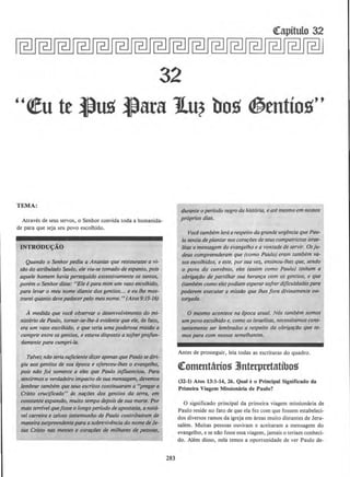 Qrapitulo 32
32
''~u te ~us ~ara JLu? bo~ ~entio~''
TEMA:
Atraves de seus servos, o Senhor convida toda a humanida-
de para que seja seu povo escolhido.
INTRODU~AO
Quando o Senhor pediu a Ananias que restaurasse a vi-
silo do atribulado Saulo, ele viu-se tornado de espanto, pois
aquele homem havia perseguido excessivamente os santos,
porem o Senhordisse: "Eie epara mim um vaso escolhido,
para levar o meu nome diante dos gentios... e eu Ihe mos-
trarei quanto deve padecerpelo meu nome. "(Alos9:I5-16)
A medida que voce observar o desenvotvimento do mi-
nisterio de Paulo, tornar-.se-lhe-6 evidente que ele, de fato,
era um vaso escclhido, e que teria uma poderosa missilo a
cumprir entre osgentios, e estava disposto a sofrerprofun-
damente para cumpri-la.
Talvet niJo seriasuficientedizer apenos que Paulosediri-
giu aos gentios de sua epoca e ofereceu-lhes o evangelho,
pois nllo foi somente a eles que Paulo injluenciou. Para
sentirmos o verdadeiro impacto de sua mensagem, devemos
lembrar tambem queseus escritos continuaram a "pregara
Cristo crucijicodo" ds na~tJes dos genlios da terra, em
constante expansiJo, multo tempo depois de suo morte. Por
mais terrfvel quefosse o Iongo perfodo de apostasio, anota-
vel carreira e zeloso testemunho de Paulo contribufrom de
maneirasurpreendenteparaasobrevivencia do nomede Je-
sus Cristo nas mentes e corariJes de milhares de pessoas,
283
durante o perfodo negro da historia, eate mesmo emnossos
proprios dias.
Vocetombem /era orespeito dogrande urgencio quePau-
lo sentio deplantarnoscoro~iJes de seuscompatriotas isroe-
litas amensogem do evangelho e a vontade de servir. Osju-
deus compreenderam que (como Paulo) eram tambem va-
sos escolhidos, e este, porsua vez, ensinou-lhes que, sendo
o povo do convlnio, eles (assim como Paulo) tinham a
obrigarllo de partilhar suo heran~a com os gentios, e que
(tambem como ele) podiom esperarsofrerdijicu/dodespara
poderem executor a missiio que lhes fora divinomente ou-
torgoda.
0 mesmo acontece na epoca atual. Nos tombem somos
um povo escolhido e, como os israelitas, necessitamoscons-
tantemente ser lembrodos o respeito da obrigariio que te-
mos para com nossos semelhontes.
Antes de prosseguir, leia todas as escrituras do quadro.
Qrommtarios 3Jnterpretatibos
(32-1) Atos 13:1-14, 26. Quale o Principal Significado da
Primeira Viagem Mlssionaria de Paulo?
0 significado principal da primeira viagem missionaria de
Paulo reside no fato de que ela fez com que fossem estabeleci-
dos diversos ramos da igreja em areas muito distames de Jeru-
salem. Muitas pessoas ouviram e aceitararn a mensagem do
evangelho, e se nllo fosse essa viagem, jamais o teriam conheci-
do. Alem disso, nela temos a oportunidade de ver Paulo de-
 