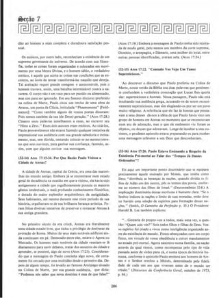 dao ao homem a mais completa e duradoura satisfac~o pes-
soal.
Os estoicos. por outro !ado, reconheciam a existencia de urn
supremo governante do universo. De acordo com sua filoso-
fia, todas as coisas forarn organizadas e colocadas em movi-
mento por uma Mente Divina, eo homem sabio, o verdadeiro
estoico, eaquele que aceita as coisas nas condicoes que as en-
contra, ao inves de tentar transforma-las naquilo que deseja.
Tal aceitacao rcquer grande coragem e autocontrole, pois o
homem travava, assim, uma batalha interminavel contra a na-
tureza. 0 corpo nllo eum vaso para ser punido ou alimentado,
mas sim para ser ignorado. Em seu famoso discurso proferido
na colina de Marte, Paulo citou um trecho de uma obra de
Aratus, um poeta da Cilicia, intitulada "Phaenomena" [Feno-
menos): "Como tambem alguns de vossos poetas disseram:
Pois somos tambern da sua (de Deus) geracllo." (Atos L7:28.)
Cleanto usou palavras semelhantes a essas, ao escrever seu
"Hino a Zeus." Esses dois autores eram est6icos. Ao cita-los,
Paulo provavelmente nao estava fazendo qualquer tentativa de
impressionar sua audiencia com sua grande sabedoria e treina-
mento, mas, sem dfivida, tentando colocar-se no mesmo terre-
no que seus ouvintes, para ganhar sua confianca, fazendo, as-
sim, com que alguem ouvisse sua mensagem.
(32·14) Atos 17: 15-34. Por Que Raziio Paulo Visitou a
Cldade de Alenas?
A cidade de Atenas, capital da Grecia, era uma das maravi-
lhas do mundo antigo. Embora ja se encontrasse num estado
geral de decadencia na ocasilio em que a visitou, ela havia sido
antigameote a cidade que orgulhosamente possuia os maiores
genios !ntelectuai5, o mai's profundo conhecimento filos6fico.
e dotada do maior esplendor arquitetonico da antigilidade.
Seus habitantes, ate mesmo durante esse triste periodo de sua
hist6ria, orgulhavam-se de sua brilhante heranca artistica. Fo-
ram feitas diversas tentativas de preservar e restaurar Atenas a
sua antiga grandeza.
No primeiro seculo da era crista, Atenas era literalmente
uma cidade-estado livre, que tinha o privili:gio de desfrutar da
prote~ilo de Roma. Muitos de seus mais notaveis edificios ain-
da continuam em pe. Destacado entre eles, estava o Agora ou
Mercado. Os homens mais notaveis da cidade reuniam-se Ia
diariamente para ouvir debates, tratar dos assuntos da cidade e
aprender, se possivel, algo de novo (Atos 17:21). Consideran-
do que a mensagem de Paulo continha aJgo novo. ele cena-
mente foi cercado por uma multidilo desde o primeiro dia. Dc-
pois de algum tempo, foi levado ao famoso Are6pago situado
na Colina de Mane, por sua grande audiencia, que dizia:
" Podemos n6s saber que nova doutrina eessa de que falas?"
286
(Atos 17: 19.) Embora a mensagem de Paulo tenha sido rejeita-
da de modo geral, pelo mcnos urn membro da corte suprema,
Dionisio, o areopagita, e Damaris, uma mulher do local, entre
outras pessoas identilicadas, creram nela. (Atos 17:34.)
(32-15) Atos 17:22. "Contudo Vos Vejo Um Tanto
Supersticiosos.,.
Ao descrever o discurso que Paulo proferiu na Colina de
Marte, nossa versilo da Blblia usa duas palavras que geralmen-
te confundem a verdadeira conotac;ilo que Lucas lhes queria
dar: sLtpersticiosos e honrais. Nessa passagem, Paulo nilo esta
insultando sua audiencia grega, acusando-os de serem excessi-
vamente supersticiosos, mas sim elogiando-os por serum povo
muito religioso. A referenda que ele faz as honras que presta-
vam a seus deuses da-nos a ideia de que Paulo havia visto urn
grupo de homens em Arenas no momento que se encomravam
num ato de adora~ao, mas o que ele realmente viu forarn os
objetos, ou deuses que adoravam. Longe de insultar a seus ou-
vintes, o prudente ap6stolo estava preparando-os para receber
uma mensagem refercme a um Deus que desconheciam.
(32-16) Atos 17:26. Paulo Estuva Ensinando a Respeito da
Exjsrencia Pre-mortal ao Falar dos " Tempos Ja Danles
Ordenados''?
Eis aqui urn importante ponto doutrinario que se equipara
precisamente aquele ensinado por Moises, que ensina como
Deus "distribuia as heranca~ as nacl)es, quando dividia 05 fi-
lhos de Adao uns dos outros, p6s os termos dos povos, confer-
me ao n(Jmero dos filhos de Israel." (Deuteronomlo 32:8.) 1
implicaca.o doutrinaria dessas escriluras cbastante clara: "Sc o
Senhor indicou as nacOes o limite de suas moradas, entll.o de.ve
ter havido uma selecao de csplritos para formacao dessa na-
r;Oes." (Smith, 0 Caminho da Perfet~ilo p. 35.) 0 Presidente
Harold B. Lee tambCm explicou:
" ...Gostaria de propor-vos a todos, mais uma vez, a ques-
tilo: "Quem sois v6s?" Sois todos filhos e filhas de Deus. Vos-
so esplrito foi criado e viveu como inteligencia organizada an-
tes da existencia do mundo. Fostes abencoados com urn corpo
fisico, em virtude de vossa obediencia a certos mandamentos
no estado pre-mortal. Agora nascestes numa familia, na nacao
atraves da qual viestes. como recompensa pelo tipo de vida
passada antes de virdes para ca, e numa epoca da historia hu-
mana, conforme o apostolo Paulo ensinoll aos homens de Att>-
nas e o Senbor revelou a Mois~s, detenninada pela lideli-
dade de cada urn aos que viveram antes de o mundo ser
criado." (Discursos da Conferencia Cera/, ourubro de 1973,
p. 94.)
 