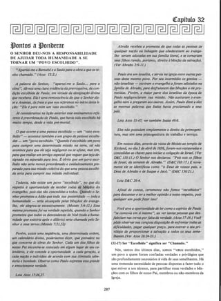 ,Jlonto!i al}onberar
0 SENHOR DEU-NOS A RESPONSABILIDADE
DE AJUDAR TODA HUMANIDADE A SE
TORNAR UM "POVO ESCOLHIDO".
"Aportai-me a Barnabe e a Saulo para a obraa que oste-
nho chamado." (Atos 13:2.)
A polavra do Senhor, "apartai-me a Saulo... para a
obra", da-nos uma clara evidencia daprerrogativa, da con-
dirllo escolhida de Paulo, em virtude da designafi10 divino
que recebera. Ela euma reminiscencia do que o Senhordis-
seaAnanias, dafrase a que nos referimos no infcio desta li-
fllo: "Eie e para mim um vaso escolhidd. "
Ja consideramos na lifliO anterior esse ensinamento rete-
rente apreorden~Do de Paulo, que haviasido escolhido hti
muito tempo, desde a vida pre-morral.
0 que ocorre a uma pessoa escolhida - um •'vaso esco-
lhido" - acontece tambem a um grupo de pessoas escolhi-
das- um "povo escolhido. " Quando e escolhido umpovo
para cumprir uma determinada missllo na terra, tal nllo
acontece para que e/e seja neg/igente ou se ufane, massim,
para que realiu um serviro especialque requer queseja de-
signado ou separado para isso. Eobvio que um povo esco-
lhido nllo seria menos preordenado e cuidadosamente pre-
parado parasua missilo coletiva do que uma pessoaescolhi-
da seria para cumprir sua missllo individual.
Todavia, nllo existe um povo "escolhido", no que diz
respeito aoportunidade de receber todas as blnfiJos do
evangelho, pois elas silo concedidas a todos. Quando o Se-
nhorprometeu aAddo que toda sua posteridade - todaa
humanidade - stria alcanfada pelas benfliOs do evange-
lho, ele a/egrou-se excessivamente. (Moises 5:9--12.) Essa
mesma promessafoi no verdade repelida, quando o Senhor
prometeu que todos os descendentes de Noe (toda ahuma-
nidade que existiria apos o diluvio) seria chamada pelo Se-
nhor e seus servos.(Moises 7:51,52)
Porem, existe uma seq/Jlncia, uma determinada ordem,
um calendario divino, poderlamos dizer, que prevalece no
que concerne as obras do Senhor. Coda um dos filhos de
nosso Poi encontra-se colocado em a/gum Iugar de seu ca-
lendario, e ele concede a oportunidade a coda ger~llo, a
coda n~do e indivfduo de acordo com sua ilimitada sabe-
doria e bondade. Observe como Paulo expressa essagrande
e emocionante verdade.
Leia Atos 17:26,27.
287
Abra4o recebeu a promessa de que todas as pessoas de
qua/quer n~llo ou linhagem que obedecessem ao evange-
lho seriam adotadas em sua familia literal, e se tomariam
stusfl/hos.(tendO, portanto, direitO aben~O do SQ/VOfdO).
(Ver Abrallo 2:9--ll.)
Paulo era um israelita, eservia no igreja entre outraspes-
soas desse mesmo povo. Por seu intermedio os gentios -
nllo-israelitas- ouviram o evangelho eforam ado/ados no
Jfmflia de Abrallo, para desfrutarem das benrdos a ele pro-
metidas. Porem, a maior parte dos israe/itas da epoca de
Paulo neg/igenciaram sua missllo. Nilo aceitaram o evan-
gelho nem o pregaram aos outros. Assim, Paulo dlsse ae/es
as mesmas polavras que Isaias havia proclamado a seus
pais.
Leia Atos 13:47; ver tambem Isaias 49:6.
Eles nllo possulam simplesmente o direito do primogeni-
tura, mas sim uma primogenitura de trabalho e servi~o.
Em nossos dias, atraves do visita de Moises ao templo th
Kirtland, no dia 3 de abrilde I836, foram-nos restauradas e
concedidas as chavespara iniciara colig~ilo de Israel. (Ver
D&:C I10:I1.) 0 Senhor nos declarou: "Poissois osfilhos
th Israel, da semente de Abrallo." (D&:C 103:17.) E nova-
mente ele se identificou como "o Deus de vossos pais, o
Deus de Abrallo e de Jsaque e Jaco." (D&.C 136:21.)
Leia D&:C 29:4.
Aflnal de contas, certamente nllo Jomos "escolhidos"
para descansar e tera melhor opinillo a nosso respeito, pois
qualquer um pode far.er isso/
Voce {eve a oportunidadede fer como o espfrito de Paulo
"se comovia em si mesmo", ao ver tantaspessoas que des·
faleciam nas trevasporfaitada verdade. (Atos 17:16.) Vod
pOde observarsua corajosadisposirilo de enfrentartodasas
dificuldades, pagar qualquerp~o. para exercer o seu pri-
vi/egio de proporr:ionar a salv~4o a todos os seus seme-
lhantes.(Ver Atos 16:24-33.)
(32-17) Ser "Escolhido" significa ser "Chamado.''
Nos, santos dos ultimos dias, somos "vasos escolhidos,"
um povo a quem foram confiadas verdades e privilegios que
sllo profundamente necessfuios avida de seus semelhantes. Ha
uma tremenda necessidade de pessoas dispostas a fazer tudo o
que estiver a seu alcance, para partilhar essas verdades e ben-
~llos com os filhos de nosso Pai, membros ou nllo-membros da
Igreja.
 