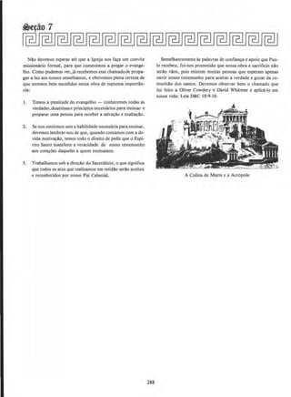 NAo devemos esperar ate que a lgreja nos fa~a urn convite
missionario formal, para que comecemos a pregar o evange-
lho. Como pudemos ver,ja recebemos esse chamadode propa-
gar a Juz aos nossos semelhantes, e obtivemos plena certeza de
que seremos bern sucedidos nessa obra de suprema importan-
cia:
I. Temos a plenitude do evangelho - conhecemos todas as
verdades,doutrinase principios necessarios para ensinar e
preparar uma pessoa para receber a salvacclo e exaltaciio.
2. Se nos sentim10s sem a habilidade necessaria para ensinar,
devemos lembrar-no~ de que. quando contamos com a de-
vida motivacclo, temos todo o direito de pedir que o Espi-
rito Santo manifeste a veracidade de nosso testemunho
aos coracOes daqueles a quem ensinamos.
3. Trabalhamos sob a direcllo do Sacerd6cio, o que significa
que todos os atos que realizamos em retidllo seriio aceitos
e reconhecidos por nosso Pai Celestial.
288
Semelhantemente as palavras de confianca e apoio que Pau-
lo recebeu, foi-nos prometido que nossa obra e sacrificio nclo
serclo vllos, pois existem muitas pessoas que esperam apenas
ouvir nosso testemunho para aceitar a verdade e gozar da co-
munhilo dos santos. Devemos observar bern o chamado que
foi feito a Oliver Cowdery e David Whitmer e aplica-lo em
nossa vida: Leia D&C 18:9-16.
A Colina de Marte e a Acr6pole
 