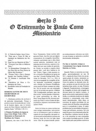 ~~iio S
<!& t!J:estemunbo be ~aulo <!Como
Jl{ssion&rio
33. A Vinda do Senhor Jesus Cristo.
34. "Para que a Vossa Fe Nao se
Apoiasse em Sabedoria dos Ho-
mens."
35. Fazei Isto em Memoria de Mim."
36. "Procurai Com Zelo os Melhores
Dons."
37. "A Momentllnea Tribula~io Pro-
duz Para N6s urn Peso Eterno de
Gloria Mui Excelente.''
38. "Porque Tudo o Que o Homem
Semear, Isso Tambem Ceifara.''
39. "0 Homem e Justificado Pela
Fe!'
40. ••Herdeiros de Deus e Co-
Herdeiros de Cristo .
41. Escolhidos Antes da Funda~ao do
Mundo.
HOMENS SANTOS DE DEUS
ESCREVERAM AS
ESCRITURAS
" ...Nenhuma profecia da escritura e
de particular interpretacao. Porque a
profecia nunca foi produzida por vonta-
de de homem algum, mas os hornens
santos de Deus falaram inspirados pelo
Espfrito Santo.'' (II Pedro I:20. 21.)
A Primeira Presidencia da Igreja de
Jesus Cristo Dirigiu Toda a Obr11
Missionirill na Dispensa~iio do
Merldiano dos Tempos.
Quatorze, dos vime e sete livros do
Novo Testamento, foram escritos pelo
ap6stolo Paulo. lsso fez com que alguns
comentadores do evangelho injustifica-
velmente concluissem que a obra desse
notavel ap6stolo, juntamente com as
epistolas queele escreveu, superou o tra-
balho feito por seus irmaos de apostola-
do. Porem, ao estudar a respeito desse
grande lider, voc~ deve lembrar-se de
que "Pedro, Tiago e .Joao atuaram co-
mo a Primeira Presidencia da lgreja em
seus dias" (Joseph Fielding Smith, Dou-
trinas de Salvariio, Vol 3, p. 154.) A
obra de propagacao do evangelho ja ha-
via alcanr;ado consideravel progresso
sob a direr;a:o da Primeira Presidencia,
muito antes de Paulo comer;ar seu traba-
lho. Foi de acordo com sua orientar;!lo
que ele foi enviado aos gentios. (Galatas
2:9). Considerando, portanto, que o Se-
nhor revela " muitas grandes e importan-
tes coisas pertencentes ao reino de
Deus"(nona Regrade Fe), devemos pre-
sumir que Pedro e outros irmaos da igre-
ja primitiva viajaram e escreveram tanto
quanto Paulo.
Antes de lermos as cartas escritas por
essas antigas testemunhas, seria provei-
toso se revisassemos o que se conhece a
respeito de suas biografias, das quais vo-
ce encontrara esclarecedores resumos em
diversos locais do livro de licao deste
curso. Etas lhe proporcionarao precio-
291
sos esclarecimentos referentes aos moti-
vos que levaram os ap6stolos a proferir
determinadas declara9oes.
Por Que os Apostolos Antigos se
Comunicaram Com a lgreja Atraves de
Epistolas ou Cartas.
Quando Paulo se converteu ao evan-
gelho, aproximadamente no ano 36
D.C., a igreja de Jesus Cristo era urn pe-
queno grupo de crentes, raramente co-
nhecido alem das fronteiras da Judeia.
Cerca de quinze ou dezesseis anos de-
pois, na epoca em que ele escreveu suas
primeiras duas cartas, ou seja, Primeiro
e Segundo Tessalonicenses, a mensagem
do evangelho ja havia sido pregada em
diversas partes do imperio romano. A
igreja estava muito esparsamente estabe-
lecida.•e OS metodos modernos de rapido
transporte e comunicacao eram total-
mente desconhecidos. Alem disso, os
converses da igreja provinham de urn
mundo cheio de filosofias contraditorias
entre si e prejudiciais a alma. 0 maior
problema que as autoridades da igreja ti-
veram que enfrentar. portanto, foi ode
mante-la pura e incontaminada pelas fal-
sas filosofias e prlnicas imorais da epo-
ca, e de comunkar as suas orientar;Oes
com a maior brevidade possivel. 0 meio
mais rapido pelo qual podiam resolver as
 