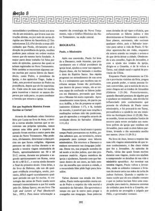 ~e¢o 8
necessidades e problemas locais era atra-
ves de urn emissano, que levava suas ins-
tru~oes diretas, ou por meio de cartas di-
rigidas aos lideres do Sacerd6do.(2 Tes-
salonicenses 2:2.) Foi devido a essas difi-
culdades que Paulo, obviamente sob a
direc~o da presid~ncia da igreja, recebeu
poderes para colocar em ordem muitos
ramos que ele mesmo havia fundado. A
maior parte desse trabalho foi feita por
meio de epistolas, quatorze das quais se
acham registradas no Novo Testamento.
Nele tambem se encontram algumas car-
tas escritas por outros llderes do Sacer-
d6cio, como Pedro, o presidente da
lgreja, e dos ap6stolos Tiago, Judas e
Jollo, este provavel sucessorde Pedro na
presid~ncia, depois que ele foi martiriza-
do. Cada uma de suas cartas foi escrita
para incentivar e instruir os santos dis-
persos por toda parte, ou para combater
a beresia que minava a igreja,
Em que Sequencia Hi~torica Foram
Escritas as Canas?
Atraves do detalhado relato hist6rico
feito por Lucas no livro de Atos, e devi-
do a outras aluWes internas que se en-
contram nas pr6prias epistolas, temos
apenas uma ideia geral a respeito de
quando foram escritas a maior parte das
cartas do Novo Testamento. Nao pode-
mos, obviamente, determinara data~
cisa em que foram redigidas. Algumas
parecem ter sido escritas dutante a st>
gunda e terceira viagem missionana de
Paulo, aproximadamente em 50 e 60
D.C; outras, durante seu primeiro e se-
gundo aprisionamento em Roma, cerca
de 61 a 68 D.C., e outras ainda durante
o final do primeiro seculo. Uma delas, a
do livro de Hebreus, nllo nos da qual~
quer evidEncia cronol6gica, sendo, por-
tanto, dificil sugerir acuradamente qual-
quer periodo em que foi escrita. A cro-
nologia das cartas de Paulo usada neste
manual eessencialmente a que foi usada
pelo Dr. Sidney Sperry, em seu livro The
Life and Letters of Paul (Bookcraft
Inc., 1955.). Para maior informacllo a
respeito da cronologia do Novo Testa-
memo, veja o Grafico Hist6rico do No-
vo Testamento, na s~llo central.
BIOGRAFIA
Paulo, o Mlsslonario
Ap6s sua conversllo, Paulo foi leva-
do a Damasco, onde Ananias, que pr9-
vavelmente era o oficial presidente da
igreja local, ajudou a curar sua cegueira.
Depois disso, ele foi batizado e recebeu
o dom do Espirito Santo. Seu rapido
progresso no entendimento de sua nova
fe, e o treinamento que recebera nas es-
crituras antigas foram tilo profundos,
que dentro de pouco tempo, ele se tor-
nou capaz de confundir os llderes judai-
cos em Damasco, provando que Jesus
era o Messias hA muito esperado. Apro-
ximadamente nessa epoca, ele partiu pa-
ra a Ara6ia, a fim de preparar-se espiri-
tualmente (Galatas 1:17), e Ia, isolado
do mundo, e possivel que suas oracoes e
medit~oes tenham sido tao poderosas,
que ele aprendeu o evangelho atraves de
revelacllo direta do Salvador. (Galatas
1:11,12.)
Desoonhecemos o local exato e quanto
te:mpo Paulo permaneceu na Arabia, po-
rirn sabemos que, ao termina-lo, estava
preparado para comecar seus labores
missionanos. Ele retomou a Darnasco e
ensinou novamente nas sinagogas judai-
cas. Desta vez. sua pregacllo acendeu de
tal modo a ira dos judeus, que eles pr~
curaram mata-lo. Alguns membros da
igreja o ajudaram, fazendo com que bai-
xasse dentro de urn cesto, ao !ado exte-
rior da muralha que cercava a cidade, e
o encurralado llder pOde fugir para Jeru·
salem.
Talvez durante sua estada em Jeru-
salem, Paulo tenha aprendido muita coi-
sa de Pedro a respeito da vida mortal e
ministerio do Salvador. Ele aproveitou o
tempo em que Ia esteve para pregar o
evangelho nas sinagogas. Suas palavras
292
eram dotadas de tal vigore eficacia, que
enfureceram os IJderes judeus e eles
determinaram-se firmemente a mata-lo.
Seus pianos, entretanto, nllo surtiram
qualquer efeito, pois o Salvador inter-
veio para salvar a vida de Paulo. 0 Se-
nhor apareceu-lhe em visllo, enquanto
ele estava orando no templo e avisou-o
de que devia deixar a cidade. Obedecen-
do a seu conselho, fugiu de Jerusalem, e
com a ajuda dos irmi},os da igreja,
dirigiu-se a Cesareia, e de Ia voltou a
Tarso, sua cidade natal e capital da pro-
vincia da Cilicia.
Enquanto Paulo permaneceu na CHi-
cia e provlncias vizinhas da Siria, pregou
com grande poder, e tantas pessoas fo-
ram convertidas, que a noticia de seu su-
cesso chegou ate os irmllos de Jerusalem
(Galatas 1:21-24). Posteriormente,
quando Barnabe precisou de alguem que
o ajudasse no ministi:rio, sem duvida foi
influenciado pelo conhecimento que
possuia da eticiencia de Paulo como
missionario, e foi procura-lo em Tarso,
persuadindo-o a ajuda-lo em seu minis-
terio na Anti6quia (Alos 11:25,26). Nes-
sa ocasillo, foram arrecadados fundos de
socorro para serem enviados aos mem-
bros pobres da igreja que residiam em
Jerusalem, para onde os dois lideres par-
tiram, levando o tAo necessario auxilio
aos santos. (Atos 11 :29-31.)
No livro de Atos, Iemos a respeito das
suas tres viagens missionarias de que te-
mos conhecimento, e das cinco visitas
que fez a Jerusalem. As epistolas de
Paulo, varias das quais foram escritas
durante suas vi(lgens, muito nos ajudarn
a compreender os detalhes de sua vida e
ministeno apost6lico. Ao terminar sua
terceira viagem, Paulo voltou a Jerusa-
lem, onde os soldados romanos o livra-
ram da morte certa nas mllos da turba de
judeus furiosos. Quando o capitao ro-
mano soube que ele era cidadao romano
e que os judeus haviam feito uma cons-
pira'OilO para maui-lo, destacou centenas
de soldados para leva-lo a Cesareia, on-
de poderia ser protegido e julgado por
Felix, o governador romano.
 