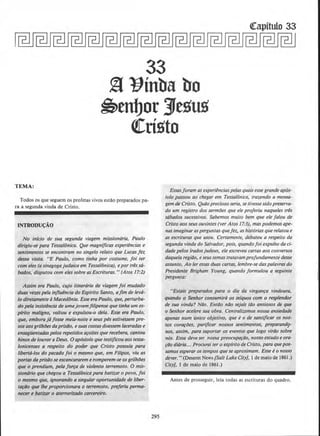 33
~ ~inba bo
~tnbor Jesus
~risto
TEMA:
Todos os que seguem os profetas vivos es!llo preparados pa-
ra a segunda vinda de Cristo.
INTRODU~AO
No inlcio de sua segundo viagem missionaria, Paulo
dirigiu-se para Tessalonica. Que magnificos experiencias e
sentimentos se encontram no singelo re/ato que Lucas fez
dessa visita. "E Paulo, como tinha por costume, foi ter
com eles (a sinagogajudaica em Tessalonica), epor tres sti-
bados, disputou com eles sabre as Escrituras." (Atos 17:2)
Assim era Paulo, cujo itinerario de viagem foi mudado
duos vezes pela injluencia do Espfrito Santo, ajim de leva-
to diretamenteaMacedonia. Esse era Paulo, que, perturba-
do pela insistencia de umajovem filipense que tinha um es-
pfrito maligno, voltou e expulsou-o dela. Esse era Paulo,
que, embora ja fosse meia-noite e seuspes estivessem pre-
sos aosgrilhiJes daprisiio, esuascostas doessem laceradase
ensagflentadas pelos repetidos a~oites que recebera, cantou
hinos de louvor aDeus. 0 apostolo que testijicou aos tessa-
lonicenses a respeito do poder que Cristo possufa para
Iiberta-los do pecado foi o mesmo que, em Filipos, viu as
portas da prisiJose escancararem eromperem-se osgrilhiJes
que o prendium, pela forra de violento terremoto. 0 mis- ,
sionario que chegou a Tessalonica para batizar o povo, foi
o mesmo que, ignorando a singular oportunidade de liber-
tarilo que /he proporcionara o terremoto, preferiu perma-
necer e batizar o aterrorir.ado carcereiro.
295
Essasforam asexperienciaspelas quais esse grande ap6.s-
to/o passou ao chegar em Tessalonica, (razendo a mensa-
gem de Cristo. QuOo precioso seria, se tivessesido preserva-
do urn registro dos sermoes que ele proferiu naqueles tres
sabados sucessivos. Sabemos muito bem que e/e falou de
Cristo aosseusouvintes (ver Atos 17:3), maspodemos ape-
nos imaginar asperguntas quefez, ashistorias que relatou e
as escrituras que usou. Certamente, debateu a respeito d~
segundo vinda do Salvador, pois, quando foi expulso da ci-
dade pelos iradosjudeus, ele escreveu cartas aos conversos
daquela regiiJo, eseus temas tratavam profundamente desse
assunto. Ao fer essasduas cartas, lembre-se daspalavras do
Presidente Brigham Young, quando formu/ou a seguinte
pergtmta:
"Eslais preparados para o dia da vinganra vindoura,
quando o Senhor consumira os infquos com o resplendor
de sua vinda? NiJo. Entilo nilo sejais tilo ansiosos de que
o Senhor ace/ere sua obra. Centralizamos nossa ansiedade
· apenas num unico objetivo, que e o de santijicar os nos-
sos cora~oes, purijicar nossos sentimentos, preparand9-
nos, assim, para suportar os eventos que logo virdo sobre
nos. Essa deve ser nossa preocupa~iio, nosso estudo e ora-
~i1o didria... Procurai ter o espfrito de Cristo, para quepos-
samos esperar os tempos quese aproximam. Esse eo nosso
dever. "(Deseret News [Salt Lake City], I de maio de 1861.)
City], 1 de maio de 1861.)
Antes de prosseguir, leia todas as escrituras do quadro.
 