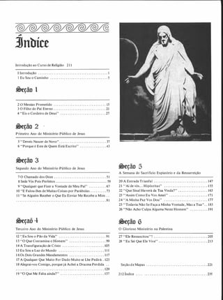 �
3Jnbíce
Introdução ao Curso de Religião 2II
I Introdução . . . . . . . . . . . . . . . . . . . . . . . . . . . . . . . . . . . . . . . . I
I Eu Sou o Caminho . . . . . . . . . .. . . . . . . . . . . . . . . . . . . . . . . 5
�eção 1
2 O Messias Prometido . . . . . . . . . . . . .. . . . . . . . . . . . . . . . . I5
3 O Filho do Pai Eterno . . . . . . . . . . . . . . . . . . . . . . . . . . . . . . 21
4 "Eis o Cordeiro de Deus" . . . . . . . . . . . . . . . . . . . . . . . . . . 27
g;eção 2
Primeiro Ano do Ministério Público de Jesus
5 "Deveis Nascer de Novo". . . . . . . . . . . . . . . . . . . . . . . . . . . 37
6 "Porque é Este de Quem Está Escrito" . . . . . . . . . . . . . . .43
�eção 3
Segundo Ano do Ministério Público de Jesus
7 O Chamado dos Doze . . . . . . . . . . . . . . . . . . . . . . . . . . . .. . 5 1
8 Sede Vós Pois Perfeitos . . . . . . . ... . ..... . . . . . . . . . . . . . . . . . . . . . . . . . . .. 59
9 "Qualquer que Fizer a Vontade de Meu Pai" . . . . . . . . . . 67
10 "E Falou-lhes de Muitas Coisas por Parábolas . . . .. . ... 73
II "Se Alguém Receber o Que Eu Enviar Me Recebe a Mim . .
. . . . . . . . . . . . . . . . . . . . . . . . . . . . . . . . . . . . . . . . . . . . . . . . . . . . 8 1
�eçaõ 4
Terceiro Ano do Ministério Público de Jesus
I2 '.'Eu Sou o Pão da Vida'' . . . . . . . . . . . . . . . . . . . . . . . . . . . 9I
1 3 "O Que Contamina o Homem" . . . .. . . . . . . . . . . . . . . . . 99
14 A Transfiguração de Cristo . . . . . . . . . . . . . . . . . . . . .. . . 105'
15 Eu Sou a Luz do Mundo . . . . . . . . . . . . . . . . . . . . . . . . . . 1 1 1
1 6 Os Dois Grandes Mandamentos . . . . . . . . . . . . . . . . . . . . 1 17
17 A Qualquer Que Muito For Dado Muito se Lhe Pedirá . 123
18 Alegrai-vos Comigo, porque já Achei a Dracma Perdida . .
. . . . . . . . . . . . . . . . . . . . . . . . . . . . . . . . . . . . . . . . . . . . . . . . . . . 129
1 9 "O Que Me Falta ainda?" . . . . . . . . . . . . . . . . . . . . . . . . . 137
&eção 5
A Semana do Sacrifício Expiatório e da Ressurreição
20 A Entrada Triunfal . . ... .. . . . . . . . . . . . . . . . . . . . . . . . . 147
21 "Ai de vós... Hipócritas" . . . . . . . . . . . . . . . . . . . . . . . . . 1 55
22 "Que Sinal Haverá da Tua Vinda?" . • . . . . . . . . . . . . . . . 163
23 ''Assim Como Eu Vos Amei'' . . . . . . . . . . . . . . . . . . . . . . 171
24 '' A Minha Paz Vos Dou'' .. . . . . . . . . . . . . . .. . . . . . . . . . 177
25 "Todavia Não Se Faça a Minha Vontade, Mas a Tua" . . 183
26 "Não Acho Culpa Alguma Neste Homem" . . . . . . . . . . 191
O Glorioso Ministério na Palestina
27 ' 'Ele Ressuscitou''! . . . . . . . . . . . . . . . . . . . . . . .. . . . . . . . 205
28 "Eu Sei Que Ele Vive" . . . . . . . . . . . . . . . . . .. . . . . . . . . .213
Seção de Mapas . . . . . . . . . . . . . . . . . . . . . . . . . . . . . . . . . . . 221
2 1 2 Índice . . . . . . . .. . . . . . . . . . . . . . . . . . .. . . . . . . . . . . . . 239
 