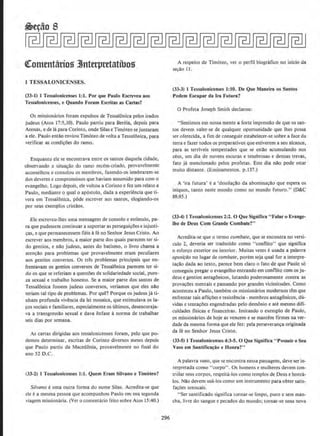 <ttomtnt&rio!) 3lnterpretatibo.U
J TESSALONICENSES.
(33~1) 1 Tessalonicenses 1:1. Por que Paulo Escreveu aos
Tessalonicenses1 e Quando Forarn Escritas as Cartas?
Os missionfuios fcram expulsos de Tessalonica pelos irados
judeus (Atos 17:5,10). Paulo partiu para Bereia, dcpois para
Atenas, e de Ia para Corinto, onde Silas e Tim6teo se juntaram
a ele. Paulo emao enviou Tim6teo de volta a Tessalonica, para
verificar as condi~oes do ramo.
Enquanto ele se encontrava entre os santos daquela cidade,
observando a situa~ao do ramo re.cem-criado, provavelmente
aconselhou e consolou os membros, fazendo-os lembrarem-se
dos deveres e compromissos que haviam assumido para com o
evangelho, Logo depois, ele voltou a Corinto e fez urn relato a
Paulo, mediante o qual o ap6stolo, dada a experiencia que ti-
vera em Tessalonica. pOde escrever ao3 santos, elogiando-os
por seus exemplos cristaos.
Ele escreveu-Jhes uma mensagem de consolo e estimulo, pa-
ra que pudessem continuar a suporlar as persegui~oes e injusti-
~s, e que permanecessem fieis afe no Senhor Jesus Cristo. Ao
escrever aos membros, a maior parte dos quais parecem ter si-
do gentios, e nao judeus, antes do batismo, o livro chama a
atencao para problemas que provavelmente cram peculiares
aos gentios conversos. Os tres problemas principais que en-
frentavam os gentios conversos de Tessalonica parecem ter si-
do os que se referiam a quest6es de solidariedade social, pure-
za sexual e trabalho honesto. Sea maior parte dos santos de
Tessalonica fossem judeus conversos, veriamos que e1es nao
teriam tal tipo de problemas. Por que? Porque os judeus ja ti-
nham profunda vivencia da lei mosaica, que estimulava os !a-
cos sociais C familiares, especialmente OS ultirnOS, desencoraja-
va a transgressao sexual e dava enfase a norma de trabalhar
seis dias por semana.
As cartas dirigidas aos tessalonicenses foram, pelo que po-
demos determinar, escritas de Corinto diversos meses depois
que Paulo partiu da Macedonia, provavelmente no final do
ano 52 D.C.
(33~2) 1 Tessalonicenses 1:1. Quem Eram Silvano e Timoteo?
Silvano euma outra forma do nome Silas. Acredita-se que
ele i: a mesma pessoa que acompanhou Paulo em sua segunda
viagem missionaria. (Ver o comentario feilo sobre Atos 15:40.)
296
A respeito de Tim6teo, ver o perfil biografico no inicio da
se~ao 11 .
(33-3) 1 Tessalonicenses 1:10. De Que Manclra os Santos
Podem Escapar da Ira Futura?
0 Profeta Joseph Smith declarou:
"Sentimos em nossa mente a forte impressao de que os san-
tos devem valer-se de quaJquer oportunidade que lhes possa
ser oferecida, a fim de conseguir estabele.cer-se sobre a face da
terrae fazer todos os preparativos que estiverem a seu alcance,
para as terriveis tempestades que se estao acumulando nos
ceus, urn dia de nuvens escuras e tenebrosas e densas trevas,
fato ja mencionado pelos profetas. Este dia nao pode estar
muito distante. (Eosinamentos. p,l37.)
A 'ira futura' e a 'desolar;ilo da abominar;ao que espera OS
iniquos, tanto neste mundo como no mundo futuro." (D&C
88:85.)
(33-4) 1 Tessalonlcenses 2:2. 0 Que Significa "Falar o Evange·
lho de Deus Com Grande Combate?"
Acredita-se que o lermo combate, que se encontra no versi-
culo 2, deveria ser traduzido como "conflito" que significa
o esforr;o exterior ou interior. Muitas vezes eusada a palavra
oposiriio no Iugar de cornbate, porem seja qual for a interpr~
tacao dada ao texto, parece bern claro o fato de que Paulo s6
conseguiu pregar o evangelho entrando em conflito com os ju-
deus e gentios antagonicos, Jutando poderosamente contra as
provacoes mentais e passando por grandes vicis~itudes. Como
aconteceu a Paulo, tambem os missionaries modernos tern que
enfrentar tais afli~oes e resistencia- membros antagonicos, du-
vida~ e tentacoes engendradas pelo demonio e ate mesmo difi-
culdades flsicas e financeiras. lmitando o exemplo de Paulo,
os missionaries de hoje as vencem e se mantern firmes na ver-
dade da mesma forma que ele fez: pela perseveranca originada
da fe no Senhor Jesus Cristo.
(33-5) J Tessalonicenses 4:3~5. 0 Que Significa "Possuir o Seu
Vaso em Santifica~iio e Honra?''
A palavra vaso, que se encontra nessa passagem, deve ser in-
terpretada como "corpo". Os homens e mulheres devem con-
trolar seus corpos, respeira-los como templos de Deus e honra-
los. Nao devem usa-los como urn instrumento para obter satis-
fa~oes sensuais.
"Ser santificado significa tornar-se limpo, puro e sem man-
cha, livre do sangue e pecados do mundo; tornar-se uma nova
 