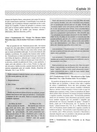 criatura do Espirito Santo, uma pessoa cujo corpo foi renova-
do pelo renascimento espiritual. A santifica~ao eurn estado de
santidade, que s6 podemos alcan~ar cumprindo as leis e orde-
nan~as do evangelho. 0 plano de salva~o eo sistema e meio
pelo qual os homens podem santificar suas almas e se lorna-
rem, assim, dignos de receber uma heran~a celestial."
(McConkie, Mormon Doctrine, p.675.)
(33-6) 1 Tessalonicenses 5:2. "Porque Vos Mesmos Sabeis
Muito Bern Que o Dia do Senhor Vira Como o Ladriio de Noi-
te."
N1lo sei quando ele vira. Nenhuma pessoa sabe. Ate mesmo
os anjos dos ceus nada sabem a respeito dessa grande verdade.
(Ver Mateus 24:36,37.) Mas de uma coisa tenho certeza, que
que ossinois ossinalados estilo aqui. A terra esta cheia de cala-
midades e problemas. Os cora~Oes dos homens estilo vacilan-
do. Vislumbramos os sinais da mesma forma que vemos brota-
rem folhas da figueira e, sabendo que o tempo esta as portas,
compete a mim e a vos, todos os homens que vivem sobre a fa-
ce da terra, atender tis polavras de Cristo, a seus ap6stolos, e
vigiar, pois nilo sabemos o dia e a hora. Porem vos digo que
ele vira como o ladr1lo na noile, quando muiros de nos niio es-
taremos preparados para tal ocosiilo. (Smith, Doutrinas de
Salva~i1o, Vol. 3, pp. 52-53.)
Paulo compara a vinda do Senhorcom um ladriio no nol-
le. Em outras polavros, ele vira:
1. lnesperadamente.
2. Sem A visor.
(Veja tambem D&C 106:4,5.)
Porem etaproduzlrd ejeitos diversos naspessoos, porque
existem basicamenre dois lipos de indivlduos. Continuando
a analog/a do dia e da noite. Paulo as enquadra nos duos
condiflJes seguintes:
Os Filhos da Noite
Silo os pessoos do mundo
que vivem nos trevas, que
nllo "verilo" os sinais indi-
cadores da aproximafllO
desse grande evento. 0 "dia
do Senhor" ser6 para elas
urn dia terrivel.
Os Filhos do Dia
Silo aqueles que vivem na
luz e verdade, e "veem" os
sinais de advertencio, estan-
do, ossim, preparados espi-
rirualmente para a vinda de
Jesus. Para eles, o "dia do
Senhor" sera um grande
evento.
297
Paulo ndo descreve ou discute o coso dosfilhos da noite
com maiores detalhes. pois nilo enecessaria uma prepara-
fOO ou qua/ificaftJO especial para ser um deles. Porem, ele
claramenre define como uma pessoa pode tornar-se um fi-
lho do dia: taispessoosserdo sobrios, isto e. reconheceriio 0
quanto a vida e uma coisa projundamenteseria, ea necessi-
dade de se prepararem espiritualmente. Elas deixariio que
"as solenidades do eternidade descansem em suos mentes."
(D&C 43:34./Osfilhos do dia rambem se revestiriio dos trb
grandes atributos, quest1o aje, o amoreaesperanfa de sai-
VaftJO (I Tes. 5:8) e a/em disso, esjorfar-se-iio para melho-
rar o seu relacionamento com Deus e os homens. Paulo
alista sete maneiras especfjicos de se fazer isso.
Leia novamente 1 Tessalonicenses 5:11-15 e aliste os pos-
sosque osSantosprecisam dar para melhorarseu relaciona-
mento com o proximo.
Leia novamente I Tessalonicenses 5:16-22 e relacione as
medidasque ossamosdevem tomarpara melhoraro seu re-
/acionamento com Deus.
Paulo promete-nos que, sefizermos isso, Deus nossanti-
/iCilr6, e esse processo ou purificarilo faro com que todo o
nosso "espfrito, e alma e corpo sejam plenamente conser-
vodos irrepreensfveis para a vinda de nosso Senhor Jesus
Cristo." (1 Tessalonicenses 5:23.)
(33-7) Tessalonicenses 5:12-13. " Reconhecerei os Que Traba-
lham Enlre Vos, e Que Prcsidcm Sobre Vos no Senh'or."
Os membros da igreja devem ter o mais profundo apre~o pe-
los lideres que os presidem, e devem evitar todo o espirito
de critica e maledicencia. Entre eles deve prevalecer uma
atitude de colabora~ao, louvor sincero, bondade e tolerancia.
Deve-se prestar o mesmo respeito e honra a todos os que tra-
balham para construir o reino. Como os portadores do Sacer·
d6cio podem obter tal honra? Os homens da lgreja receberam
o seguinte conselho, de grande valor: ''Se honrardes primeira-
mente em vos mesmos o santo Sacerd6cio que possuis, honra-
lo-eis tambem naqueles que vos presidem e naqueles que
administram nos diversos chamados da lgreja." (Joseph F.
Smith, citado por F.W.Otterstrom, em "A Journey to the
South," [1mprovemenre Era, Vol. 21, p. 106.) Dezembro de
1917.) 0 Presidente Smith tambem da o seguinte conselho as
mulheres da lgreja: "Se honrardes o santo Sacerdocio que vos-
sos maridos, pais e filhos possuem, honrareis o Sacerd6cio e
chamado daqueles que vos presidem e das pessoas que admi-
nistram nos diversos chamados da Jgreja."
(33-8) I Tcssalonicenses S:14. "Consolar os de Pouco
Animo."
 