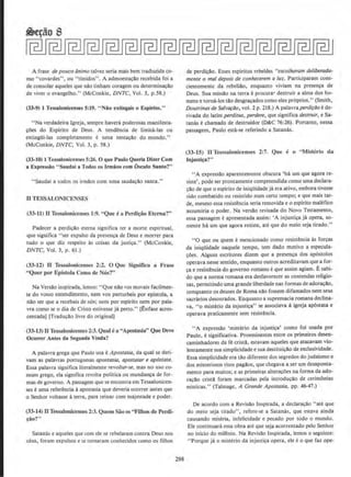 ~e¢o 8
A frase de pouco animo talvez seria mais bem traduzida co-
mo "covardes", ou "tlmidos". A admoesta~!o recebida foi a
de consolar aqueles que n!o tinham coragem ou determina~o
de viver o evangelho." (McConkie, DNTC, Vol. 3, p.58.)
(33-9) 1 Tessalonlcenses 5:19. "Niio extlngais o Espirito."
"Na verdadeira lgreja, sempre havera poderosas manifest&·
~oes do Espirito de Deus. A tendencia de limita-las ou
extingUi-Jas completamente e uma tentacao do mundo."
(McConk.ie, DNTC. Vol. 3, p. 58.)
(33-10) 1 Tessalonicenses 5:26. 0 que Paulo Queria Dizer Com
a Expressiio "Saudal a Todos os Jrmiios com Osculo Santo?"
"Saudai a todos os irmAos com uma saudacao santa."
ll TESSALONICENSES
(33- 11) 0 Tcssnlonicenses I:9. "Que ~ a Perdi~ao Eterna'?"
Padecer a perdi~o eterna s1gmfica ter a morte espiritual,
que signifies "ser expulso da presenca de Deus e morrer para
tudo o que diz respeito As coisas da justi~a." (McConkie,
DNTC, Vol. 3, p. 61.)
(33-12) fl Tessalonicenscs 2:2. 0 Que Significa a Frase
"Quer por Epistola Como de Nos?"
Na Versdo inspirada,l<.'rnos: "Que nao vos movais facilmen-
te do vosso entendimento, nem vos perturbeis por epistola, a
nao ser que a recebai~ de n6s; nem por espirito nem por pala-
vra como se o dia de Cristo estivesse ja perto." (Enfase acres-
cemada) [Traducao livre do original)
(33-13) fl Tcssalonicenst-s 2:3. Quale a "Apostasia'' Que Deve
Ocorrer Antes da SeKunda Vinda?
A palavra grega que Paulo usa eApostasia, da qual se deri-
vam as palavras portuguesas apostasia, apostatar e ap6stata.
Essa palavra significa literalmente revoltor-se, mas no uso co-
mum grego, eta significa revolla politica ou mundana de for-
mas de govemo. A passagem que se encontra em Tessalonicen·
ses e uma referenda aapostasis que deveria ocorrer antes que
o Senhor voltasse aterra, para reinar com majestade e poder.
(33-14) nTessaJonicenscs 2:3. Quem Sao OS "Filhos de Perdl-
~iio?"
Satams e aqueles que com ele se rebelaram contra Deus nos
ceus, l'oram expulsos e se tornaram conhecidos como os filhos
298
de perdillO. Esses espiritos rebeldes "esco/herom deliberada-
mente o mal depois de conhecerem a luz. Participaram cons-
cientemente da rebeli4o, enquanto viviam na presen~a de
Deus. Sua mjssao na terra eprocura· destruir a alma dos he-
mens e torna-los ulo desgra~ados como eles pr6prios." (Smith,
Doutrinasde SaiYafllO, vol. 2 p. 218.) A palavraperdi~ilo e de-
rivada do latim perditu.s, perdere, que significa destruir, e Sa-
tanas echamado de destruidor (D&C 76:26). Ponanto, nessa
passagem, Paulo esta-se referindo a Satanas.
(33-15) II Tesssalonlcensl's 2:7. Que c o ''Misterio da
lnjusti~a?''
''A expressllo aparentemente obscura 'ha um que agora re-
siste', pode ser prontamente compreendida como uma declara-
~llo de que o espirito de iniqUidadeja era ativo, embora tivesse
sido combatido ou resistido num certo tempo; e que mais tar-
de, mesmo essa resistencia seria removida eo esplrito maJefico
assumiria o poder. Na versao revisada do Novo Testamento.
essa passagem eapresentada assim: ·A injusti~a ja opera, so-
mente hil um que agora resiste, ate que do meio seja tirado."
"0 que ou quem emencionado como resistencia 1s for~as
da iniqUidade naquele tempo, tern dado motivo a especula-
c;Oes. Alguns escritores dizem que a presenca dos ap6stolos
operava nesse sentido, enquanto outros acreditavam que a for·
~a e resistSncia do governo romano eque assim agiam. Esabi-
do que a norma romana era desfavorecer as contendas religio-
sas, permitindo uma grande liberdade nas formas deadora~ao,
conquanto os deuses de Roma nao fossem difamados nem seus
sacrfuios desonrados. Enquanto a supremacia romana declina-
va, "o misterio da injustica" se associava aigreja ap6stata e
operava praticamente sem resistencia.
··A expressao 'misterio da injusti~' como foi usada por
Paulo, e significativa. Proeminentes entre OS primeiros desen-
caminhadores da fe crista, estavam aqueles que atacavam vio-
lentamente sua simplicidade e sua destitui~llo de exclusividade.
Essa simplicidade era t1!.o diferente dos segredos do judaismo e-
dos misteriosos ritos pagaos, que chegava a serum desaponta-
mento para muitos; e as primeiras alteracoes na forma da ado-
rac!lo cristli foram marcadas pela introducclo de cerimonias
misticas." (Talmage, A Grande Aposta.sia, pp. 46-47.)
De acordo com a Revisllo lnspirada, a declaracao "ate que
do meio seja tirado'', rcfere-se a Satanas, que estava ainda
causando miseria, infelicidade e pecado por todo o mundo.
Ele continuara essa obra ate que seja acorrentado pelo Senhor
no inicio do mil@nio. Na Revisllo lnspirada, Iemos o seguinte:
" Porquc ja o misterio da iojustica opera, ele eo que faz ope-
 
