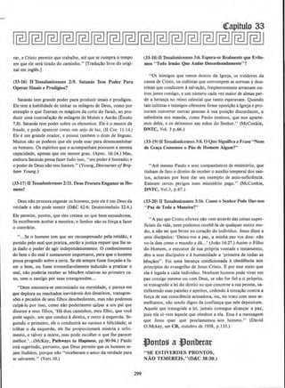 rar, e Cristo permite que trabalhe, ate que se cumpra o tempo
em que ele sera tirado do caminho." [Tradu~llo livre do origi-
nal em ingles.]
(33-16) Jl Tessalonicenses 2:9. Salamis Tern Poder Para
Operar Sinais e Prodfgios?
Satanas tern grande poder para produz.ir sinais e prodigios.
Ele tern a habilidade de imitar os milagres de Deus, como por
exemplo o que fizeram os magkos da corte do farao, ao pro-
duzir uma contrafa~ao de milagres de Moises e Aarllo (.£xodo
7,8). Satanas tern poder sobre os elementos. Ele eo mestre da
fraude, e pode aparecer como urn anjo de luz, (II Cor. 11:14.)
Ele e urn grande orador, e possui tambem o dom de linguas.
Muitos sao os poderes que ele pode usar para desencaminhar
os homens. Os espiritos que o acompanham possuem a mesma
capacidade, apenas que em menor grau. (Apoc. 16:14.) Mas,
embora Satanas possa fazer t'Udo isso, "seu poder e limitado; e
o poder de Deus nao tern limites." (Young, Discourses ojBrig-
ham Young.)
(33-17) nTessalonicenses2:U . Deus Procura Enganar O.'l Ho.
mens?
Deus nllo procura enganar os homens, pois ele eurn Deus da
verdade e nll.o pode mentir (D&C 62:6; Deuterom8nio 32:4.}
Ele permite, porem, que eles creiam no que bern entenderem.
Se escolherem aceitar a mentira, o Senhor nlo os for~a a fazer
o contrario.
" ...Se o homem tern que ser recompensado pela retidio, e
punido pelo mal que pratica, .entllo a justi~a requer que Jhe se-
ja dado o poder de agir independentemente. 0 conhecimento
do bern e do mal e sumamente imponante, para que o homem
possa progredirsobre a terra. Se ele sempre fosse forcado a fa-
zer o bern, ou fosse irremediavelmente induz.ido a praticar o
mal, nllo poderia receber as b@n~aos relativas ao primeiro ca-
so, nem o castigo por suas transgressOes...
"Deus encontra-se entronizado na eternidade, e parece-me
que deplora os resultados inevitaveis dos desatinos, transgres·
sOes e pecados de seus filhos desobedientes, mas olio podemos
culpa-lo por isso, como olio poderiam'os ~lpar a urn pai que
dissesse a seus filhos, 'Ha dais caminhos, meu filho, que voce
pode seguir, urn que conduz adireita, e outro aesquerda. Se-
guindo o primeiro, ele o conduzira ao sucesso e felicidade; se
trilhar o da esquerda, ele lhe proporcionara miseria e sofri-
mento, e talvez a mone, mas pode escolher o que lhe parecer
melhor.'...(McKay, Pathways to Hapiness, pp.90-94.) Paulo
esta sugerindo, portanto, que Deus permite que os homens se-
jam iludidos, porque nllo "receberam o amor da verdade para
se salvarem." (Vers.IO.)
299
cteapitulo 33
(33-18) nTessalooiceoses 3:6. Espera-se ReaJmente que Evite-
mos "Todo Irmiio Que Andar Oesordenadamenle"?
"Os inimigos que temos dentro da Jgreja, os traidores da
causa de Cristo, os cuJtistas que corrompem as normas e dou-
trinas que conduzem asaJva~llo, frcqUentemente arrastam ou-
tros junto consigo, e urn numero cada vez maior de almas per-
de a heran~a no reino celestial que tanto esperavam. Quando
tais cultistas e inimigos oferecem firme oposicilo algreja e pro-
coram converter outras pessoas asua posi~:lo discordante, a
sabedoria nos maoda, como Paulo ensinou, que nos aparte-
mos deles, e os deixemos nas milos do Senhor." (McConk.ie,
ONTC, Vol. 3 p.66.)
(33-19) (I Tessaloniccnses3:8. 0 Que Significa a Frase "Nem
de Gra~a Comemos o Piio de Homem Algum?"
''Ate mesmo Paulo e seus companheiros de ministerio, que
tinham de fato o direito de receber o auxilio temporal dos san-
lOS, acharam por bern dar urn ex:emplo de auto-suficii!ncia.
Existem certos perigos num ministerio pago." (McConkie,
DNTC, Vol.3, p.67.)
(33-20) UTessaloniceoses 3:16. Como o Senbor Pode Dar-nos
"Paz de Tuda a Malleira?"
•·A paz que Cristo oferece nao vern atraves das coisas super-
ficiais da vida, nem podemos recebe-la de qualquer outro mo-
do, a olio ser que brote no cora~llo do individuo. Jesus disse a
seus discipulos: 'Deixo-vos a paz, a minha paz vos dou: n:lo
vo-la dou como o mundo adA...' (Jollo 14:27.) Assim o Filho
do Homem, o executor de sua propria vontade e testamento,
deu a seus discipulos e ahumanldade a 'primeira de todas as
ben~llos" . Foi uma heran~a condicionada aobedii!ncia aos
principios do evangelho de Jesus Cristo. Epor esse meio que
ela elegada a cada individuo. Ncnhum homem pode viver em
paz consigo mesmo ou com Deus, se nilo for tiel a si proprio,
se transgredir a lei do direito no que concerne a sua pessoa, sa-
tisfazendo suas paixoes e apetites, cedendo atenta~llo contra a
for~a de sua consciencia acusadora, ou, no trato com seus se-
meJhantcs, nllo sendo digno da confian~a que nele depositam.
Aquele que transgride a lei, jamais consegue alcan9ar a paz.
pois ela s6 vern aquele que obedece a ela. Essa e a mensagem
que Jesus quer que proclamemos. aos homens.'' (David
O.Mckay, em CR, outubro de 1938, p.J33.)
~ontos a ~onbttat
"SE ESTIVERDES PRONTOS,
NAO TEMEREIS."(D&C 38:30.)
 