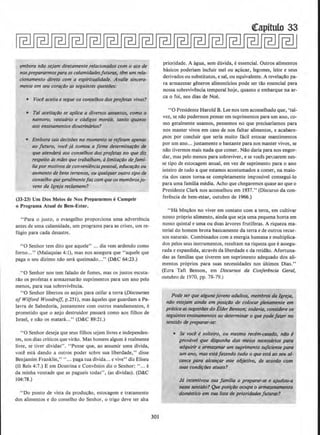 emboro niio sejam diretamente relacionados com o ato de
nos prepararmos para as ca(amidodesfuturas, tem um rela-
cionamento direto com a espiritualidade. Avalie sincera-
mence em seu coro~iJo as seguintes questiJes:
• Voce aceita e segue os conselhos dos profetas vivos?
• Tal aceitari!o se aplica a diversos (fssunros, como o
rtamoro, vestuario e codigos morais, 1<mto qUIInto
aos ensinamentos doutrin/Jrios?
• Embora tais decisoes no momenta se rejiram apenas
ao futuro, voce j/J tomou a firme d~terminar{Jo de
que atendera aos conselhos dos profettzs no que diz
respeito as mlles que trabalham, alimirarao defami-
liapor motivosde convenienciapessoal, educa~tJo ou
aumento de hens terrenos, ou qualquer outro tipo de
conselho qiJegeralmentefozcom queos membrosjo-
vens da lgreja reclamem?
(33-23) Um Dos Meios de Nos Prepararmos eCumprir
o Programa Atual de Bem-Estar.
"Para o justo. o evangelho proporciona uma advertencia
antes de uma calamidade, urn programa para as crises, urn re-
fugio para cada desastre.
"0 Senhor tern dito que aquele" ... dia vern ardendo como
forno..." (Malaquias 4:1), mas nos assegura que "aquele que
paga o seu dizimo nao sera queimado..." (D&C 64:23.)
"0 Senhor nos tern falado de fomes, mas os justos escuta-
rao os profetas e armazenarilo suprimentos para urn ano pelo
menos, para sua sobrevivencia.
"0 Senhor libertou os anjos para ceifar a terra (Discourses
of Wilford Woodruff. p.251), mas aqueles que guardam a Pa-
lavra de Sabedoria, juntamente com outros mandamentos, e
prometido que o anjo destruidor passara como aos filhos de
Israel, e nilo os matara..." (D&C 89:21.)
"0 Senhor deseja que seus filhos sejam Iivres e independen-
tes, nos dias criticos que virao. Mas homem algum e realmente
livre, se tiver dividas". " Pense que, ao assumir uma dlvida,
voce esta dando a outros poder scbre sua liberdade," disse
Benjamim Franklin,""... paga tua divida... e vive" diz Eliseu
(11 Reis 4:7.) E em Doutrina e Convenios diz o Senhor: " ... e
da minha vontade que as pagueis todas", (as dividas). (D&C
104:78.)
" Do ponto de vista da produ~ao, estocagem e tratamento
dos alimentos e do conselho do Senhor, o trigo deve ter alta
301
prioridade. A agua, sem duvida, e essencial. Outros alimentos
basicos poderiam incluir mel ou a9ucar, legumes, Ieite e seus
derivados ou substitutos, esaJ, ou equivalente. A revela9ao pa-
ra armazenar generos alimenticios pode ser tao essencial para
nossa sobrevivencia temporal hoje, quanto o embarque na ar-
ea o foi, nos dias de Noe.
"0 Presidente Harold B. Lee nos tern aconselhado que, 'taJ-
vez, se nao pudermos pensar em suprimentos para urn ano, co-
mo geralmente usamos, pensemos no que precisariamos para
nos manter vivos em caso de nos faltar alimentos, e acabare-
mos por concluir que seria muito facil estocar mantimentos
por urn ano... justamente o bastante para nos manter vivos, se
nao tivermos mais nada que comer. Nilo daria para nos engor-
dar, mas pelo menos para sobreviver, e se voces pensarem nes-
se tipo de estocagem anual, em vez de suprimento para o ano
inteiro de tudo a que estamos acostumados a comer, na maio-
ria dos casos torna-se completamente impossivel consegui-lo
para uma familia media. Acho que chegaremos quase ao que o
Presidente Clark nos aconselhou em 1937." (Discurso da con-
ferenda de bem-estar, outubro de 1966.)
"Ha bent;clos no viver em contato com a terra, em cultivar
nosso pr6prio alimento, ainda que seja uma pequena horta em
nosso quintal e uma ou duas arvores frutiferas. A riqueza ma-
terial do homem brota basicamente da terrae de outros recur-
sos naturais. Combinados com a energia humana e multiplica-
dos petos seus instrumentos, resultam na riqueza que eassegu-
rada e expandida, atraves da liberdade e da retidao. Afortuna-
das as familias que tiverem urn suprimento adequado dos ali-
mentos proprios para suas necessidades nos ultimos Dias."
(Ezra Taft Benson, em Discursos do Conferencia Geral,
outubro de 1970, pp. 78-79.)
Pode ser que algunsjovens adultos, membros da /greja,
nao esle}om ainda em posirao de colocar plenamente em
pr/Jtica assugestiJesdo £tder Benson,· todovia, considere os
seguintes ensinamenlos ao determinar o que podefazer ItO
senlido de preporar-se:
• Se voce esolteiro, ou mesmo recem~asado, nllo e
provavel que disponha dos meios nec'essarios para
adqulrir e armazenar um suprimento suftciente para
um ano, mas est6far.endo tudo o que estaao seu al-
cance pllra alcan~ar esse olijetivo, de acordo com
suas condi{:iJes atuais?
J/J incentlvou sua familia a preparar-se e Qjudou-a
nesse sentido? Que posi~ilo ocupa o armazenamento
domUiico em sua fisto de prioridadesjutur4S?
 