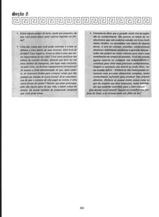 • Existe a/gumped~o de terra, ainda que pequeno, de
que voci possa dispor para cultivar legumes ou fru-
tas?
• Uma das coisas que voel pode controlar e evitar OS
debitos e viver dentro de seus recursos. Esta livre de
dfvidas? Caso negativo, livrar-se delas e uma das me-
las importantesde sua vida? Vocetentajustijicarseu
h6bito de contrair dfvidas, dizendo que deve ter um
meio melhor de transporte, um Iugar mais coriforta-
velpara viver, oudiversos equipamentos recrealivos?
J6 tomou a jirme determina~ao de que, ap6s casar-
se, so contraird dfvidas para comprar coisas que ndo
possam ser obtidas de outraforma? Ja se conscienti-
zou de que o costume de nllo pagar as contas, e uma
outra forma de roubar? Mesmo que essas preocupa-
~(Jes nllofa~am parte de sua vida, e sejam coisas do
futuro, ha outras medidas de prepara~ao temporal
que voc~ pode tomar.
302
• Costuma-se dizer que a ger~ao atua/ vive na explo-
StJo do conhecimento. S4o poucos os ramos do co-
nhecimento que n4opodemosestuc/Qrem livrosfacil-
mente obtidos, ou aprendidos nas classes de alguma
escola. A arte de costurar, cozinhar, conhecimentos
dieteticos, habilidades mdnicas e agrlcolas bdsicas-
todas elaspodem ser muito valiosas para voci e seus
semelhantesem temposde escassez. Vocl nlloprecisa
esperar·casar-se ou conseguir sua independlncia e-
conDmica para obter esses preciosos conhecimentos.
Imagine a satisfa~llo que sentird ao poder dizer, nu-
ma ocasiilo di/fcil: ''Embora eu nao tenhapodido ar-
mazenar uma provisllo a/imentlcia comp/eta, tenho
conhecimento sujiciente para produzir meu proprio
alimento. Embora eu possua multo pouca·coisa-no
que diz respeito aos bens temporals, tenho habilida-
des que poderi1o contribuirpara o bem comum."
Que decis~ vod tomara? ~guir6 os conse/hos dos pro-
fetas de Deus, e se tomarJ asslm um Jilho da luz?
 