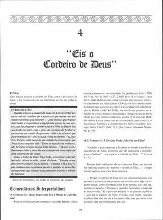 4
"�í5 o
<teorbeíro be 1!eus''
TEMA:
João Batista possuía as chaves de Elias como o precursor de
Jesus, e foi testemunha de sua fidelidade ao Pai em todas as
coisas.
>INTRODUÇÃO .
h> Quando chegou a ocasião de Jesus vir à terra receber um
corpo mortal, também foi a época ém que nasceu um dos
maioresprofetas que existiram - João Batista. Quempoqe
determinar a importância e signifiéado.eterno .de sua mis­
são, quefoipreparar o caminhoparh o Fílho d._eDeus? Sua
tarefa nãofoifácil, pois o povo do conv�nio do Senhor se
�, encontrava em estado de apostasfa. Não é de admirat que.
fossechamado de '1'uma �oz que clama no deserto. ., (L'!cas·
·3:4.) Por�m, João cumpriu sua missão de tal maneira, que
Jesus disse a respeito dele: ('E,n�re os nascidosde mulheres,
não há màiorprofeta do que·Jedp Batisia... " (Lucas 7:28.)
f?ealménte João é para nós um exemplo de como;,/!eve ser
uma testemunha de Cristo.
. . , ·
Je.sus, o Filho de Deus, foi a João, o pre_cursor_� para ser
balizado. Nessa ocaSião, Jesus declarou: ''Porque assim
nos convém cumprir todaajustiça. " (Mateus3:15.) Esta li­
. ção estudará
7
esse importanJe eyento e também .as tentações
subseqüentes que Sàtanás usou,tentarzdofr,us,trar a missão
do Salvador.
Antes de prosseguir, leia todas as escrituras do quadro.
Qtomentáriog 3lnterpretatíbog
(4-1) Màteus 3:1. Quão Importante Era a Missão de João Ba­
tista?
"Poucos profetas podem comparar-se a João Batista . Entre
27
outros pormenores, seu ministério foi predito por Leí ( 1 Néfi
1 0:7-10), Néfi ( 1 Néfi 1 1 :27; 2 Néfi 3 1 :4- 1 8.) e Isaías (I.�aías
40:3.) Gabriel desceu das cortes celestiais para anunciar o futu­
ro nascimento de João (Lucas 1 :5-44,) ; ele foi o último admi­
nistrador legal que possuiu chaves e autoridade sob a dispensa­
ção de Moisés. (D&C 84:26-28); sua missão era preparar o ca­
minho de Cristo, batizar e proclamar a filiação divina de Jesus
(João 1); e nos tempos modernos, no dia 1 5 de maio de 1 829,
ele voltou à terra como um ser ressuscitado, para conferir o
Sacerdócio Aarônico a Joseph Smith e Oliver Cowdery. (Jo­
seph Smith 2:66-75 ; D&C 13.)" (McConkie, Mormon Doctri­
ne, p. 393.
(4-2) Mateus 3:1-3. De Que Modo João Foi um Elias?
"Quando o anjo apareceu a Zacarias no templo e predisse o
nascimento de João, prometeu que ele prepararia o caminhe
para o Senhor". . . no espírito e virtude de Elias. . . " * (Lucas
1 : 17.)
Embora João realmente não se chamasse Elias, sua missão
foi realizada através do "espírito e virtude de Elias ..." . Joseph
Smith explicou esse fato desta maneira:
... Porque o espírito de Elias era um comissionamento que
permite a quem o recebe preparar o caminho para algo ou al­
guém maior, como aconteceu com João Batista. Ele veio cla­
mando no deserto:� "Preparai o caminho do Senhor, endireitai
as suas veredas," E o povo foi avisado - se quisesse recebê-lo
- que era o espírito de Elias. E João, com muito cuidado,
explicou-lhes não ser ele a luz prometida, mas que havia sido
enviado para dar testemunho da Luz.
 