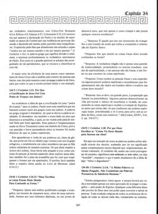 urn verdadeiro relacionamento com Cristo.(Ver Romanos
6:3,4; Efesios 4:5; Galatas·3:27; Cotossenses1:12.) 0 contexto
em que aparece a declara~ao de Paulo eno sentido de repre-
ender os santos de Corinto por sua tendencia em provocar dis-
sensao e disc6rdia ate mesmo pelas questi5es mais insignifican-
tes. 0 ap6stolo pede-lhes que abandonem tais atitudes e sejam
"unidos em urn mesmo sentido e em urn mesmo parecer.'' (I
Corlntios I: 10.) A palavra grega que significa divisao eschis·
mata, e expressa profundamente os verdadeiros sentimentos
de Paulo. Era como se o grande ap6stolo se achasse Ulo enver-
gonhado de tal partidarismo, que se recusava a identificar-se
com ele.
0 maior teste da eficiencia de uma pessoa como represen-
tante de Jesus Cristo n!lo emedjdo pelo numero de pessoas que
batiza, mas sim pela maneira como propaga a palavra de Deus,
para que todos os que a ouvem possam imitar o seu exemplo.
(34·7) J Corinlios 1:23. Por Que
a Cruclfica~ao de Jesus Foi Umll
Pedra de Trope~o aos Judeus?
Ao estabelecer a ideia de que a crucificacilo foi uma "pedra
de tropeco" para os judeus, Paulo usou uma metilfora que era
bastante comum tanto aos gregos como aos judeus. A palavra
em grego original eskandafon, da qual se deriva a palavra es-
ciindalo. 0 skandafon era tambem o nome dado ao pino que
desarmava a armadilha, o qual, ao ser tocado pela pata do ani-
mal fazia que fosse agarrado. Essa palavra efreqUentemente
usada no Novo Testamento como urn simbolo de Cristo, pois a
sua apari~ao e breve permanencia entre os homens foi muito
diferente do que os judeus esperavam.
Eles aguardavam a vinda de urn poderoso rei, cheio de glo-
ria, que poria urn flm ao odiado jugo romano com urn s6 golpe
milagroso, e estabeleceria urn reino messiiinico em que os fieis
judeus reinariam de maneira suprema. No que dizia respeito a
muitos dos judeus, Jesus havia sido pregado acruz como cen-
tenas de pessoas ja haviam padecido desse supUcio antes dele.
lsso tambem foi o pino da armadilha que fez com que trope-
~assem e fossem por eta apanhados. 0 profeta Jar.6 tambem
falou a respeito dessa queda no Livro de Mormon. (Jac6
4:14,15.)
(34-8) l Corinlios 1:26-31." Deus Escolheu
as colsas Fracas Oeste Mundo
Para Confundlr as Fortes."
"Pergunta: Quem esta melhor qualificado a pregar o eyan-
gelho; um homem de cinquenta anos, reitor de uma universi-
dade, famoso por seus inumeros diplomas, ou um jovem de
307
qcapitulo 34
dezenove anos, que tern apenas o curso colegial e nao possui
qualquer estatura escolastica?
_"Resposta; Eaquele que tern urn testemunho do evange-
lho e esta vivendo de modo que tenha a companhia e orienta-
~ao.do Espirito Santo.
"Pergunta: Em que sentido as coisas fracas deste mundo
confundem as fortes?
"Resposta: A verdadeira religillo niio eapenas uma questao
de intelectualidade, proeminencia ou renome mundano, mas
sim de espidtuaHdade, e tais pessoas nao sao fracas, e sim for-
tes no que concerne as coisas espirituais.
"Pergunta: Como podem as pessoas fracas e sem experH!n-
cia alguma possuir poderes espirituais e entendimento que fre-
qUentemente nllo silo dados aos homens sabios e eruditos nas
coisas deste mundo?
" Resposta: lsso se deve, em grande parte, apreparar;ao que
fiz.eram na preeJtistencia. Algumas pessoas desenvolveram na
vida pre-mortal o talento de reconhecer a verdade, de com-
preender as coisas espirituais e receber a revelacao do Espirito,
ao passo que outras nao. As que receberarn tais poderes espiri-
tuais foram preordenadas a vir aterra para servir sob as or-
dens de Deus, como seus ministros." (McConkie, DNTC, Vol.
2. pp. 316:317.)
(34--9) 1 Corintios 1:28. Por que Deus
Escolbeu as "Colsas Vis Oeste Mundo
para fazerem sua obra?
Eis aqui urn exemplo de como as palavras podem sofrer altc-
ra~ao atraves dos seculos, acabando por ter urn significado
quase completamente oposto daquele que originariamente de-
veriam transmitir. 0 vocabulo vii, usado nas cortes portugue-
sas de antanho, significava sem nobreza ou sem valor, ou seja
•'humilde", enquanto o que eusado atualmente da a ideia de
algo "baixo e degradante".
(34-10) 1 Corinlios 2:1-8, "A Mlnba Palavra e a
MJnha Prega~io, Nio Conslstlram em Palavras
Persuasivas de Sabt!doria Humana."
"E.xistiu antigamente, existe agora e sempre havera por to-
da a eternidade apenas urn meio aprovado de se pregar o evan-
gelho- pelo poder do Espirito. Qualquer coisa diferente disso
nllo provem de Deus nem tern poder para converter e salvar as
pessoas. Toda erudicao religiosa de todos os professores de re-
ligillo de todas as epocas nada sa.o, comparados ao testemu-
 