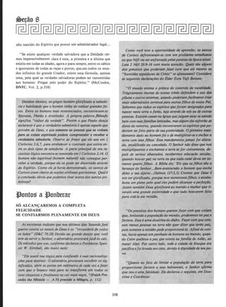 nho nascido do Espirito que possui urn administrador legal...
"Se existe qualquer verdade salvadora que a Deidade tcr-
nou imperecivelmente clara eesta, a primeira e a ultima que
existiu em todas as idades, agorae para sempre, entre os sabios
e ignorantes de todas as racas e povos, que,em todos os mun-
dos infinitos do grande Criador, existe uma formula, apel'!as
uma, pela qual as verdades salvadoras podem ser tansmitidas
aos homens: Pregar pelo poder do Espirito." (McConkie,
DNTC. Vol. 2, p.318)
Durante skulos, os gregos ht1Viam g/orificado t1 sabedo-
ria e habi/idade que o homem tinha de realiz.ar grandesfei-
tos. Entre os homens mais reverenciados, encontravam-se
S6crates, Platdo e Aristoteles. A propria palavra fl/6sofo
significa "cultor da verdade". Porem o que Paulo deseja
esclarecere que a verdadeirasabedoria e apenasaquela que
provem de Deus, e que somente as pessoas que se voltam
para as coisas espirituals podem compreender e receber a
verdadeira sabedorla. Observe as frases que ele usa em I
Corintios 2:6, 7, para estabelecer o contraste que existe en-
tre os dois tipos de sabedoria. A parte principal de seu ra-
ciocfnio logico encontra-seresumida em I Corfnlios2:14. 0
homem nilo espiritua/ (homem naturo{J niJo consegue per-
ceber a verdade, porque ela so pode ser discernida atraves
do Esplrito. Como elej6 havia demonstrado, os santos de
Corinto eram cheios de noroeserr6neasgravfssimas. Quale
a conclustlo obvia que podemos tirar acercu dos santospri-
mitivos?
S6 ALCAN{:AREMOS A COMPLETA
FELICIDADE
SE CONFIARMOS PLENAMENTE EM DEUS
As escriluras indicam que nos ullimos dias Satanas faro
guerra contra os santos de Deus e os "circundar6 de todos
OS /ados" {D&C 76:28) Devido ao grande desejo que voce
tern de servir o Senhor, o adversario procuraraJaze-lo cair.
O.s metodos que usa, con/ormedeclarou oPresidente Spen-
cer W. Kimball, silo muito sutis:
'"E/e usara sua /ogica para cotifundir esuas racionaliza-
~oes para destruir. 0 adversario proeurara encobrir os sig-
nificados, abrir as portas um millmetro, de coda vez efazer
com que o bronco mais puro se transjorme em todos os
tons cinzentos efino/mente na cor mais negra. "(Faith Pre-
cedes the Miracle- A Fe precede o Milagre, p. 152)
308
Como vocl teve a oportunidade de aprender, os santos
de Corinto defrontaram-.se com um problema semelltante
ao queNift viuseretifrentadopelaspessoasdll epocaIIIUIII.
Leia 2 Nefi 28:9-16 com muita atenrao. Qulli.s sao alguns
dos preceitos que poderiam faur com que ate mesmo os
"humildes seguidores de Cristo" se qfastassem? Considere
as seguintes d«larariJes do Elder Ezra Tqft Benson:
"0 mundo ensina a pr6tica do controle da natalidade.
Tragicamente muitas de nossas irmiJs dejendem o uso das
pilulas e outrossistemas, quandopoderiamfacilmente criar
mais tabernaculos terrenospara outrosfllhos de nosso Prli.
Sabemos que todos os esplritos queforam designados ptUQ
nascer nesta terra o fariJo, seja atraves de n6s ou de outrtJS
pessoas. Existem cosois naJgreja queju/gam estar-.sesaindo
bem com suasfamilias /imitadas, mas a/gum dia sofrerllo as
dores do remorso, quando encontrarem osespiritosquepo-
deriam terfeito parte de sua posteridade. 0 primeiro man-
damento dado ao homem foi o de multiplicar-.se e enclter a
terra com seus jilhas.·Esse mandamento jamais foi altera-
do, .modificado ou cancelado. 0 Senhor niJo disse que nos
mu/tip/iquemos e enchamos a terra se for conveniente. de-
pois de sermos abastados, recebermos educarllo secular,
quando houverpaz na terra ou que cado casal devia terso-
mente quatro filhos. A Biblia diz: 'Eis que osfllhos silo a
heranra do Senhor...Bem-aventurado o homem que·enche
deles a sua aljava...(Salmos 127:3,5) Cremos que Deus e
um serglorificado, porque teve numerososfllhos, e esta~
/eceu um plano pelo qual eles podem alcanrar a perfeirilo.
Assim tambem Deus glorificar6 ao marido e mulher que ti-
veram uma grande posteridade e que tudo houverem jeito
para cria-la em retidllo.
"Os preceitos dos homens querem fazer com que ere/am
que, limitundo apopularilo do mundo, poderemo's ter/XU e
fartura. Essa e uma doutrina do diabo. Fazercom que exis-
tam menos pessoas na terra nllo quer dizer que terllo paz,
pois somente a retidilo pode proporciona-la. Aflnalde con-
las, havia apenas um punhado de homens nomundo, quan-
do Caim quebrou a paz que existia nafamilia de AdiJo, ao
matar Abel. Por outro /ado, coda a cidade de Enoque era ·
pacifica efoi levada aosceus, devido adignidade de seupo-
vo.
"Quanto ao jato de limitar a popularilo da terra para
proporcionar fartura a seus habitantes, o Senhor a/irma
que isso e umafalsidade. Ele declarou o seguinte, em Dou-
trina e Convenios:
 