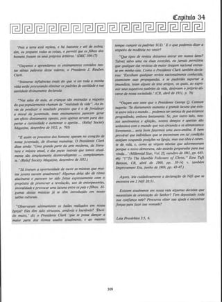 'Pois a terra esta rep/eta, e h6 bastante e ate de sobra;
sim, eu preparei todas as coi.sas, e permiii que os filhos dos
homensfossem OS seus proprios arbitros.' (D&C 104:17)
"Ouramos e aprendamos os ensinamentos contidos nes-
tas s6bias palavras desse videnle, o Presidente J. Reuben
Clark.
"lnumeras influ2ncias (mais do que vi em toda a minha
vida) estdo procurando eliminor os padr/Jesde casridade e sua
santidade divinamente declarada.
"Nos sa/as de aula, as crianc:as s{Jo ensinadas a respeito
do quepopularmente chamam de "realidade da vida". Ao in-
ves de produzir 0 resultado previsto que e0 de fortalecer
a moral do juventude, esses ensinamentos parecem gerar
um efeito diretamente oposto, pois apenas servem para des-
pertar a curiosidade e aumentar o apetite... (Relief Society
Magazine, dezembro de 1952, p. 793)
"E assim os preceitos dos homens operam no corQ(:iJO de
nossa juventude, de diversas maneiras. 0 Presidente Clark
di.sse ainda: 'Uma grande parte do arte modema, do litera-
lura e m(Jsica atual, e das ~as teatrais que Iemos atual-
mente silo simplesmente desmoralizantes - completamen-
te.' (Relief Society Magazine, dezembro de 1952.)
"Ja tiveram a oportunidade de ouvir as mUsicas que mui-
tos jovens ouvem otualmente? Algumas de/as siio de ritmo
alucinante e parecem ter sido feitas expressamente com o
prop6sito de promover a revolu~{Jo, uso de entorpecentes,
imoralidade e provocar uma lacuna entre os paiseftlhos. Al-
gumas dessas mtl.sicas j{J se 12m introduzldo em nosso
saltJes culturais.
"Observaram ultimamente os bailes realizados em nossa
/greja? Eles tem sido virtuosos, amaveis e louvflveis? 'Duvi-
do multo,' diz o Presidente Clark 'que se possa danc:ar a
maior parte dos rltmos usados atualmente, e ao mesmo
309
tempo cumprir os padrlJes SUD.' Eo que podemos dizer a
respeito da modestia no veslir?
"Que tipos de revista deixamos entrar em nossos lares?
Talvez salvo uma ou duos exce¢es, eu jamais permitiria
que qualquer das revistas de maior tiragem nacional entras-
se em minha casa. Como o Presidente Clark tambem decla-
rou: 'Escolham qua/quer revista nacionalmente conhecida,
examinem suas propagandas, e se puderdes suportar a
imundicie, leiam alguns de seus artigos, os quais, ao expri-
mir seus sugestivos padrtJes de vida, destroem o pr6prio ali-
cerce de nossa sociedade. • (CR, abril de 1951, p. 79)
"Ouc:am este teste que o Presidente George Q. Cannon
sugeriu: 'Se diariamente oumenta a grande lacuna que exis-
te entre noseo mundo... podemos ter certezade queestamos
progredindo, embora lentamente. Se, por outro /ado, nos-
sos sentimentos e qfeic:Oo, nossos desejos e apetites Silo
unlssonos com o mundo que nos circunda e os alimentamos
/ivremente... seria bom fazermos uma auto-analise. E bem
provavel que indivlduos que se encontram em tal condic:iio
estejam ocupando posic:Des no lgreja, massua obra ecaren-
te de vida, e, como as virgens nescias que adormeceram
porque o noivo demorava, nilo estartlo preparadas para sua
vinda...'(Millennia/ Star, Vol. 23, outubro de 1861, pp. 645-
46) "("To The Humble Followers of Christ," Ezra Taft
Benson, CR, abril de 1969, pp. 1~14; v. tambem
Improvement Era, junho de 1969, pp. 43-47.)
Agora, lela cuidadosamente a declara(:iio de Nefi que se
encontra em 2 Nifi 28:31.
Existem atualmente em nossa vida algumas decisOes que
necessitam de orienta(:ilo do Senhor? Tern depositado toda
sua confianc:a nele? Procurou obter sua qjuda e encontrar
fo~as parafazer sua vonfade?
Leia Proverbios 3:5, 6.
 