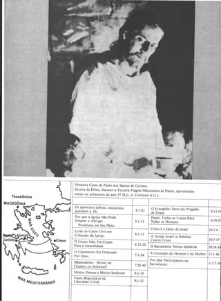 Tessalonlca
J
•
Primeira Carta de Paulo aos Santos de Corinto.
Escrita de Efeso, Durante a Terceira Viagem Missionaria de Paulo, aproximada-
mente na primavera do ano 57 D.C. (I Corintios 4-11.)
Os ap6stolos sofrem, ministram,
guardam a Fe.
Por que a lgreja Ni!o Pode
lntegrar e Abrigar
Pecadores em Seu Meio.
Levar os Casos Civis aos
Tribunais da Igreja.
4:1-21
5: 1-13
6:1-1 1
6:12-20
7: 1-24
eEfeso 0 Corpo Ni!o Foi Criado
~~ f--P-a-ra---al_m_o_r-al-id_a_d_e~----d--------~----~0 Casamento Foi rdena o
Por Deus.
Missionarios - Devem ser
4 Casados ou Soheiros?
Muitos Deuses e Muitos Senhores
Paulo Regozija-se na
Liberdade Crista
7:25-40
8:1-13
9:1-12
0 Evangelho Deve Ser Pregado
de Graca
Paulo: Todas as Coisas Para
Todos os Homens
Cris10 e o Deus de Israel
A Antiga Israel se Rebelou
Contra Cristo
0 Sacramento Versus ldolatria
A Condi.;i!o do Homem e da Mulher
Por Que Participamos do
Sacramento.
9:13-H
9:19-2i
10:1-4
10:5-15
10:16-3
II :1-16
II :17-3
 