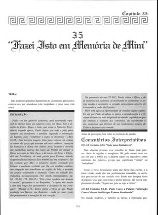 (f[apitulo 3 5
35
TEMA:
Para podermos partilhar dignamente do sacramento, precisamos
esfor~ar-nos por abandonar toda iniqilidade e viver uma vida
crista.
INTRODU~AO
Paulo era wn ap6sto/o poderoso, uma testernunha espe-
cial do Mestre faJita em palavras como em obras. Sob a di-
refiio de Pedro, Ttago e Joiio, que erlJ/11 a Primeira Presi-
dencia daque/a epoca. Paulo 1•iajou por todo o pa(s para
cumprir sua nwrdomia, e tambem, seguindo a orientac;iio
do Esplrito, para "confirmar a todos os discfpulos". (Atos
18:23.) Esta terceira viagem. feita para colocar em ordem
os ramos da igreja que estavam sob seus ctridados. comer;ou
na Anti6quia e durou trls tirdttos anos, levando-o atraves
das momanhas Taurus, dos lagos da Pisfdia ate chegar a
Efeso. na costa do Mar Egeu, e de navio ate Troas e Filipa.
dati ate Tessalonica, de onde partiu para Corinto, situada
na peninsula maced6nica. Esse homem leal era incansdvel. Ele
foi visitado par Abel, o primeiro mtirtir. ensinado par
Enoque e conhecia verdades que /he era proibido ensinar;
sua pregafiio era semelhanre ao rugido do lefio, e possufa
urn grande testemw1ho e chamndo. Como wn so/dado fie/.
traballzou incessamemente (Ver Smith, Ensinamentos, pp.
58, 165-66, 175, 296-97.) "Pois como conhece um homem
o mestre", perguntou o rei Benjamim, "a quem niio servi.u
e que esta Longe dos pensamentos e des(gnios de seu cora-
ftio?" (Mosias 5:13.) Temos plena certeeo de que P_aulo
conhecia seu Mestre, seu Redentor - cada vez tncJis perto
dos pensamerttos e inten~oe.v de seu. corafiio.
31 1
Na primavera do ana 57 D.C.. Paulo voltou a ljeso. e de
ltl escreveu nos corfntios, aconselhando-os sabiamente a se-
rem tmidos e aceitarem a verdade apresenrada atraves do
restemunlto e poder do Espfrito.
Voce terti agora a oporttmidade de estudar alguns cap{tu-
los em que Paulo desafiou os santos a abandonarem e a fi-
carem distantes de toda iniqiiidade do mundo, capftulos em que
ele ensinou a respeito dos convlnios. do sacramento e
dns promessas que fi;:emos de nos lembmrmos sempre de
Cristo e/a?.ennos sua vonrade.
Antes de prosseguir, leia todas as escrituras do quadro.
Oiom.entarios ~nt.erprtdati&os
(35-1)1 Corintios 4:16. "Sede meus lmitadores"
Para algumas pessoas, esse conselho de Paulo pode pare-
cer cheio de orgulho e nrrogfulcia. Ha pclo menos doze ca-
sos em que a Bfblia usa a palavra seguir ou seguidores como
sinonimo das palavras gregas que significam "imitar" ou
"irnitadores.. .
Como o Novo Testamento ainda niio havia sido escrito, e o
ideal cristlio ainda olio era perfeitamente entendido, os corfn-
tios precisavam de urn modelo vivo. Paulo niio desejava fazer
discfpulos seus, para sua honra e gloria pessoal. Ele estava sim-
plosmente dizendo: "Sigam-me, pois eu sigo a Cristo."
(35-2)1 Corintios 5:1,11. Paulo Usava a PaJavra Fornica~ao
Com o Mesmo Sentido que Usamos Atualrnente?
No mundo modemo, e tambem na Igreja. a foroica~o pas-
 