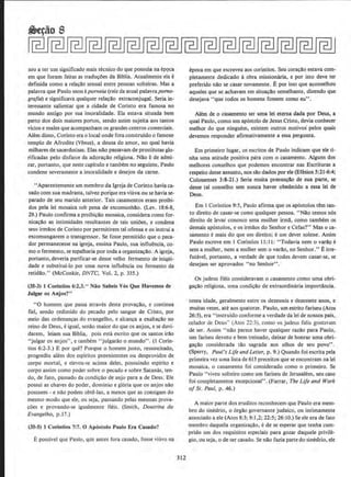 sou a ter urn significado mais tecnico do que possula na epqca
em que foram feitas as tradu~oes da Biblia. Atualmente ela e
definida como a relacilo sexual entre pessoas solteiras. Mas a
palavra que Paulo usou e porneia (raiz da atual palavraporno-
grafia) e significava qualquer relacAo extraconjugal. Seria in·
teressante salientat que a cidade de Corinto era famosa no
mundo antigo por sua imoralidade. Ela estava situada bern
perto dos dois maiores portos, sendo assim sujeita aos tantos
vicios e males que acompanham os grandes centros comerciais.
AIem disso, Corinto era o local onde fora construido o famoso
templo de Afrodite (Venus), a deusa do amor, no qual havia
milhares de sacerdotisas. Etas nllo passavam de prostitutas glo-
rificadas pelo disfarce da adora~llo religiosa. Nllo ede admi-
rar, portanto, que neste capitulo e tambem no seguinte, Paulo
condene severamente a imoralidade e desejos da came.
"Aparentemente urn membro da Igreja de Corinto bavia ca-
sado com sua madrasta, talvez. porque era viuva ou se havia se-
parado de seu marido anterior. Tais casamentos eram proibi-
dos pela lei mosaica sob pena de excomunhllo. (Lev. 18:6-8,
29.) Paulo confirma a proibicllo mosaica, considera como for-
nicacllo as intimidades resultantes de tais unioes, e condena
seus irmllos de Corinto por permitirem tal ofensa e os instrui a
excomungarem o transgressor. Se fosse permitido que o peca-
dor permanecesse na igreja, ensina Paulo, sua influencia, co-
moo fermento, se espalharia por toda a organiz.acao. A igreja,
portanto, deveria purificar-se desse velho fermento de iniqOi-
dade e substitui-lo por uma nova influencia ou fermento da
retidllo." (McConkie, DNTC, Vol. 2, p. 335.)
(35-3) J Corinlios 6:1,3." Nao Sabeis Vos Que Havemos de
J ulgar os Anjos?"
"0 homem que passa atraves desta provacao, e continua
fie!, sendo redimido do pecado pelo sangue de Cristo, por
meio das ordenancas do evangelho. e alcanca a exaltac.ao no
reino de Deus, e igual, senao maior do que os anjos, e se duvi-
darem, leiam sua Biblia, pois esta escrito que os santos irllo
"julgar os anjos", e tambern " julgarao o mundo". (I Corin-
tios 6:2-3.) E por que? Porque o homem justo, ressuscitado,
progrediu ah!m dos espiritos preexistentes ou desprovidos de
corpo mortal, e elevou-se acima deles, possulndo espirito e
corpo assim como poder sobre o pecado e sobre Satan:is, teo-
do, de fato, passado da condi~ll.o de anjo para a de Deus. Ele
possui as chaves do poder, dominio e gloria que os anjos nao
possuem - e nao podem obte-Jas, a menos que as consigam do
mesmo modo que ele, ou seja, passando pelas mesmas prova-
coes e provando·se igualmente fieis. (Smith, Doutrina do
Evangelho, p.l 7.)
(35-5) 1 Corlntios 7:7. 0 Apostolo Paulo Era Casado?
1: posslvel que Paulo, que ames fora casado, fosse viuvo na
312
epoca em que escreveu aos corintios. Seu coracao estava com-
pletamente dedicado aobra missionaria, e por isto deve ter
preferido n~o se casar novamente. Epor isso que aconselhou
aqueles que se achavam em situacllo semelhante, dizendo que
desejava "que todos os homens fossem como eu".
Alem de o casamento ser uma lei eterna dada por Deus, a
qual Paulo, como urn apostolo de Jesus Cristo, devia conhecer
melhor do que ninguem, existem outros motivos' pelos quais
devemos responder afirmativamente a essa pergunta.
Em primeiro Iugar, os escritos de Paulo indicam que ele ti-
nha uma atitude positiva para como casamento. Alguns dos
melhores conselhos que podemos encontrar nas Escrituras a
respeito desse assunto, nos sao dados por ele (Efesios 5:21-6:4;
Colossenses 3:8-21.) Seria muita presuncllo de sua parte, se
desse tal conselho sem nunca haver obedecido a essa lei de
Deus.
Em I Corintios 9:5, Paulo afirma que os ap6stolos tern tan-
to direito de casar-se c0mo qualquer pessoa. ''Nao temos n6s
direito de Ievar conosco uma mulher irmll, como tambem os
demais ap6stolos, e os irmllos do Senhor e Cefas?" Mas o ca-
samento e mais do que um direito; e um dever solene. Assim
Paulo escreve em 1 Corintios ll: 11: "Todavia nem o varao c
sem a mulher, nem a mulher sem o varao, no Senhor.'' Eirre-
futavel, portanto, a verdade de que todos devem casar-se, se
desejam ser aprovados "no Senhor''.
Os judeus fieis consideravam o casamento como uma obri-
ga~ao religiosa, uma condicllo de extraordinaria importlincia.
tenra idade, gera1mente entre os dezesseis e dezessete anos, e
muitas vezes, ate aos quatorze. Paulo, urn estrito fariseu (Atos
26:5), era "instruido conforme a verdade da lei de nossos pais,
zelador de Deus" (Atos 22:3). como os judeus fieis gostavam
de ser. Assim "nao parece haver qualquer razllo para Paulo,
urn fariseu devoto e bern treinado, deixar de honrar uma obri-
gacao considerada tao sagrada aos olhos de seu povo".
(Sperry, Paul's Life and Lefler, p. 9.) Quando foi escrita pela
prirneira vez uma lista de613 preceitos que se encontram na lei
mosaica, o casamento foi considerado como o primeiro. Se
Paulo "viveu solteiro como um fariseu de Jerusalem, seu caso
foi completamente excepcional". (Farrar, The Life and Work
of St. Paul, p •.46.)
A maior parte dos eruditos reconhecem que Paulo era mem·
bro do sinedrio, o 6rgao governante judaico, ou intimamente
associado a ele (Atos 8:3; 9:1,2; 22:5; 26: 10.) Se ele era de fato
membro daquela organizacao, ede se esperar que tenha cum-
pride urn dos requisitos especiais para gozar daquele privile-
gio, ou seja, ode ser casado. Se nao fazia parte do sinedrio, ele
 