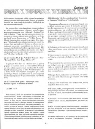 devia, como seu representante oficial, estar em harmonia com
wdos QS costumes judaicos aprovados. Somente tal condi~lio
impediria que fosse acusado de defender a obediencia as leis
que ele mesmo nilo cumpria.
Que podemos dizer, entao, daqueJes que afirmam que Paulo
era solteiro e ensinou os outros a fazerem o mesmo? A passa-
gem que costumam citar como evidencia e I Corintios 7:7,8,
onde ele declara: "Porque quereria que todos os homens fos-
sem como eu mesmo... digo portanto aos solteiros e as viuvas,
que lhe.s eborn se ficarem como eu." 0 Elder Spencer W,
Kimball fez os seguintes comentarios a respeito dessa passa-
gem:·''Relacionando essas declaracoes com outras que ete fez,
torna-se claro que se nao esLa referindo ao celibato, mas ins·
tando pelo uso normal e controlado do sexo dentro do casa-
mento, e total abstinencia fora dessa sagrada ordenan~a. (Nao
existe evidencia real de que Paulo nao se casou, como alguns
estudantes afirmam, havendo, inclusive, indicacoes em contra-
rio.)" (0 Milagre do Perdilo, p. 70.)
(35-6) 1 Corinlios 7:9. 0 Que Paulo Quis Dizer com a Frase
" P orque eMelhor Casar do que Abrasur-se"?
0 signifkado dessa frase nao e bastante claro. A palavra
grega que os tradutores usaram na versao da Biblia abrasar, e
urn verbo infinitivo passivo, usado para dar a ideia de estar in-
llamado pela paixlio, cobica ou 6dio. A revisao inspirada que
o Profeta Joseph Smith fez ebern mais explicita que a versao
do rei Tiago: "Masse nao podem conter-se, casem-se; porque
emelhor a qualquer casar do que cometer peeado.'· (Tradw;ao
livre)
(35-7) 1 Corintios 7:14. Qual e11 lnterpreta~iio Desse
Verslculo Segundo as Revela~oes Modernas?
Leia D&C 74:2-7.
Nessa escritura, Paulo esta-se referindo aos casamemos em
que o marido ou a mulher eurn converso ao cristianismo, e o.
outro conjuge nao. Embora em seu conrexto a palavra "des-
crente" se refua aos pais judeus que desejavam continuar a
circuncidar seus filhos, o principia referente ao dano espiritual
que tais casamemos provocavam aos filhos continua a ser ver-
dadeiro em todas as geracoes. Quando um homem ou mother
que sao membros fieis da lgrejase casam com pessoas que nao
possuem urn forte testemunho do evangelho. nilo somente o
proprio casan1ento se acha ern perigo, mas tarnbem o treioa-
mento espiritual dos filhos, que sera grandemente limitado.
Uma crianca precisa que o testemunho e treinamento de am-
bos os pais seja sem conllitos ou djvergencias de opinioes.
313
Ql:apitulo 35
(35-8) 1 Corintios 7:25-40. A opinilio de Paulo Concernenle
ao Casamento Vista a Luz da Versiio lospirada.
Nessa passagem, Paulo parece estar claramente lutando com
os dificeis problemas que os santos de Corinto lhe apresenta-
ram. Em alguns aspectos, ele pode responder com autoridade:
em outros, da apenas sua opiniao pessoal. Os versculos 25-
40 djzem respeito a problemas relativos as pessoas que partici-
pavam da obra missionaria ou de outros trabalhos do Sacerd6-
cio, que exigiam prolongada ausencia do Jar. Compare cuida-
dosamente as seguintes alteracoes que se encontram na versao
inspirada, feita por Joseph Smith, com a versao autorizada da
Biblia:
26 Tenho pois, por born por causa da instante necessidade, que
e born para o homem o estar assim, para que possa realizar
maior bern.
28 Mas, se tc casares, nao pecas; e sea virgem se casar. nao pe-
ca. Todavia, os tais terao tribulacoes na carne. E eu nao vos
poupo.
29 Mas me dirijo a vas, que sois chamados ao ministerio. Por
isto vos digo, irmaos, que o tempo se abrevia e logo sereis en-
viados ao ministerio. E tambem os que tern mulheres, sera
como seas nao tivessem, pois sois chamados e escolhidos para
fazer a obra do Senhor.
30 E os que choram. sera como se nilo chorassem, e os que fol-
gam, como se nao folgassem; e os que compram. como se nao
possuissem.
31 E os que usam deste mundo, como se nao usassem. porque
a apar~ncia deste mundo passa.
32 E quisera, irmaos, que magnificasseis vossos charnados. E
bern quisera que estivesseis sem cuidados, pois o solteiro cuida
nas coisas do Senhor, em como hade agradar ao Senhor; e nis-
so prevalece.
33 Mas o que ecasado cuida nas coisas deste mundo, em como
agradar amulher; portanto, ha uma diferenca, pois nisso eim-
pedido.
36 Mas, se alguem julga que trala lndignamente asua virgem
que havia de desposar. se ela tiver passado a 11or da idade, e se
for necessaria, que cumpra 0 que houver prometido; nao peca,
casem-se.
38 De sorteque o que se da em casamento, faz bern; mas o que
se nao da em casamento, faz mclhor. (Traducao livre)
 
