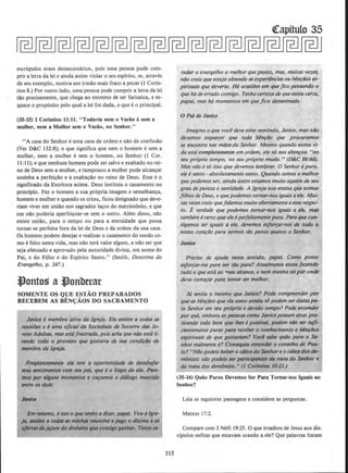 escrupulos eram desnecessarios, pois uma pessoa pode cum-
prir a letra da lei e ainda assim violar o seu espirito, se, atraves
de seu exemplo, motiva um irmao mais fraco a pecar {I Corin-
tios 8.) Por outro lado, uma pessoa pode cumprir a letra da lei
tlio precisamente, que chega ao extremo de ser farisaica, e es-
quece 0 prop6sito pelo qual a lei foi dada, 0 que e 0 principal.
(35-15) 1 Corintios 11:11. "Todavia nem o Variio esem a
mulher, nem a Mulher sem o Variio, no Senhor."
"A casa do S.enhor e uma casa de ordem e nlio de confusao
(Ver D&C 132:8); o que significa que nem o homem e sem a
mulher, nem a mulher e sem o homem, no Senhor (I Cor.
11:11); e que nenhum homem pode ser salvo e exaltado no rei-
no de Deus sem a mulher, e tampouco a mulher pode alcancar
sozinha a perfeiclio e a exaltacao no reino de Deus. Esse e o
significado da Escritura acima. Deus instituiu o casamento no
principio. Fez o homem a sua pr6pria imagem e semelhanca,
homem e mulher e quando os criou, ficou designado que deve-
riam viver em uniao nos sagrados tacos do matrimonio, e que
urn nlio poderia aperfeicoar-se sem o outro. Alem disso, nao
existe uniao, para o tempo ou para a etemidade que possa
tornar-se perfeita fora da lei de Deus e da ordem da sua casa.
Os homens podem desejar e realizar o casamento do modo co-
mo efeito nesta vida, mas nlio tera valor algum, a nao ser que
seja efetuado e aprovado pela autoridade divina, em nome do
Pai, e do Filho e do Espirito Santo." (Smith, Doutrina do
Evangelho, p. 247.)
~onto!) a ~onbttar
SOMENTE OS QUE ESTAO PREPARADOS
RECEBEM AS BENf;AOS DO SACRAMENTO
Janice emembro ativo da Jgreja. Eta assiste a todD$ as
reunilJes e euma ojicial da Sociedade de Socorro das Jo-
vens Adultas, mas estafrustrada, pois acha que nao estati-
rando todo o proveito que gostaria de sua condirao de
membro da Jgreja.
F_reqtlentemente eta tem a oportunidade de desabafar
seus ~ntimentos com $eU poi, que e o bispo da ala. PQre-
mOJ por alguns momentos e ouramos o dialogo mantido
entre os dois:
Em resumo, eisso o que tenho a di:er, papai. Vou dJgre-
ja, assisto a todas as mlnhas reunifJes e pago 0 dlt.imo eQS
ojertasde jejum do dinheiro que consigoganhar. Tento es-
315
tudor o evangelho o melhor que posso, mas, muitas vezes,
nilo creio que esteja obtendo as experiincias ou Mnrllos es-
pirituais que deveria. Hfz ocasiiJes em quefico pensando o
que hade errado comigo. Tenho certeza de queestou certa,
papai, ·mas h6 momenlos em quefico desanimada.
0 Pal de Janice
Imagino o que voce deve estarsen/indo, Janice, mas nao
devemos esquecer que toda benrOo que procuramos
se encontra nos m/Josdo Senhor. Mesmo quando nossa vi-
da estacompletamente em ordem, ele so nos aben~oa "no
seu proprio tempo, no seu proprio modo." (D&C 88:68).
Mas nao e so isso que devemos lembrar. 0 Senhor e puro.
ele esanto - absolutamente santo. Quando somos o melhor
que podemosser, ainda assim estamos muito aquern de seu
grau de pureza e sanlidade. A lgreja nos ensina que somos
filhos de Deus, e quepodemos tornar-nos iguaisaele. Mui..
tas vezescreio quefa/amOs muito abertamenteaesserespei-
to. E verdade que podemos tornar-nos iguais a ele, mas
tambem ecerto que ele eperfeitamente puro. Para que con·
sigamos ser iguais a ele, devemos esjorrar-nos de todo o
nosso corar/Jo para sermos ti1o puros quanto o Senhor.
Janice
Preciso de ajuda nesse sentido, popai. Como posso
esforror-me para ser Ulo pura? Atualmente estou fazendo
tudo o que estaaa W~eu alcance, e nem mesmo seipar onile
devo com~ar pqra tentar ser melhor.
Ja sentiu o mesmo que Janice? Pode compreender-por
que as benfliOS que ela tanto anseiaso podem serdadas pe-
lo Senhor em seu proprio e devido tempo? Pode entender
por que, embora as pessoas como Janice possam estar pra·
ticando todo bern que lhes epossfvel, podem niJo ser Slifi·
cientemente puras para receber o conhecimento e bhzriJos
espirituais·de que gostariam? Voci sabe qu{Jo puro o Se-
nhor rea/mente e? Conseguiu entender o conselho de Pau-
lo? ''NIJo podeis beber 0 ca/ice do Senhor e 0 'ca/ice dos de-
monios: niJo podeis ser participQntes da mesa f}o Senhor ~
da mesa do.J demiJnios." (1 Corlntios 10:21.)
(35-16) Quiio Puros Devemos Ser Para Tornar-nos lguais ao
Senhor?
Leia as seguintes passagens e considere as perguntas.
Mateus 17:2.
Compare com 3 Nefi 19:25. 0 que irradiou de Jesus aos dis-
dpulos nefitas que estavam orando a ele? Que palavras foram
 