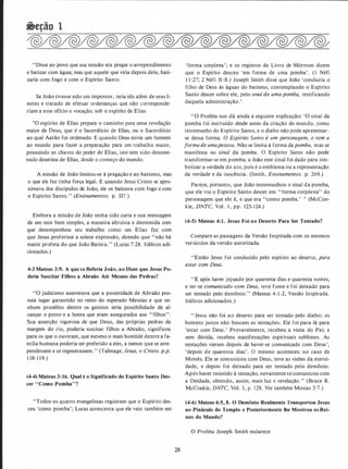 "Disse ao povo que sua missão era pregar o arrependimento
e batizar com água; mas que aquele que viria depois dele, bati­
zaria com fogo e com o Espírito Santo.
Se João tivesse sido um impostor, teria ido além de seus li­
mites e tratado de efetuar ordenanças que não corresponde­
riam a esse ofício e vocação, sob o espírito de Elias
"O espírito de Elias prepara o caminho para uma revelação
maior de Deus, que é o Sacerdócio de Elias, ou o Sacerdócio
ao qual Aarão foi ordenado. E quando Deus envia um homem
ao mundo para fazer a preparação para um trabalho maior,
possuindo as chaves do poder de Elias, isto tem sido denomi­
nado doutrina de Elias, desde o começo do mundo.
A missão de João limitou-se à pregação e ao batismo, mas
o que ele fez tinha força legal. E quando Jesus Cristo se apro­
ximava dos discípulos de João, ele os batizava com fogo e com
o Espírito Santo. " (Ensinamentos. p. 327 .)
Embora a missão de João tenha sido curta e sua mensagem
de um teor bem simples, a maneira altruísta e destemida com
que desempenhou seu trabalho como um Elias fez com
que Jesus proferisse a solene expressão, dizendo que "não há
maior profeta do que João Batista. " (Lucas 7:28. Itálicos adi­
cionados.)
4-3 Mateus 3:9. A que se Referia João, ao Dizer que Jesus Po­
deria Suscitar Filhos a Abraão Até Mesmo das Pedras?
"O judaísmo asseverava que a posteridade de Abraão pos­
suía lugar garantido no reino do esperado Messias e que ne­
nhum prosélito dentre os gentios teria possibilidade de al­
cançar o posto e a honra que eram assegurados aos " filhos".
Sua asserção vigorosa de que Deus, das próprias pedras da
margem do rio, poderia suscitar filhos a Abraão, significou
para os que o ouviram, que m�smo o mais humilde dentre a fa­
mília humana poderia ser preferido a eles, a menos que se arre­
pendessem e se regenerassem." (Talmage, Jesus, o Cristo. p.p.
1 18- 1 19.)
(4-4) Mateus 3:16. Qual é o Significado do Espírito Santo Des­
cer ''Como Pomba"?
"Todos os quatro evangelistas registram que o Espírito des­
ceu 'como pomba' ; Lucas acrescenta que ele veio também em
28
' forma corpórea'; e os registras do Livro de Mórmon dizem
que o Espírito desceu 'em forma de uma pomba' . ( 1 Néfi
1 1 :27; 2 Néfi 31 :8.) Joseph Smith disse que João 'conduziu o
filho de Deus às águas do batismo, contemplando o Espírito
Santo descer sobre ele, pelo sinal de uma pomba, testificando
daquela administração.'
" O Profeta nos dá ainda a seguinte explicação: 'O sinal da
pomba foi instituído desde antes da criação do mundo, como
testemunho do Espírito Santo, e o diabo não pode apresentar­
se dessa forma. O Espírito Santo é um personagem, e tem a
forma de umapessoa. Não se limita à forma da pomba, mas se
manifesta no sinal da pomba. O Espírito Santo não pode
transformar-se em pomba; a João este sinal foi dado para sim­
bolizar a verdade do ato, pois é o emblema ou a representação
da verdade e da inocência. (Smith, Ensinamentos. p. 269.)
Parece, portanto, que João testemunhou o sinal da pomba,
que ele viu o Espírito Santo descer em " forma corpórea" do
personagem que ele é, e que era "como pomba.' '' (McCon­
kie, DNTC, Vol. 1 , pp. 123-1 24.)
(4-5) Mateus 4:1. Jesus Foi ao Deserto Para Ser Tentado?
Compare as passagens da Versão Inspirada com os mesmos
versículos da versão autorizada.
"Então Jesus foi conduzido pelo espírito ao deserto, para
estar com Deus.
"E após haver jejuado por quarenta dias e quarenta noites,
e ter-se comunicado com Deus, teve fome e foi deixado para
ser tentado pelo demônio." (Mateus 4:1-2, Versão Inspirada.
Itálicos adicionados.)
" Jesus não foi ao deserto para ser tentado pelo diabo; os
homens justos não buscam as tentações. Ele foi para lá para
'estar com Deus.' Provavelmente, recebeu a visita do Pai; e
sem dúvida, recebeu manifestações espirituais sublimes. As
tentações vieram depois de haver-se comunicado com Deus',
'depois de quarenta dias'. O mesmo aconteceu no caso de
Moisés. Ele se comunicou com Deus, teve as visões da eterni­
dade, e depois foi deixado para ser tentado pelo demônio.
Após haver resistido à tentação, novamente secomunicou com
a Deidade, obtendo, assim, mais luz c revelação." (Bruce R.
McConkie, DNTC, Vol. 1, p. 128. Ver também Mosias 3:7.)
(4-6) Mateus 4:5, 8. O Demônio Realmente Transportou Jesus
ao Pináculo do Templo e Posteriormente lhe Mostrou os Rei­
nos do Mundo?
O Profeta Joseph Smith esclarece:
 