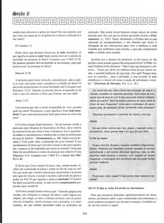 usadas para descrever a gloria de Jesus? Em sua opiniao, por
que Jesus era capaz deter tal gloria em si mesmo e difundi-la a
seu redor?
U Corfntios 7:1
Paulo disse que devemos tivrar-nos de Loda imundicia. 0
que significa a palavra toda? Quao estrito deve ser o padrao de
santidade na presen~a de Deus? Compare com 3 Nefi 27:19.
De quantos pecados deve arrepender-se urn homem, para que
possa entrar na prcse~a de Deus?
Hetama 13:38
A pfimeira parte dcste verslculo, naturalmente, nao se apli-
ca a voci!, mas quao total e completa e a retidao de Deus? 0
que pode proporcionar-nos uma felicidade real? Compare com
Romanos 12: 12. Quando as pessoas devem arrepender-se de
tudo o que foi ofensivo a Deus que fizeram em sua vida?
Alma 11:37
Uma pessoa que nao sc tenha arrependido de seus pecados
pode ser salva? Novamente, o que significa a frase toda imun-
dicia? 0 que uma pessoa precisa fazer para emrar no reino dos
ceus?
0 Profeta Joseph Smith declarou: ..Se urn homem recebe a
plenitude (das ben~lios) do Sacerdocio de Deus, deve obti!-la
da mesma forma que Jesus Cristo a alcancou, isto e: guardan-
do todos os mandamentos e obedccendo a todas as ordenancas
da casa do Senhor.., (Ensinamentos, p. 300. ltalicos acrescen-
tados.) Voce pode obter a plenitude de outra forma? E urn
mandamento de Deus que voce deve 10rnar-se tao puro quanto
ele, e separar-se da iniqUidade que existe no mundo? Acha que
Deus the possibilitara os meios de alcancar esse objetivo? Leia
Filipenses 4:13. Compare com I Nefi 3:7, e depois leia D&C
93:11-20.
Eobvio que Cristo sempre foi puro, mas, mesmo assim, re-
cebeu ele a plenitude da gloria e poder do Pai de uma so vez?
Por que acha que o Senhor deseja que compreenda o processo
pelo qual ele venceu o mundo e recebeu a plenitude da gloria e
poder do Pai? 0 que significa a patavra plenitude? 0 Senhor
lhe dara essa gloria e podcr, se nao estiver comp1etamenle pre-
parado para recebe-la?
0 Profeta Joseph Smith ensinou que: "Quando galgais uma
escada, sois obrigados a comec;ar de baixo e subir degrau por
degrau, ate chegar ao alto; o mesmo acontece com os princi-
pios do evangelho - deveis comec;ar com o primeiro, e ir conti-
nuando, ate que tenhais aprendido todos os principios de
316
exaltac;ao. Mas ainda levara bastante tempo depois de terdes
passado pelo veu, au! que OS tenhais aprendido (todos.) (Ensi-
namentos, p. 339.) Nessa declara~ao, o Profeta nllo se esta
referindo ao arrependimento, e sim dizendo que Lemos a
obrga~ao de nos esfor~armos para viver e obedecer a toda
verdade que recebemos oeste mundo, e que nllo receberemos
toda a verdade neste mundo.
Acredita que o Senhor the perdoara, se nao tentar ser tao
perfeito neste mundo quanto theseria possivel ser? 0 Elder Jo-
seph Fielding Smith declarou: "Mas e aqui que lan~amos o ali-
cerce... Temos por dever ser melhores hoje do que fomos on-
tern, e amanhll melhores do que hoje. Por que? Porque esta-
mos no caminho... para a perfei~ao, e esta so pode vir pela
obediencia e o desejo em nosso cora~llo de sobrepujar o mun-
do." (Doutrinas de Salva~iio, Vol. 2, p. 19.)
Ao tamar em sua vida afirme determina~do de veneero
mundo, considere asseguintesquesti5es: Sera capaz de con-
seguirisso de umaso vez? Ea/go quepode rea/izar indepen-
dente da ora~do? Sera necessaria esfo~ar-se muito para se
llvrar de suas fraquezas? Acha que a ordenanra do sacra-
mento est6, de qualquerforma, envolvida nesse processo?
Ou~amos novamente a converso de Janice e seu pai.
Janlc4
Sei que Jesus morreu por nos, popai, e quando tomo o
sacramento. tento pensar nele e no que fez por mlm.
0 Pal de Janice
0 que vocefaz durante asemana tambem eimportante,
Janice. Podemos ser hum/Ides e prestar atenfiJO ao servi~o
sacramental, e ate mesmo derramar 16grimas, mas, se ntlo
fizermos noda durante a semana, com respeito as nossas
fraquezas, a renovariJo dos convenios nao nos pode tornar
pessoas melhores.
Janice
0 que querdizer, papai? 0 que possofour durante a se-
mana?
(35-17) 0 Que se Acha EnyoJvido no Sacramento,
Para que possamos participar significativamente do sacra-
mento, precisamos saber o que compreende essa ordenanca, e
como podemos preparar-nos durante a semana. Considere ca-
da urn dos pontos a seguir:
 
