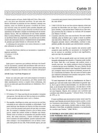 Durante quatro mil anos. dcsde Adao ate Cristo, Deus orde-
nou a seu povo que oferecesse sacrificios. Os que eram obe·
dientes ofereciam as primicias de seus rebanhos, animais sem
mancha, como urn simbolo da pureza e inoci!ncia de Cristo,
que morreria como urn sacrificio pelos pecados daqueles que
se arrependessem. Todos os que ofereciam sacrificios antes do
nascimento do Salvador o faziam em lembran~a de urn aconte-
cimento futuro. N6s nos lembramos de urn evento passado.
Essa e a (mica diferen~a. Seria inconcebivel que Deus aceitasse
os sacrificios feitos na antigUidade, se as pessoas que os ofere-
cessem nao estivessem sincera e verdadeiramente arrependidas.
As pessoas que assim ftzeram os ofereceram em vao.
A ordenanca do sacramento tern muitos elemeotos e condi-
coes referentes ao sacrificio.
Leia estas Escrituras relativas ao sacramento e responda as
seguintes questoes:
I Corintios 11 :23-30.
D&C 46:4.
3 Nefi 18:28-32.
Quclo grave e supormos que podemos desfrutar dos benefi-
cios do sacramento, quando nao partilhamos dele com urn co-
ra~ilo quebrantado, urn espirito contrito e genuino pesar pelos
pecados e fraquezas que deviamos estar tentanto sobrepujar?
(35-18) Como Voce Pode Preparar-se?
Existe urn meio pelo qual voce pode preparar-se durante a
semana para partilhar do sacramento, pois Deus jamais teria
dado mandamentos estritos a respeito dessa ordenanca, sem
prover urn meio pelo qual eles poderiam ser obedecidos. (Ver I
Nefi 3:7.)
Eis aqui urn esboco desse processo:
• U Corfntios 13:5. Fa~a uma lista de seus pecados e tenta~;oes
mais graves. Isso nclo deve ser feito na classeou em publico.
Euma questclo particular entre voce eo Senhor.
• Em seguida, classifigue as coisas, que escreveu em sua lista,
colocando-as por ordem de seriedade ou dificuldade. Voce
pode desfrutar das bencaos do Espirito de Deus de acordo
com o nivel dos pecados mais graves de que nao se arrepen-
deu. Se com~ar a trabalhar primeiro com as faltas menos
graves, ·ainda niio podera receber as bencaos que deseja.
Muitas vezes os homens se arrependem dos pecados menos
serios, das coisas exteriores, e depois reclamam que nao
houve aumento de espiritualidade, quando realmente deve~
riam com~ar o seu arrependimento com as faltas e tenta-
~oes mais graves de sua vida. Pode entender agora, por que
317
Qrapitulo 35
enecessaria que procure veneer primeiramente as dificulda-
des mais serias?
• 3 Nefi 12:23-24. Seem sua lista existem algumas coisas que
precisam ser disc~tidas com seu bispo, ou se ha pessoas a
quem ofendeu, o que precisa fazer? Depois deter feito isso,
que promessa Ihe faz o Senhor no versiculo 24? (Compare
com Mateus 5:23-24.)
• Considere cada dia como urna mordomia. Em suas ora~oes
matinais, p~a ao Senhor que o ajude a veneer os proble-
mas mais serios. Relate a ele, a noite, OS progressos feitos.
Enquanto procura veneer a dificuldade, continue a orar,
pedindo perdao dos pecados que anteriormente cometeu.
• D&C 59:9, 11, 12. De que maneira esse processo pode
prepara-lo para partilhar do sacramento no domingo? 0
ato de renovar os convenios ser-lhe-a mais significative,
ap6s esse tipo de prepara~clo?
• Eter 12:27. Ha urn grande poder que urn homem que esta
tentando sobrepujar seus pecados e fraquezas pode receber
de Cristo. Sem ele, o ser humano nao poderia veneer o
mundo, mas com sua ajuda, podemos veneer as fraquezas
e substitui-las por nova vitalidade. Por que o Senhor the da
a oportunidade de conhecer suas fraquezas? Quando sentir
que conseguiu veneer seus maiores problemas, procure ob-
ter o testemunho do Senhor. Ele tern meios de faz~·lo saber
que realmente sobrepujou seus pecados mais graves. 0 Pre-
sidente Harold B. Lee declarou:
"0 mais importante de todos OS mandamentos de Deus e
aquele que voc~ esta tendo maior dificuldade de guardar ago-
ra. Se eo que se refere adesonestidade, ou o da falt~ de casti-
dade, ou de levantar falso testemunho, o de nclo dizer a verda-
de, hoje ~ o dia em que deve trabalhar com ele, ate poder ven-
eer essa fraqueza. Depois, deve comecar com o proximo que
considera mais dificil de guardar." (Church News, 5 de maio
de 1973, p. 3.)
0 maior problema que encontrara ao tentar veneer suas fra-
quezas e que Satanas procurara desencoraja-lo; porem, se esti-
ver firmemente determinado a faze-lo, '"buscai diligentemen-
te, orai sempre e sede crentes, (entllo) todas as coisas reverte-
rclo para o vosso bern, se andardes retarnente e vos Jembrardes
do convenio que fizestes." (D&C 90:24.)
0 ESFOR~O SINCERO SERA RECOMPENSADO
COM PODERES DOS CEUS
AgorQ que l'Od ~ lllguns meios[Wio.s qr.ttlis pOdr
sobrepujfN os p#JI:'IIJlMe f~ em SMO ''idil. eli que o
 
