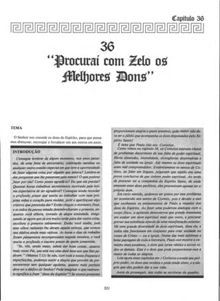 36
''~rocurai com Zdo oit
Jfldbottit llonit"
TEMA
0 Senhor nos concede os dons do Espirito, para que possa-
mos abencoar, encorajar e fortalecer uns aos outros em amor.
Consegue lembror de 11/gum momenta, nos anos pass4-
dos, de uma festa de aniversllrio, celeb~ao nata/ina ou
qualqueroutra OCI1Si4o especilllem qw tevea oportunidade
de faz.er alguma coisa por algulm q~ amava? Lembra-se
das perguntas que lltepossavam pela mente? 0 que poderei
fazer por ela? Como posso agrad6-Jo? Do que eta precisa?
Quantas horas trobalhou ~cretamente motivado pe/a inti-
ma expectativa de ser agrad6vel? Consegue ainda recordar
o profunda praz.er que senliu ao trobalhar com suas prO-
prias miJos e corat;l!o para moldar, polir e aperfeiroar a/go
criativo quepretendill dar? EntiJo chegou o momentafinal,
eas miJosdape:ssoa amada desembrulharam o presente, en-
quanta vocl olhava, tornado de alegre ansiedade, imagi-
nando se agora quejaera muito tarde para dar outracoisa,
escolheu o presente sabiamente. EntiJo voce soube, pois
seus olhos radiantes /he deram aquela certeza, que tomou
sua dadiva ainda mais vaiiosa. As horas e dias de trabalho
/oram plenamente recompensadas naque/e insta'nte, e vocl
sentiu o profunda e sincero prazer de quem presenteia.
''Se, v6s, sendo maus, sabeis dar boas coisas...quanto
mais vosso Pai, queest6 nosciusdora bensaos que/hespe-
diram. " (Mateus 7:11) Se nOs, com todaa nossafraqueza e
imperfei~tJes, podemos sentir a alegria que prowm de pre-
~ntearmos sem qua/quer egolsmo, quanto mais perfeila
deve sera dadiva do Senhor! Podeimllginaro que reolm;n-
te significa a/rase "donsdo &pirito"? ~ nossospresen/es
321
proporcionam alegria a quem amamos, quiJo maior niJo de-
veserojubilo queacompanha osdons dispensadospelo Es-
plrito Santo!
Edeles que Paulo fa/a aos Corfntios.
Como vimos no capitulo 34, os Corlntios estavam cheios
de problemas decorrentes de sua/alta de poder espiritual.
Havia dissens4o, imorolidade, divergencills doutriMrias e
/alta de unidade no igreja. Ate mesmo os dons espirituais
eram mal compreendidos. Evidentemente ossantos de Co-
rinto, ao falar em linguas, julgavam que aquila ert1 uma
provo conclusiva de que tinham poder espiritual. Ao invis
de procurar ter a companhia do Espfrito Santo, de onde
emanam esses dons perfeitos, elesprocuravam apenas tero
proprio dom.
Em cerlo senlido, podemos sergratosporesseproblema
ter acontecido aos santos de Corinto, pois e devido a eles
que recebemos os ensinamentos de Paulo a respeito dos
dons do Esplrito. Ao jaz.er uma poderosa analogia com o
corpo }ISico, o ap6stolo demonstrou que grande insensatez
ua exaltar um dom espiritual mais que outro, e procurar
provarsua existencia atravesde uma manifesta¢o exterior.
H6 uma grande diversidade de dons espirituais, disse ele, e
todos eles funcionam em cofl}unto para criar unidllde no
corpo de Cristo - ou a igreja. Numa das mais sublimes e
be/aspassagensde toda aliteratura, Paulo nos mostra o ca-
minho mais excelente, o dom que lorna vdlidos e Olivos to-
dos OS demais. Esse e 0 dom que pode porporcionar-nos a
maior de todas as alegrills.
Leiaagora essescapltu/osem I CorfntioseavalieseuprO-
prio poder, os dons querecebeu e pode aindaobter, e a a/~
gria qw eles podem dill' a sua vida.
Antes de pro.ssquir, leia todas as escrituras do quadro.
 