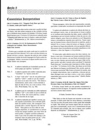 ~otntnt&rios 3lnterpretatlbos
(36·1) l Corintios 12:3. "Ninguem Pode Dlzer que Jesus
eo Senhor, senao pelo Esplrlto Santo,"
Os homens podem dizer muitas coisas sem o auxilio do Espi-
rito Santo, mas ndo podem assegurar-se das verdades eternas
sem a influ~ncia desse membro da Deidade. 0 Profeta .Joseph
Smith declarou que 1Corintios 12:3 deveria ser traduzido para
"Ninguem pode saberque Jesus eo Senhor, senao pelo Espiri-
to Santo." (Ensinamenros, p. 218. Italicos acrescentados.)
(36-2) 1 Corintios 13:1-13. Os Ensinamentos de Paulo
a Respeito da Caridade. MaJor discernimento
Sobre Esse Assunto
E6bvio que a caridade esta sendo usada aqui no sentido do
puro amor deCristo (Moroni 7:47) e nao no de dardinheiro ou
prestar servicos a outrem. Algumas das palavras mais antigas
obscurecem a nitidez da bonita linguagem de Paulo usada nes-
sa passagem. Abaixo, encontram-se alguns auxilios para seen-
tender melhor essa passagem:
Vers. 4: A palavra traduzida por leviandade provcm do
termo grego que signlfica "jactancia.''
Vers. S: A palavra suspeita seria melhor traduzida para
"reconhece" ou "ajusta contas do".
Vers. 7; A frase 40
tudo sofre" vern de uma palavra que
significa "cobrir'', usada no que diz respeito
aos tetos ou ao casco dos navios. "Ele afasta o
ressentimento, assim como o navio manu!m a
agua do !ado de fora, ou o teto a chuva."(Vrn-
cent, Word Studies. Vol. 2 p. 795)
Vers. 8: A palavra que foi traduzida por falha realmente
significa "cair" e era usada no que se referia as
folhas ou flores. Em outras palavras, o amor
nilo eremovido de seu Iugar,
Vers. 12: A palavra traduzida por espelho ecorreta, po-
rem aqueles acostumados com a elevada quali-
dade dos espelhos atuais, nao conseguem com-
preender bern o sentido figurativo da frase de
Paulo. "Essa palavra nos da a ideia de uma
imagem imperfeita, se considerarmos as caracte-
risticas dos antigos espelhos, que eram feitos de
metal polido, e exigiam constante polimento,
tanto eque a eles era atada uma esponja e urn
recipiente cheio de pedra-pomes em p6." (Vin-
cent, Word Studies, Vol. 2. pp. 795-96.)
322
(36-3) 1 Corintios 14:1-22. Todos os Dons do Esplrlto
.Sao Visiveis Como o Dom de Linguas?
"Nessas passagens, varios dons silo mencionados; contudo,
qual deles o observador reconheceria na imposi~llo das mllos?
"A palavra de sabedoria e a palavra de ciencia silo dons co-
mo quaisquer outros, mas, se uma pessoa os tivesse a ambos
ou os recebesse pela imposi~llo das maos, quem o saberia? Ou
suponharnos que urn homem recebesse o dom da cura ou o de
operar milagres, acaso ficar-se-ia sabendo no ato? Requereria
tempo e circunslancias especiais para opera-los. Vamos supor
que urn homem tivesse o dom de discemir os espiritos, quem o
saberia? Ou se tivesse o dom de interprt .ar linguas, a menos
que falasse em lingua desconhecida, teria que guardar silencio.
Ha somente duas circunstancias que podem manifestar-se visi-
velmente: o dom das linguas e o de profecias...
••o observador nada saberia acerca dos dons maiores, me-
lhores emais uteis. Certamente urn homem podera profetizar,
dos dons urn dos maiores, urn que Paulo recomendou as pes-
soas, ou seja, aIgreja, que procurasse mals que o falar em lin-
guas; porem, que sabe o mundo sobre a profecia? 0 Ap6stolo
Paulo disse que "a profecia ndo esinal para OS infieis, mas pa-
ra os fieis." (1 Corintios 14:22.) Mas, ndo di-lem as escrituras
que falaram em linguas e profetizaram? Sim, porem, quem es-
creveu essas escrituras? Nao foram os homens do mundo, nem
os simples observadores, mas os ap6stolos, criaturas que po-
diam distinguir entre urn dom e outro, e, por certo, estavarn
capacitados para escrever sobre essas coisas... (Smith, Ensina-
mentos, p. 240.)
(36-4} I Corinlios 14:26-40. Quais Sio Alguns Falos Que
Devemos Saber Com Referenda a Falar em Linguas?
0 Profeta Joseph Smith nos deu grandes ensinamentos a
respeito do dom de linguas. Os seguintes trechos ajudam a dar
urn breve resumo desse assunto:
0 Diabo Tambem Fa/a em Lfnguas
''Nllo faleis no dom de linguas sem entender ou sem inter-
pretacilo. 0 diabo pode falar em varios idiomas; 0 adversluio
vira com sua obra; ele pode tentara todos: pode falar holandes
ou ingles. Nao deixeis que homem algum fate em outras lin-
gu.as sem a interpreta~llo, exceto corn o consentimento do que
f01 charnado para presidir; dai, esse ou algum outro podera
discernir ou interpretar.'' (Ensinamentos, p. 158.)
0 Dom de Llnguas Tern Um
Prop6sito Especifico.
 
