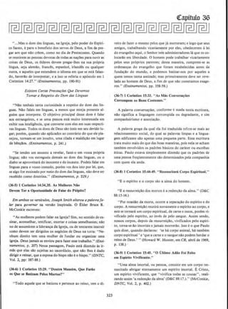 ''...Mas o dom das linguas, na lgreja, pelo poder do Esplri-
to Santo, epara o beneficia dos servos de Deus, a fim de pre-
gar aos que na:o creem, como no dia de Pentecostes. Quando
se reunirem as pessoas devotas de todas as na~Oes para ouvir as
coisas de Deus, os elderes devem pregar-lhes na sua propria
lingua, seja alemao, frances, espanhol, irlandes ou qualquer
outra, e aqueles que entendem o idioma em que se esta falan-
do, haverao de interpretar, e a isso se referia o ap6stolo em J
Corintios 14:27." (Ensinamentos, pp. 190-91)
Exislem Certas Precau{:6es Que Devemos
Tomar a Respeito do Dom das Linguas
"Nllo tenhais tanta curiosidade a respeito do dom das lin-
guas. Nllo faleis em linguas, a menos que esteja presente al-
guem que interprete. 0 objetivo principal desse dom e falar
aos estrangeiros, e se uma pessoa esta muito interessada em
exibir sua intelig@ncia, que converse com eles em suas respecti-
vas linguas. Todos os dons de Deus sao uteis em seu devido Iu-
gar; porem, quando silo aplicados ao comrario do que ele pla-
nejou, tornam-se urn insuJto, uma cilada e maldi~a:o em Iugar
de b@n~!los. (Ensinamentos. p. 241 .)
"Se tendes urn assunto a revelar, fazei-o em vossa propria
lingua; nao vos entregueis demais ao dom das linguas, ou o
diabo se aproveitara do inocente e do incauto. Podeis falar em
linguas para o vosso consolo, porem vos dou isto por lei, que,
se algo for ensinado por meio do dom das linguas, olio deve ser
recebido como doutrina." (Ensinamentos, p. "229.)
(36-S) 1 Corintios 14:34,35. As Mulheres Niio
Devem Ter a Oportunldade de Falar do Pulplto?
Em ambos os versfculos, Joseph Smith alterou a pa/avrafa-
Jar para governor na versllo lnspirada. 0 Elder Bruce R.
McConkie escreveu:
"As mulberes podem faJar na lgreja7 Sim, no scntido de en-
sinar, aconselhar, testificar, exortar e coisas semelhantes; na:o
no de assumirem a Iideran~ da lgreja, ou de tentarem instruir
como devem ser dirigidos os neg6cios de Deus na t.:rra: ''Ne-
nhum direito tern uma mulher de fundar ou organizar uma
igreja. Deus jamais as enviou para fazer esse trabalho." (Ensi-
namentos. p. 207) Nessa passagem, Paulo esta dizendo As ir-
mas que elas sao sujeitas ao sacerd6cio, que na.o lhes edado
dirigir e reinar, que a esposa do bispo na.o eo bispo.'' fDNTC,
Vol. 2, pp: 387-88.)
(36-6) J Cortnllos 15:29. "Doutra Manelra, Que Fanlo
os Que se Batizam Pelos Mortos7"
"Todo aquele que se batizou e pertence ao reino. tern o di-
323
(!apitulo 36
reito de fazer o mesmo pelos que ja morreram; e logo que seus
amigos, trabalhando vicariamente por eles, obedecerem alei
do evangelho aqui, o Senhor tern administradores Ia que os co·
Iocarao em liberdade. 0 homem pode trabalhar vicariamente
pelos seus pr6prios parentes; dessa maneira, cumprem-se as
ordenan~as do evangelho que foram estabelecidas antes da
funda~ao do mundo, e podemos batizar-nos por aqueles a
quem temos tanta amizade; mas primeiramente deve ser reve-
lado ao homem de Deus, a fim de que nao cometamos exage-
ros." (Ensinamentos, pp. 358-59.)
(36·7) 1 Corintios 15:33. "As Mas Conversa~ou
Corrompem os Bons Costumes."
A palavra conversa~oes, conforme eusada nesta escritura,
nllo significa a linguagem corrompida ou degradante, e sim
companheirismo e associa~llo.
A palavra grega da qual ela foi traduzida refere-se mais ao
relaciooamemo social, do qual as palavras limpas e a lingua-
gem edificame sao apenas uma pequena parte. Essa escritura
trata muito mais do que das boas maneiras, pois nela se acham
tambem envolvidos os padrOes basicos do carater ou escolhas
eticas. Paulo estava simplesmente dizendo que OS padrOes de
uma pessoa freqUentemente sao determinados pela companhia
com quem ela anda.
(36-8) 1 Corinlios 15:44-49. '' Ressuscltari Corpo Espfrilual."
"E o espirito e o corpo sao a alma do bomem.
"E a ressurrei~ao dos mortos i: a reden~ao da alma.'' (D&C
88: 15-16.)
''Por ocasia:o da morte, ocorre a separacao do espirito e do
corpo. A ressurreicilo reunira novamente o espirito ao corpo, e
este se tornara urn corpo espiritual, de carne e ossos, porem vi-
vificado pelo espirito, ao inves de pelo sangue. Assim sendo,
nossos corpos, depois da ressurrei~o. vivificados pelo espiri-
to, torna-se-ao irnortais e jamais morrerllo. lsso eo que Paulo
quis dizer, quando declarou: 'se ha corpo animal, ha tambem
corpo espiritual ' e 'que a carne eo sangue nao podem herdar o
reino de Deus.' "(Howard W. Hunter, em CR, abril de 1969,
p. 138.)
(36·9) 1 Corintios 15:45. "0 Ulllmo Adiio Foi Feito
em Espirllo Vlvlfk11nte."
"Uma alma imortal, ou pessoa, consiste em urn corpo res·
suscitado abrigar etemarneme urn espirito imortal. E Cristo,
urn esplrito vivificante, que "vivifica todas as cousas". reali·
zando assim 'a reden~ao da alma' (D&C 88:17.)." (McConkie,
DNTC, VoL 2, p. 402.)
 