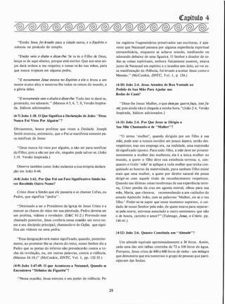 "Então Jesus foi levado para a cidade santa, e o Espírito o
colocou no pináculo do templo.
..Então veio o diabo e disse-lhe: Se tu és o Filho de Deus,
lança-te de aqui abaixo, porque está escrito: Que aos seus an­
jos dará ordens a teu respeito; e tomar-te-ão nas mãos, para
que nunca tropeces em alguma pedra.
"E novamente Jesus estava no Espírito e ele o levou a um
monte muito alto; e mostrou-lhe todos os reinos do mundo, e
a glória deles.
"Enovamente veio o diabo e disse-lhe: Tudo isto te darei se,
prostrado, me adorares." (Mateus 4:5, 6, 7, 9, Versão Inspira­
da. Itálicos adicionados.
(4·7) João 1:18. O Que Significa a Declaração de João: "Deus
Nunca Foi Visto Por Alguém"?
Obviamente, houve profetas que viram a Deidade. Joseph
Smith ensinou, entretanto, que o Pai se manifesta somente pa­
ra.testificar de Jesus:
''Deus nunca foi visto por alguém, a não ser para testificar
do Filho; pois a não ser por ele, ninguém pode salvar-se. (João
l : 19. Versão Inspirada.)
Observe também como João esclarece a sua orópria declara­
ção em João 6:46.
(4·8) João 1:42. Por Que Foi' um Fato Significativo Simão ha·
ver Recebido Outro Nome?
Cristo disse a Simão que ele passaria a se chamar Cefas, ou
Pedro, que significa "pedra" .
"Destinado a ser o Presidente da Igreja de Jesus Cristo e a
exercer as chaves do reino em sua plenitude, Pedro deveria ser
um profeta, vidente e revelador. (D&C 8 1 :2.) Prevendo esse
chamado posterior, Jesus conferiu nessa ocasião um novo no­
me a seu discípulo principa.l, chamando-o de Cefas, ·que signi­
fica um vidente ou uma pedra.
"Essa designação terá maior significado, quando, posterior­
mente, ao prometer-lhe as chaves do reino, nosso Senhor diz a
Pedro que as portas do inferno não prevalecerão contra a ro­
cha da revelação, ou, em outras palavras, contra a vidência.
(Mateus 16: 18.)" (McConkie, DNTC, Vol. 1 , pp. 132-33.)
(�9) João 1:47·49. O que Aconteceu a Natanael, Quando se
Encontrava "Debaixo da Figueira"?
"Nessa ocasião, Jesus exerceu o seu poder de vidência. Pe-
29
�apítulo 4
los registros fragmentários preservados nas escrituras, é apa­
rente que Natanael passara por alguma experiência espiritual
extraordinária, enquanto se achava orando, meditando ou
adorando debaixo de uma figueira. O Senhor e doador de to­
das as coisas espirituais, embora fisicamente ausente! estava
junto de Natanael em espírito; e o israelita sem dolo, ao ver es­
sa manifestação de Vidência, foi levado a aceitar Jesus como o
Messias." (McConkie, DNTC, Vol. 1 , p. 134.)
(4·10) João 2:4. Jesus Atendeu de Boa Vontade ao
Pedido de Sua Mãe Para Ajudar nas
Bodas de Caná?
"Disse-lhe Jesus: Mulher, o que desejas quetejaça, issofa­
rei; pois ainda não é chegada a minha hora."(João 2:4, Versão
Inspirada, Itálicos adicionados.)
(4·11) João 2:4. Por Que Jesus se Dirigiu a
Sua Mãe Chamando·& de "Mulher"?
"O termo ' mulher', quando dirigido por um filho à sua
mãe, pode soar a nossos ouvidos um pouco áspero, senão des­
respeitoso; mas seu emprego era, na realidade, uma expressão
de significado oposto. Para todo filho, a mãe deve ser proemi­
nentemente a mulher das mulheres; ela é a única mulher no
mundo, a quem o filho deve sua eXistência terrena; e, con­
quanto o título ' mãe' se aplique a toda mulher que tenha con­
quistado as honras da maternidade, para nenhum filho existe
mais que uma mulher, a quem por direito natural ele possa
dirigir-se com aquele título de reconhecimento respeitoso.
Quando nas últimas cenas tenebrosas de sua experiência terre­
na, Cristo pendia da cruz em agonia mortal, olhou para sua
mãe, Maria, que chorava, recomendando-a aos cuidados do
amado Apóstolo João, com as palavras: 'Mulher, eis aí o teu
filho.' Poder-se-ia supor que nesse momento supremo, o cui­
dado de nosso Senhor pela mãe, de quem estava para separar­
se pela morte, estivesse associado a outro sentimento que não
o de honra, carinho e amor?" (Talmage, Jesus, o Cristo. pp.
140-41 .)
(�12) João 2:6. Quanto Constituía um "Almude"?
Um almude equivale aproximadamente a 36 litros. Assim,
cada uma das seis talhas continha de 72 a 108 litros de água.
Portanto, Jesus criou de 400 a 600 litros de vinho - um milagre
que demonstra que era numeroso o grupo de pessoas que parti­
cipavam das bodas.
 