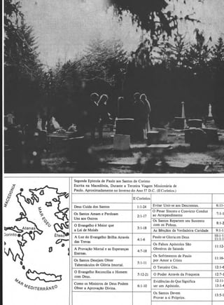 ~
v;-
0
'4
''
"'"'~~41ED/TERRANE-0
Segunda Epistola de Paulo aos Santos de Corinto
Escrita na Macedonia, Durante a Terceira Viagem Missionaria de
Paulo. Aproximadamente no Inverno do Ano 57 D.C. (llCorfntios.)
ll Corintios
1:1-24 Evitar Unir-se aos Descrentes.
0 Pesar Sincero e Convicto Conduz.
Os Santos Amam e Perdoam
2:1-17 ao Arrependimento
Os Santos Repartem seu Sustento
0 Evangelho e Maior que com os Pobres.
a Lei de Moises
3:1-18
As Ben~llos da Verdadeira Caridade
A Luz. do Evangelho Brilha Atraves Paulo se Gloria em Deus
4:1-6
das Trevas
Os Falsos Apostolos Sllo
A Prova~llo Mortal e as Esperan~as
4:7-18
Obreiros de Satanas
Eternas.
Os Sofrimentos de Paulo
Os Santos Desejam Obter
5:1-11
por Amor a Cristo
Tabernaculos de Gloria Imortal.
0 Terceiro Ceu.
0 Evangelho Reconcilia o Homem
5:12-21 0 Poder Atraves da Fraquez.a
com Deus.
Evidencias do Que Significa
Como os Ministros de Deus Podem
6:1-10 ser urn Apostolo.
Obter a Aprova~llo Divina.
Os Santos Devem
Provar a si Proprios.
6:11-
7:1-1
8:1-2
9:1-1
10:1-1
11:1-1
II: 12-
11:16-
12:1-6
12:7-1
12:11-
13:1-4
13:5-1
 