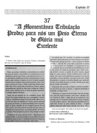 Qrapitulo 37
37
"§ :ffiomtt1t&nea ~ribular!o
l)robu? para nQg wn l)ego ~tttno
be ~lOria mui
~xctltntt
TEMA
0 Senhor pode exigir que sorramos tristezas e tribula~Oes
para que nos tornemos o que ele deseja.
INTRODU~AO
Paulo, que sempre trabalhou incansovelmente em dejesa
da causa do Senhor, saiu de Efeso em companhia de outros
disclpulos e partiu para Troas, onde esperava encontrar Ti-
ro, que estaria voltando de Corinto, atr(llts de quem elede-
StjaIQ sober notfcilzs a respeito de como os sontos daquela
cidade haviam rerebido asuaprimeira eplstola. Porem Tiro
niJo se achava em Troas, e Paulo, ainda mais ansioso para
saber a/go sobre o bem-estar da igreja de Corinto, 1.Qrpou
IIPressodamente atravb do Mar Egeu e dirigiu-St! ct Mace-
d~nkl, onde trabalhou entre os ramos da igrtja e aguardou
a chegada dQ([Wie disclpulo.
Pdu/o mt ., e»tmp/o de um verdadeiro crvrte. Em
Tfotzs, teveQ oportunidlldedepregar0 evangelho, esuack-
IOfdo ao ch~~tr~ado depregotaosgentiosI a/go digno de no-
ta; ma ele tinluz 11m rebtlnho em Corlnto que j6 pertencia
110 aprlsco do Senho~ ao qual r«entlmente havia repr«n-
dldo. E t~golfl, sentindo em seu cortl¢o a ternura de um
bom ptJStor, .ru11 a/ina ~nsia10 tom6-los ellf sew braros e
_,._los do graf~M amor que~ia; porbrr, antesde ir
• CDrillto. Ando ~encontrar Tiro e ~ noticias.
~. nooUIOIW do QIIO J'! D.C., Tito c/wgou d ci-
d#Jde.FIJ!pt, eoop6stolo'p6de011virSt!U motocomgran-
.M~ poi$~ $IIIIIOS vocilt11111S em Corinto havi~~~n"Se
I IIUWtlm ansiOIOS ptllfl ~ PttukJ.
327
As notlcias que Tito trouxera e a grande preocupafiJO
que Paulo sent/a pela igre}a de Corintofizeram com que es-
crevesse uma segundo eplstola - terna e am6vel em muitos
sentidos - dizendo-lhes como Deus cotifortaria os santos
que se encontravam em tribu/aflJO, e os sustentaria em to-
das asaflir6es quesecombinam namortalidade para tornar
a vida terrena um estado de provDfiJO e teste. Nessa carta,
ele tambem escreveu a respeito de outros r6picos, alguns
de/es de ordem pessoal. Estude cuidadosamente todos os
temas, mas observeprincipalmente as pa.ssagens em que ele
acon.se/ha os santos decafdos, encoraja os que eram vitima
de opressiJo, e conso/a os corQflJes daque/es que vaci/(1lam
na /uta, procurando alcanfar a vit6ria e libertar-se do jugo
de um mundo conturbado.
Os pro/etas tim o/erecido conselho e esrimulo semelhan-
tes aos santos de todas as ~pocas. A seguinte declarDfiJO e
atribufda a Joseph Smith:
"PassareisportodasortedeprOvDf(}es. Elass/Jo necess6-
rias, para que sejais provados, como joram Abra4o e ou·
tros homens de Deus, e (diMe ele) e/e St! condoer6 de v6s,
proteger-vos-6 e/ortakcer6 coda fibra de vo.ssos cor~tJes.
t se nlo puderes suportar, n4o estareis preparadospara re-
cebtr uma heron~ no reino celestial de Deus." (Joseph
Smith, citado por John Taylor, em JD, Vo(. 14. p. 197.)
Antes de prosseguir, leia todos as escrituras do quadro.
A SEGUNDA EPiSTOLA
DE PAULO AOS CORiNTJOS
Conduta no Ministerio.
Embora todos os escritos de Paulo aos Filipenses e a File·
 