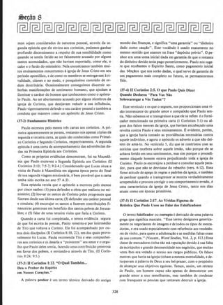 mon sejam considerados de natureza pessoal, atraves da se-
gunda epistola que ele enviou aos corintios, podemos ganhar
profunda discernimento a respeito de sua seosibilidade como
quando se sentiu ferido ao ser falsamente acusado por alguns
santos acomodados, que nao haviam suportado, como ele, o
calor e o fardo do ministerio. Nela encontramos tambem mui-
tos ensinamentos concernentes aigreja de Jesus Cristo em seu
periodo apost61ico, e de como os membros se entregavam ari-
validade, ciumes e ao medo, e pouquissimo conteado de or-
dem doutrinaria. Ocasionalmente conseguimos discernir so-
berbas manifesta~<les de sentimento humano, que ajudam a
iluminar o carater do homem que conhecemos como o ap6sto·
lo Paulo. Ao ser abertameme acusado por alguns rriembros da
igreja de Cor!nto, que desejavam reduzir a sua influencia,
Paulo vigorosamente defende o seu carater pessoal e tambem a
conduta que manteve como urn ap6stolo de Jesus Cristo.
(37-2) Fundarnento Historico
Paulo escreveu pelo menos tres cartas aos corintios. A pri-
meira aparentemente se peraeu, restanao-nos apenas c6pias da
segunda e terceira carla, as quais silo conhecidas como Primei-
ro Corintios e Segundo Corintios, respectivamente. A segunda
eplstola e uma carta de acompanhamento das advertencias da-
das na Primeira Epistola aos Corintios.
Como as pr6prias evidencias demonstram, foi na Macedo-
nia que Paulo escreveu a Segunda Epistola aos Corfntios (II
Corintios 2: 13; 7:5-7; 9:2-4.) Considerando que Lucas situa a
visita de Paulo aMacedonia em alguma epoca perto do fmal
de sua segunda viagem missionaria, e bern provavel que a carta
tenha sido escrita no ano 57 A.D.
Essa epistola revela que o ap6stolo a escreveu pelo menos
por cinco razoes: (1) para defender a obra que realizou no mi-
nlsterio; (2) louvar os santos de Corinto pelos progresses que
fizeram desde sua ultima carla; (3) defender seu carater pessoal
e conduta; (4) encorajar os santos a fazerem contribuicoes fi.
nanceiras generosas em beneflcio dos santos pobres de Jerusa-
lem; e (5) falar de uma terceira visita que faria a Corinto.
Quando a carta foi completada, e temos evidencia segura
de que foi escrita as pressas, Paulo remeteu-a por intermedio
de Tito que voltava a Corinto. Ele foi acompanhado por ou-
tros dois discfpulos (U Corintios 8:18, 22), urn dos quais prova-
velmente foi Lucas. Paulo recomenda Tito e seus companhei-
ros aos corintios e os desaria a ''provarem" seu amore o orgu-
lho que Paulo deles sentia, fazendo uma contribuicao generosa
em favor dos pobres, e enviando-a atraves de Tito, (ll Corfn-
tios 8:24; 9:5.)
(37-3) II Corintios 1:22. "0 Qual Thmbem...
Oeu o Penhot do Espiritu
em No~sos Cora~oes.''
A palavra penhor e urn termo tecnico derivado do antigo
328
mundo das financas, e significa "uma garantia" ou "dinheiro
dado como caucao". Esse vocabulo e usado exatamente no
mesmo sentido que usamos na frase ''deposito previa". 0 pe-
nhor era uma soma inicial dada em garantia de que o restante
do dinheiro devido seria pago posteriormente. Paulo nos suge-
re que recebamos o Espirito Santo. como pagamento inicial
das bSncilos que nos serao dadas, o qual serve de garantia de
urn pagamento mais completo no futuro. se permanecermos
fieis.
(37·4) ll Corintios 2:5. 0 que Paulo Quis Dizer
Quando Declarou "Para Vos Niio
Sobrecarregar aVos Todos"?
Esse versiculo e os que o seguem, nos proporcionam uma vi-
silo interessante do grande amor e compaixao que Paulo sen-
tia. Nilo sabemos se o transgressor a que ele se refere eo fomi-
cador mencionado na primeira carta (I Corintios 5; l) ou al-
gum dos falsos mestres da igreja, que haviam encab~ado uma
revolta contra Paulo e seus ensioamentos. Eevidente, porem,
que a igreja hav1a tornado as providencias necessarias contra
aquele individuo, e agora o ap6stolo os adverte a que nao dei-
xem de ama-lo. No versiculo 5, diz que se contristou com as
noticias que recebera sobre aquele irmao, nilo porque ele se
achava ferido em seus sentimentos, mas sim porque o procedi-
mento daquele homem estava prejudicando toda a igreja de
Corinto. Paulo os encorajou a perdoar e consolar aquele peca-
dor, para que nilo se desviasse do rebanho (vers. 6-12). Essa
lirme atitude de apego as regras e padrOes da igreja, e tambem
de perdoar quando o transgressor se mostra verdadeiramente
arrependido e procura corrigir o seu comportamento errado, e
uma caracterlstica da igreja de Jesus Cristo, tanto nos dias
atuais como em epocas primitivas.
(37-5) U Corintios 2:17. As Vhidas Figuras de
Retorica Que Paulo Usou ao Falar dos Falsificadores
0 termo falsificador ou corrupto ederivado de uma palavra
grega que significa mascate. "Esse termo designava generica-
mente os negociantes de imagem e de todos os tipos de merca-
dorias, e era usado especialmente com referencia aos vendedo-
res de vinho, para quem a adulteracilo e as medidas falsas eram
de uso comum." (Vincent, Word Studies, Vol. 2, p. 813.) Essa
classe de mercadores tinha tclo ma reputa<;ilo devido asua falta
de escrupulos e grande desonestidade nos neg6cios, que muitas
vezes lhes era vedado o acesso aos cargos publicos. Os falsos
mestres que havia na igreja tinham a mesma mentalidade, e de-
turpavam a palavra de Deus a seu bel-prazer, como prop6sito
de alcancar seus objetivos egoistas. Temos, assim, urn retrato
de Paulo, urn homem capaz nao apenas de demonstrar urn
grande amor a seus semelhantes, mas tambem de condenar
com franque,Za as pessoas que tentavam destruir a igreja.
 