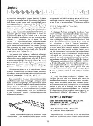 do supliciado, desnudando-lhe o peito. 0 executor ficava em
pe em cima de uma pedra, por tras do criminoso. 0 a~oite con-
sistiade duas correias, urna das quais era constituida de quatro
tiras de pele de bezerro e outra de duas tiras de pele de asno,
que passavam atraves de urn buraco feito no cabo. 0 prisionei-
ro curvava-se para receber os acoites, que eram ministrados
com uma so mao, mas com toda a forca do supliciante, sendo
treze no peito, treze no ombro direito e treze no esquerdo. En-
quanto era aplicado o castigo, o juiz supremo lia em voz alta
(Deuteron6mio 28:58, 59; 24:9; e Salmos 78:38, 39, escrituras
que se referiam aos mandamentos de Deus, o castigo pela sua
violacllo, e a misericordia que o Senhor tero pelo
pecador.)...Se a punir;:llo nclo terminava juntamente com a lei-
tura das passagens, o juiz tornava a ler e marcava o tempo, a
fim de que ela terminasse juntamente como castigo. Enquanto
isso, urn segundo juiz contava os acoites, e urn terceiro excla-
mava 'Hakkehu' (golpeia-o), antes de cada golpe. (Farrar, Li-
fe and Works of St. Paul, pp. 715-16.)
0 que mais nos causa admiracdo eque Paulo se subrneteu a
esse suplicio nas maos dos judeus, quando em outras ocasiOes
o fato de dizer que era cidadllo romano o libenaria de til.o seve-
ro castigo (Atos 22:24-29). Novamente eFarrar que nos da
possivel resposta. Ele afirma que tao logo a pessoa recebia a
punicllo, sua liberdade era restaurada, pois bavia pago com-
pletamente o debito que contraira atraves de sua transgresslio_
Farrar acrescenta ainda:"Se ele se tivesse recusado a aceitaT
o castigo, escudando-se em sua cidadania romana, teria incor-
rido na pena de excomunhao, nilo lhe sendo com isso permiti-
do entrar nas sinagogas." (Farrar, St. Paul, p.717.)
Como vimos no livro de Atos, o sistema missionario tipico
que Paulo usava era entrar nas sinagogas e comecar a pregar.
Se lhe fosse tirado esse privilegio, isso significaria urn grande
obstaculo ao seu trabalho. Quando vemos a firme determina-
cao que ele teve ao submeter-se ao suplicio pela segunda vez,
quando ja passara por ele, podemos ter uma ideia d9 que esta-
va disposlo a fazer pela causa de Cristo. Nao e de admirar que
se tenha irritado com a jactllncia e criticismo mesquinho dos
falsos mestres de Corimo.
0 nomem a quem Paulo conhecia era ele mesmo. Joseph
Smith declarou: "Paulo subiu ao terceiro ceu, e pode entender
330
os tres degraus principais da escada de Jac6; as glorias ou rei-
nos telestiai, terrestrial e celestial, onde Paulo viu e ouviu coi-
sas que lhe nllo foi permitido relatar.'' (Ensinamenros. p.296.)
(37-13) II Corintios 12:7-9. "Foi-me Dado
Um Espinho na Carne"
A palavra que Paulo usa aqui significa literalmente "uma
estaca' ' (como a que era usada para fixacao.) 0 termo traduzi-
do para "espinho" era usado com relacao a estac.as, instru-
mentos cinirgicos ou espinbas de peixe pontiagudas. 0 proprio
termo sugerealgo que eraextremamente doloroso e dificil para
Paulo. Houve inumeros debates a respeito do que poderia ser
essa enfermidade, e entre as sugestOes apresentadas,
menciooaram-se a de uma esposa perversa que se voltou con-
tra ele por ocasillo de sua conversao, a epilepsia, uma enfermi-
dade ocular mujto grave, malaria, ou alguma fraqueza espiri-
tual que constantemente o atormentasse. Nao temos meios de
saber, atraves dos registros que atualmente possuimos, a que
Paulo queria referir-se. So podemos ter certeza de que cada
urn de nos tern suas fraquezas, espirituais ou fisicas, que Sata-
oas usara para nos desafiar. 0 Elder Harold B. Lee declarou:
"0 Senhor nos ensinou nas escrituras que Satanas eurn inimi-
go de toda retidao, e por causa disso, aqueles que ocupam ele-
vadas posicOes no reino de nosso Pai, serao alvo de seus incan-
saveis ataques. Podeis esperar, como o ap6stolo Paulo com
tanta clareza compreendeu, vos que presidis nos varios oficios
do reino de nosso Pai, que urn dia sereis sujeitos as investidas
do diabo.
" ...Muitas vezes recebeis enfermidades, problemas e afli-
coes, para que vossas almas sejam testadas. Nessa ocasiao, os
poderes de Satanas parecem estar sempre dirigidos contra v6s,
sempre atentos procurando quebrar vossa resistencia; porem,
as fraquezas oriundas dessas enfermidades vos proporcionarao
o poder de Deus, que se derramara sobre v6s e, acontecera
convosco como ocorreu ao ap6stolo Paulo, que foi conferta-
do pelo pensamento de que, atraves de suas prova~oes, o po-
der de Deus nele habitaria." (CR, outubro de 1949, p.57.)
.t}ontos a ~onberar
DEUS TEM UM PROPOSITO E DESiGNIO
NOS TESTES E TRIBULA{:OES QUE
SOBREVEM A SEU POVO
(37-14) Passamos por Certas Afli~oes Como
Um Castigo Por Nossa Desobedicncia.
Deus cumpre seus prop6sitos, ao permitir que seus filhos
passem por sofrimentos e afli~oes. Quando eles quebram suas
 