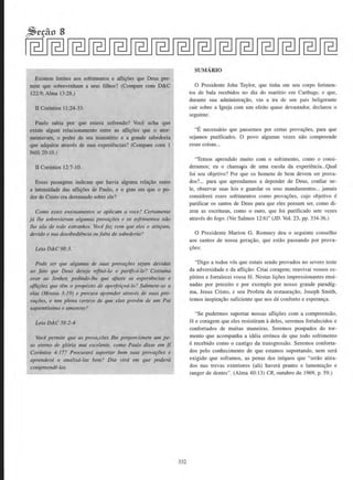 Existem limites aos sofrimentos e aflj~aes que Deus per-
mite que sobrevenham a seus filhos? (Compare com D&C
122:9: Alma 13:28.)
II Corintios 11:24-33.
Paulo sabia por que estava sol'rendo? Voce acha que
existe algum relacionamento entre as alli~aes que o ator-
mentavam, o poder de seu ministerio e a grande sabedoria
que adquiriu atraves de suas experiencias? (Compare com 1
Nefi20:lO.)
ll Corfutios 12:7-10.
Essas passagens indicam que havia atguma rela~iio entre
a intensidade das afli~aes de Paulo. e o grau em que o po-
dcr de Cristo era dcrramado sobre ele?
Como esses ensinamenJos se aplicam a voce? Certameme
ja the sobrevieram algumas provar;oes e os sofrimentos niio
lhe siio de todo estranhos. Voce faz com que eles o atinjam,
devido o sua desobediencia oufalta de sabedoria?
Leia D&C 98:3.
Pode ser que algumas de suas provar;oes sejam devidas
ao Jato que Deus deseja refina-lo e purijicti·lo? Costumn
orar ao Senhor; pedindo-llle que afaste tiS experilncias e
aflifiies que tetn o prop6sito de aperfeit;oti-lo? Submete-se a
elas (Mosias 3:19) e procura aprender atraves de suas pro-
va~·oes. e tern plena certe::,a de que elas pro1•em de um Pai
sapientfssimo e amoroso7
Leia D&C 58:2-4.
Voce permite que as prova,coes /he proporcionem wn pe-
so etertw de gl6ria m~1i e:ccelente. como Paulo disse ern II
Cor(ntios 4:17? Procurard suportar bern suas provar;oes e
aprenderd a analisa-las bem? Dia vfra em que podera
compreendO-las.
332
SUMARIO
0 Presidente John Taylor, que tinha em seu corpo ferimen-
tos de bala recebidos no dia do martfrio em Carthage, e que,
durante sua administra~ao, viu a ira de urn pais beligerante
cair sobre a Igreja com urn efeito quase devast.ador, declarou o
seguinte:
"E necessaria que passemos por certas prova~oes, para que
sejamos purificados. 0 povo algumas vezes niio compreende
essas coisas...
"Temos aprendido muito com o sofrimento. como o consi-
deramos; eu o chamapa de uma escola da experiencia...Qual
foi seu objetivo? Por que os homens de bern dcvem ser prova-
dos?... para que aprendarnos a depender de Deus, confiar ne-
le, observar suas leis e guardar os seus mandamentos... jamais
considerei esses sofrimentos como prova~oes, cujo objetivo e
purificar os santos de Deus para que eles possam ser, como di-
zem as escrituras, como o ouro, que foi purificado sete vezes
atraves do fogo. (Ver Salmos 12:6)" (JD. Vol. 23, pp. 334-36.)
0 Presidente Marion G. Romney deu o seguinte conselho
aos santos de nossa gera~ao , que estlio passando por prova-
9oes:
"Digo a todos v6s que estais sendo provados no severo teste
da adversidade e da afli9iio: Criai coragem; reavivai vossos es-
plritos e fortalecei vossa fe. Nestas li9oes impressionantes ensi-
nadas por preceito e por exemplo por nosso grande paradfg-
ma, Jesus Cristo, e seu Profeta da restaura~ao, Joseph Smith,
temos inspira~iio suficiente que nos da conforto e esperan~a.
"Se pudermos suportar nossas afli~oes com a compreensiio,
fe e coragem que eles resistiram adeles, seremos fortalecidos e
confortados de muitas maneiras. Seremos poupados do tor-
mente que acompanha a ideia erronea de que todo sofrimento
erecebido como o castigo da tTansgressao. Seremos conforta-
dos pelo conhecimento de que estamos suportando, nem sera
exigido que soframos, as penas dos infquos que "serao atira-
dos nas trevas exteriores (ali) haveri pranto e lamenta~iio e
ranger de dentes". (Alma 40:13) CR, outubro de 1969, p. 59.)
 