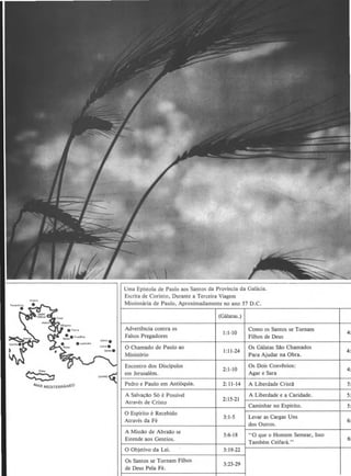 ~ CHIPAE~
'-1A.R MEOITERRAHI'-0
Uma Epistola de Paulo aos Santos da Provincia da Gahicia.
Escrita de Corinto, Durante a Terceira Viagem
Missionaria de Paulo, Aproximadamente no ano 57 D.C.
(Galatas.)
Advertencia contra os
1:1-10
Como os Santos se Tornam
Falsos Pregadores Filhos de Deus
0 Chamado de Paulo ao
1:11-24
Os GaJatas S~o Chamados
Ministerio Para Ajudar na Obra.
Encontro dos Oiscipulos
2:1-10
Os Dois Convenios:
em Jerusalem. Agar e Sara
Pedro e Paulo em Anti6quia. 2: 11-14 A Liberdade Crist~
A SalvacAo So e Possivel A Liberdade e a Caridade.
2:15-21
Atraves de Cristo
Caminhar no Espirito.
0 Espirito e Recebido
3:1-5 Levar as Cargas Uns
Atraves da Fe
dos Outros.
A Miss~o de Abra~o se
3:6-18 "0 que o Homem Semear, lsso
Estende aos Gentios.
Tambern Ceifara."
0 Objetivo da Lei. 3: 19-22
Os Santos se Tornam Filhos
3:23-29
de Deus Pela Fe.
4:
4:'
4::
5:
5:
5:
6:
6:·
 