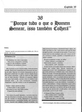 38
"J)orqut tubo o qut o J!}onmn
~emear, i~~o tambfm ~olfJtt&''
TEMA
Somente aqueles que perseverarem em retidao ate o fim re-
ceberao vida eterna.
INTRODU<;AO
No amanhecer tllo daro e ensoralado,
Dois jovens com~ram a caminhar,
Longe de todo problema e cuidado,
Passavam sua existencia a brincar,
Eles moravam na zona ruralda Cidade, abeira da mesma
estrada. Eramjovens insepardveisque brincavam nos mon-
tes de areia, trepavam em arvores, balanravam-se em ve-
lhos pneus pendurados nos galhos, usavam chapeus de pa-
lha e longos sobretudos, e que nos meses de veriJo, gosta-
vam de andar descalros. Pesca~am em pequenos regatos,
com varas improvisadas, caravam ninhos de faislJes e con-
versavam multo - oh, como conversavam, sonhavam,
imaginando o que lhes trariam os anos da adolesdncia.
Ponm o tempo testaria as a/mas,
E duras penas os seus corarlJes.
Para abater os seus mais lindos sonhos,
E sepant-los pelas aflirtJes.
Veio alpocada grande depressllo, e com ela os dois tive-
ram que abandonar os estudos, procurar emprego e encon-
trar seu cominho no mundo.·Separaram-se, progrediram
profiSSionalmente e constitufram fam£/ill, mas a guerra in·
terveio, trazendo mais trabalho e desajio ds famf/ias. Um
335
delesprocurou serhonesto, mora/mente limpo e digno, em
tudo o quefoz.ia no vida, e nilo aceitava nada que the fosse
de a/gumproveito, emprejufzo de seu car6ter. 0 outro pro-
curou veneerna vidaa qua/quer custo, sem o menorsacri/f-
cio, e arriscou a virtude, a familia e a integridade para al-
canfar o sucesso.
Eis que se passaram os anos, na velhice
Ambos vollaram a seu antigo lor,
Onde haviam passado a meninice,
Para poderem, enjim, descansar.
Os dois haviam acumula.do muilos bens terrenos. R(for-
maram seus antigos 1/lres, fizeram berifeitorias, e
prepararam-se para viVer tranqUilamente naquela estrada
que ainda pertencia ao ambiente rural, multo distante do
bu/fclo do mundo. 0 homem quefora bom, vlu osanos eas
estarlJes passarem, e sentiu dentro de si uma imensa paz e
grande satisfarilo, como se a propria natureza aprovasse o
cominho que seguira, e todos os seus dias foram marcados
pela maissuavefelicidade. 0 outro homem, entretanto, ja-
maisp&Je descansar, e apaz niJo conheceu. A ansiedade, o
medo, a descorifianra e tristew comeraram a pesar sobre
seusombros idosos com umafo~a esmagadora. Os ultimos
anos de sua vidaforam um iriferno, ate que jd nao sentiu
mais nada, seu atorftJentado corari1o parou, e ele morreu
atemorlz.ado, no lor em que vivera.
0 tribunal de Deus esempre certo,
Nele a just;rajamais eesquecida,
E quem semeia a bondade e a /uz,
Co/he a paz aqui, e na outr.a vida.
Antes de prosseguir, leia todas as esciituras do quadro.
 