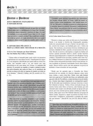 &eção 1
�ontos a �onberar
JESUS OBEDECEU PLENAMENTE
À VONTADE DO PAI
· Jesus Cristo .ê v W�ito exemplo de. qual deve sei nossa
atitude por�"c6tii �os hi�Jldamentos de rzossó Pai- Celestial.
Analisepor aLguns momentos o batismo de J�. Po; que
foi batizado, se·erasempecado? Leia 2 Néfl31:5-1O. Ó que
isso nosensinaa respeito deJesus? Quesignificadosimbóli­
éo existe. no batismo de.Jesus, juntamente com o seu sepul­
tamento e ressurreiçOQ? O que isto significa para você?
O ADVERSÁRIO PÔS JESUS À
PROVA E PROCUROU FRUSTRAR SUA MISSÃO.
(4-13) As Três Tentações que Jesus Enfrentou
São Um Padrão Para Todas as Tentações.
"Quase todas as tentações pelas quais vocês e eu passamos
se apresentam em uma dessas formas. Classifiquem-nas segun­
do a sua categoria e descobrirão que quase todas as nossas ten­
tações, que maculam vocês e eu, por menos que seja,
apresentam-se sob uma destas três formas: (1) tentação dos
apetites; (2) sucumbir ao orgulho e à moda e vaidadeproduzi­
das pelos alienados das coisas de Deus; ou (3) satisfação das
paixões ou desejo de obter as riquezas do mundo ou poder en­
tre os homens. " (David O. McKay, em CR, outubro de 191 1 ,
p . 59.)
"Fo! depois de o Salvador haverjeito seus convênios es,..
, .peçiais·c()ITI o Pai através do batismo� que·o Yerttalioép�
curou enfrentá-lo. Maspor que sobrevieram �enlaÇões tão
_fortes ao Senhor após o batismo? E se o Senhorso[i'eu"SU/11
-mais graves tentaçiJes depois de estarflrmemeflt� dompro"
metido com o reino de 'Deus, o que acontece uoutrôsgran­
des homens? Suas tentaçlJes também aumentam?.
se �rmite que tal aconteça?
�cpJrojun�rJai'HeJrtte desua responsa­
lugar, recebeu revelaç� e
terceiro,' viu-sealvo deprova-.
delas, provou sua lealdade e fi­
forças para sobrepujàr to­
rtntiou�:.,o>seu ministério com maior
30
Considere agora algumas experiências que"' sobrevieram
ao Projeta _Jo§eph Smith. Ao lê-las, tenha em mente os
quatro pontos acima enumerados. Leia Joseph Smith 2:8-
19. Se o Sâlvadore o Prôfetapassarampor tantas injustiças
e tentaçlJes depois de estarem firmemente comprometidos
com a lg(eja,7}uepod(!mos dizerde -vocês?Leia cuidadosa­
mente
.
adecl�raçlio do
,
Presid�nte Leequeseen.contra em 4-
14.
(4-14) Todos Serão Postos à Prova.
"Durante o tempo que tenho servido junto às Autoridades
Gerais e ao estudar a história das dispensações passadas,
tenho-me conscientizado de que o Senhor tem provado a to­
dos, através dos tempos, sua lealdade para com o líderes da
Igreja. Nas escrituras, encontramos histórias semelhantes que
atestam a lealdade de Davi, quando o rei procurava tirar-lhe a
vida. Ele não se atrevia a desrespeitar o ungido do Senhor até
mesmo quando pretendia matá-lo. Tenho ouvido histórias
clássicas nesta dispensação a respeito de como Brigham Young
e Heber C. Kimball foram provados, também sobre John Tay­
lor e Willard Richards na cadeia de Carthage; o Acampamento
de Sião sofreu uma grande provação e dentre essas pessoas, fo­
ram escolhidas as primeiras Autoridades Gerais desta dispen­
sação. Houve muitos outros que não passaram na prova de
lealdade e foram afastados de suas posiçõ s.
''Desde que fui apoiado para o Conselho dos Doze,
encontrei-me em posição de observar algumas coisas entre
meus irmãos, e quero dizer-lhes: Tenho visto cada homem
mais novo que eu no Conselho dos Doze, sersubmetido como
quepela mão daProvidência, a essasmesmasprovasdelealda­
de, e muitas vezesfiquei imaginando se conseguiriam superá­
las. Se eles estão aqui atualmente, é porque venceram, e nosso
Pai Celestial os honrou. Tenho a firme convicção de que, da
mesma forma como Deus os honrou, todo homem que será
chamado para ocupar uma elevada posição na Igreja terá que
passar por essas mesmas provas jamais urdidas por mãos hu­
manas, pelas quais nosso Pai Celestial seleciona um grupo de
líderes unidos, dispostos a seguir os profetas do Deus Vivo e
serem leais e verdadeiros, testemunhas e exemplos das verda­
des que ensinam." (Harold B. Lee, em CR, abril de 1950, p.
101 .)
 