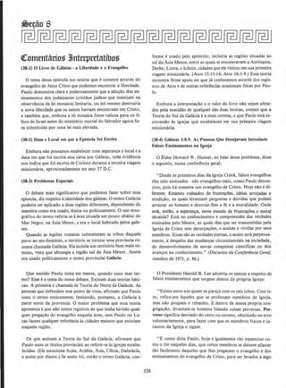 cteommtiirios 3Jnterptttatibos
(38-1) 0 Llvro de Galatas - a Llberdade e o EvangeJho
0 tema dessa epistola nos ensina que esomente atraves do
evangelho de Jesus Cristo que podemos encomrar a liberdade.
Paulo demonstra clara e poderosamente que a ad~clo dos en-
sinamemos dos judaizantes (cristaos judeus que insistiam na
observa.ncia da lei mosaica) limitaria, ou ate mesmo destruiria
a nova liberdade que os santos haviam encontrado em Cristo,
e tambem que, embora a lei mosaica fosse valiosa para os fi-
lhos de lsrael antes do ministerio mortal do Salvador agora fo-
ra substituida por uma lei mais elevada.
(38-2) Data e Local em que a Eplstola foi Esc:rita
Embora nao possamos estabelecer com segura.nca o local e a
data em que foi escrita essa cana aos Galatas, toda evidencia
nos indica que foi escrita de Corinto durante a terceira viagem
missionaria, aproxirnadamente no ano 57 D.C.
(38-J) Problemas Especlals
0 debate mais significative que podemos fazer sobre essa
epistola, diz respeito a identidade dos galatas. 0 termo Galacia
poderia ser aplicado a duas regiOes diferentes, dependendo da
maneira como era usado, etnica ou politicamente. 0 uso etno-
grAfico do termo referia-se aarea- situada urn pouco abaixo do
Mar Negro, na Asia Menor, e era o local habitado pelos gale-
ses.
Quando as legiOes roma.nas submeteram as tribos daquele
povo ao seu dominio, o territ6rio se tornou uma provincia ro-
mana chamada Galacia. Ela incluia urn territ6rio bern mais ex-
tenso, visto que abrangia a regia:o sui da Asia Menor. Assim
era usado politicamente o termo provincial GaJ{Icla.
Que sentido Paulo tinha em mente, quando usou esse te~­
mo? Esse eo tema do nosso debate. Ex.istem duas teorias basi-
cas. A primeira echamada de Teoria do Norte da Galacia. As
pessoas que defendem esse ponto de vista, afirmam que Paulo
usou o termo etnicamente, limitando, portanto, a Galacia a
parte norte da provincia. 0 maior problema que essa teoria
apresenta eque nclo temos registros de que tenha havido qual-
quer pregacao do evangelbo naquela area, nem Paulo ou Lu-
cas fazem qualquer referenda as cidades maiores que existiam
naquela regi~o.
Os que aceitam a Teoria do Sui da GalaCJa, afirmam que
Paulo usou OS titulos provinciais ao referir-se as igrejas estabe~
lecidas. (Eie menciona Acaia, Arabia. Asia, Cilicia, Dalmacia,
c assim por diante.) Se assim foi, entlo o termo Galacia, con-
336
forme e usado pelo ap6stolo, incluiria as regiOes situadas ao
sui da Asia Menor, entre as quaisse encontravam a Antioquia,
Oerbe, Listra, e Iconio, cidades que ele visitou em sua primeira
viagem missionaria. (Atos 13:13-14; Atos 16:1-9.) Essa teoria
encomra firme apoio no que ja conhecemos atraves dos regis-
tros de Atos e de outras referencias ocasionais feitas por Pau-
lo.
Embora a interpreta~ao e o valor do livro nclo sejam afeta-
dos pela exatidclo de qualquer das duas teorias, cremos que a
Teoria do Sui da Galacia e a mais correta, e que Paulo estA es-
crevendo as igrejas que estabeleceu em sua primeira viagem
missionaria.
(38-4) Galatas 1!8·9. As Pessoas Que Desejavam lntroduzlr
Falsos Ensinamentos na lgreja
0 Elder Howard W. Hunter, ao falar desse problema, disse
o seguinte, numa conferencia geral:
" Desde os primeiros dias da lgreja Cristll, falsos evangelhos
rem sido ensinados · nilo evangelhos reais, como Paulo denun-
ciou, pois ha somente urn evangelho de Cristo. Hoje nlo e di-
ferente. Estamos rodeados de frustra.eOes, ideias arrojadas e
erudictclo, os quais levantam perguntas e duvidas que podem
arrastar os homcns e destruir-lhes a fe e a moralidade. Onde
esta, entlo, a esperan~a, neste mundo de frustracOes e moral
decaida? Esta no conhecimento e compreensclo das verdades
ensinadas pelo Mestre, as quais tern que ser transmitidas pela
lgreja de Cristo sem deturpa~Oes, e aceitas e vividas por seus
membros. Essas sao as verdades eternas, e assim sera perpetua-
mente, a despeito das mudancas circunstanciais na sociedade,
do desenvolvimento de novas cooquistas clentificas ou dos
avancos no conhecimento." (Discursos do Conferencio Gerol,
outubro de 1973. p. 86.)
0 Presidente Harold B. Lee advertiu os santos a respeito de
falsos ensinamentos que surgem dentro da propria lgreja:
"Existe entre nos quem se pareca com os tais lobos. Com is-
to, refirO·J11e aqueles que se professam membros da lgreja,
mas nlo poupam o rebanho. E dentro de nossa pr6pria con-
gregacao, levantam-se homens falando coisas perversas. Per-
¥erso significa desviado do ceno ou correto, obstinado no erro
voluntariamente, para fazer com que os membros fracos e in-
cautos da lgreja o sigam.
''E como dizia Paulo, hoJe eigualmente tio espa.ntoso co-
mo o foi naqueles dias, que cenos membros se deixem afastar
tao racilmente daqueles que lhes pregaram 0 evangelho e dos
ensinamentos do evangelho de Cristo, para ser Jevados a algo
 