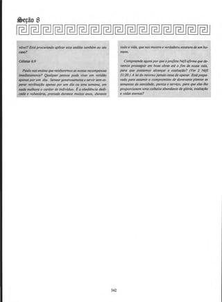 vavel?Esta procurando aplicar esta analise tambem ao seu
coso?
Galatas 6:9
Paulo nos ensina quereceberemos asnossasrecompensas
imediotamente? Qualquer pessoa pode viver em retidtlo
apenasporum dia. Semear generosamenteeservirsem es-
perar retribuiftlO apenas por um dia ou uma semana, em
nada melhora o car6ter de indivfduo. Ea obediencia dedi-
coda e volunt6ria, prestada durante muitos anos, durante
342
toda a vida, quenos mostra a verdadeir~J estatura de urn ho-
mem.
Compreende agoraporque o pro/etaNefi ajirma que de-
vemos prosseguir em boas obras ate o Jim de nossa vida,
para que possamos alcan~ar a exaltar.tlo? (Yer 2 Nefi
31:20.) A lei do retornojamais cessade operar. Estaprepa-
rado para assumir o compromisso de doravante plantar as
sementes da santidllde, puret.a e servifo, para_ que elas /he
proporcionem uma colheita abundante de gloria, exalt~tlo
e vidas eternas?
 