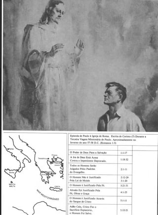 c.MELITA
MAJ..TA
4,'1 ~
~-1f,
~o,.,..
~RRANEO
Epistola de Paulo a lgreja de Roma. Escrita de Corinto (?) Durante a
Terceira Viagem Missionaria de Paulo. Aproximadamente no
Inverno do ano 57-58 D.C. (Romanos 1-5)
0 Poder de Deus Para a Salva~ao I:1-17
A Ira de Deus Esta Acesa
Contra o lmpenitente Depravado. 1:18-32
Todos os Homens Serlo
Julgados Pelos PadrOes 2:1-11
do Evangelho.
0 Homem Nao e Justificado 2:12-29
Pela Lei de Moises 3:1-20
0 Homem e Justificado Pela Fe. 3:21-31
Abraao Fpi Justificado Pela
4:1-25
Fe, Obras e Gra~a
0 Homem eJustificado Atraves
do Sangue de Cristo 5: 1-11
Ada.o Caiu, Cristo Fez o
Sacriflcio Expiat6rio, 5:12-21
o Homem Foi Salvo.
 