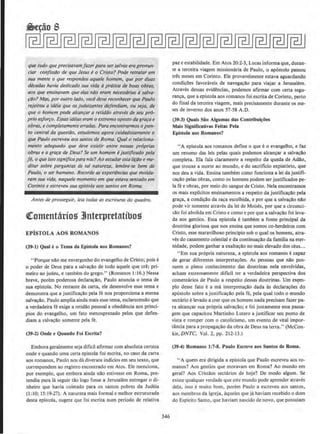 que tudo que precisavam fater para ser salvos erapronun-
ciar con!'ISSilO de que Jesus e0 Cristo? Pode retratar em
sua mente o que respondeu aque/e homem, que por duas
decadas havia dedicado sua vidQ aprtitica de boas obras,
aos que ettsinavam que elas niio eram necessdrias asolva-
¢o? Mas, por outro ludo, voc€ deve reconhecer que Paulo
rejeirou a ideia que os judaizantes d~endiam, ou sejo, de
que o homem pode alcun~ar o reliddo utraves de seu prO-
prio esjorfO. Essas ideioseram o extrema oposto do grara e
obras, e completamente errodas. Para encontrarmos o pon-
ro central da questiio, estudemos agora cuidadosamenre o
que Paulo escreveu aos santos de Roma. Qual o relaciona-
menro adequado que deve exislir entre nossas proprius
obras e a gra~a de J)eus? Se um homem ejriStificodo pela
je, o que issosignificapara nos?Aoestudaresta fic;iJo e me-
ditar sobre perguntas de tal mrtureza, lembre-se bern de
Paulo. o ser humano. Recorde as experiencios que moldo-
ram sua vida, naquele mome11to em que estavo sentado em
Corinto e escreveu suo eplstola aos santos em Roma.
Antes de prosseguir, /eia todas as escrituras do quadro.
QComentario~ 3lnterpretatibos
EPfSTOLA AOS ROMANOS
(39--1) Quale o Tema da Eplslola aos Romanos?
"Porque nllo me envergonho do evangelho de Cristo; pois e
o poder de Deus para a salvacao de todo aquele que ere; pri-
meiro ao judeu, e tambem do grego." (Romanos 1: 16.) Nessa
breve, porem poderosa declaracao, Paulo anuncia o tema de
sua epistola. No restante da carta, ele desenvolve esse tema e
demonstra que a justifica~ao pela fe nos proporciona a eterna
salvar;ao. Paulo amplia ainda mais esse tema, esclarecendo que
a verdadeira fe exige a retidao pessoal e obediencia aos princi-
pios do evangelho, urn fato menosprezado pelos que defen-
diam a s~vacao somente pela fe.
(39-2) Onde e Quando Fol £.&(rita?
Embora geralmente seja dificil afirmar com absoluta certeza
onde e quando uma certa epistola foi escrita, no caso da carta
aos romanos, Paulo nos da diversos indicios em seu texto, que
correspondem ao registro encontrado em Atos. Ele menciona,
por exemplo, que embora ainda nilo estivesse em Roma, pre-
tendia para Ia seguir tao logo fosse a Jerusalem entregar o di-
nheiro que havia coletado para os santos pobres da Judeia
(1; 10; 15:19-27), A natureza mais formal e melhor estruturada
desta epistola, sugere que foi escrita num periodo de relativa
346
paz e estabilidade. Em Atos 20:2-3, LucM informa que, duran-
te a terceira viagem missionaria de Paulo, o ap6stolo passou
tres meses em Corinto. Ele provavelmente estava aguardando
condi~Oes favoraveis de navega~ao para viajar a Jerusalem.
Atraves dessas evidencias, podemos af1rmar com certa segu-
ranca, que a epistola aos romanos foi escrita de Corinto, perto
do final da terceira viagem, mais precisamente durante os me-
ses de inverno dos anos 57-58 A.D.
(39-3) Quais Siio Algumas das Conlribui~oes
Mais Significativas Feitas Pela
Eplslola aos Romanos?
"A epistola aos romanos define o que eo evangelho, e faz
um resumo das leis pelas quais podemos alcancar a salvacao
completa. Ela fala claramente a respeito da queda de Adllo,
que trouxe a morte ao mundo, e do sacrificio expiat6rio, que
nos deu a vida. Ensina tambem como funciona a lei dajustifi-
ca~ao pelas obras, como os homens podem ser justificados pe-
la fee obras, por meio do sangue de Cristo. Nela encontramos
os mais explicitos ensinamentos a respeito da justificacllo pela
graca, a condicao da raca escolhida, e por que a salvacao nao
pode vir somente atraves da lei de Moises, por que a circunci-
~ao foi abolida em Cristo e como e por que a salvacllo foi leva-
da aos gentios. Essa epistola e tambem a foote principal da
doutrina gloriosa que nos ensina que somos co-herdeiros com
Cristo, esse maravilhoso princlpio sob o qual os homens, atra-
ves do casamento celestial e da continua~o da familia na eter-
nidade, podem ganhar a exalta~ao no mais elevado dos ceus...
"Em sua propria natureza, a epistola aos romanos e capaz
de gerar diferentes interpretacOes. As pessoas que nao pos-
suem o pleno conhecimento das doutrinas nela envolvidas,
acham extremamente diticil ter a verdadeira perspectiva dos
comentarios de Paulo a respeito dessas doutrinas. Urn ex~m­
plo desse fato e a ma interpretacao dada as declaracoes do
ap6stolo sobre a justifica~o pela fe, pela qual todo o mundo
sectario elevado a crer que os homens nada precisarn fazer pa-
ra alcan~ar sua propria salvar;l!o; e foi justamente essa passa-
gem que capacitou Martinho Lutero a justificar seu ponto de
vista e romper com o catolicismo, urn evento de vital impor-
tftncia para a propaga~ao da obra de Deus na terra." (McCon-
kie,DNTC, Vol. 2, pp. 212-13.)
(39-4) Roman